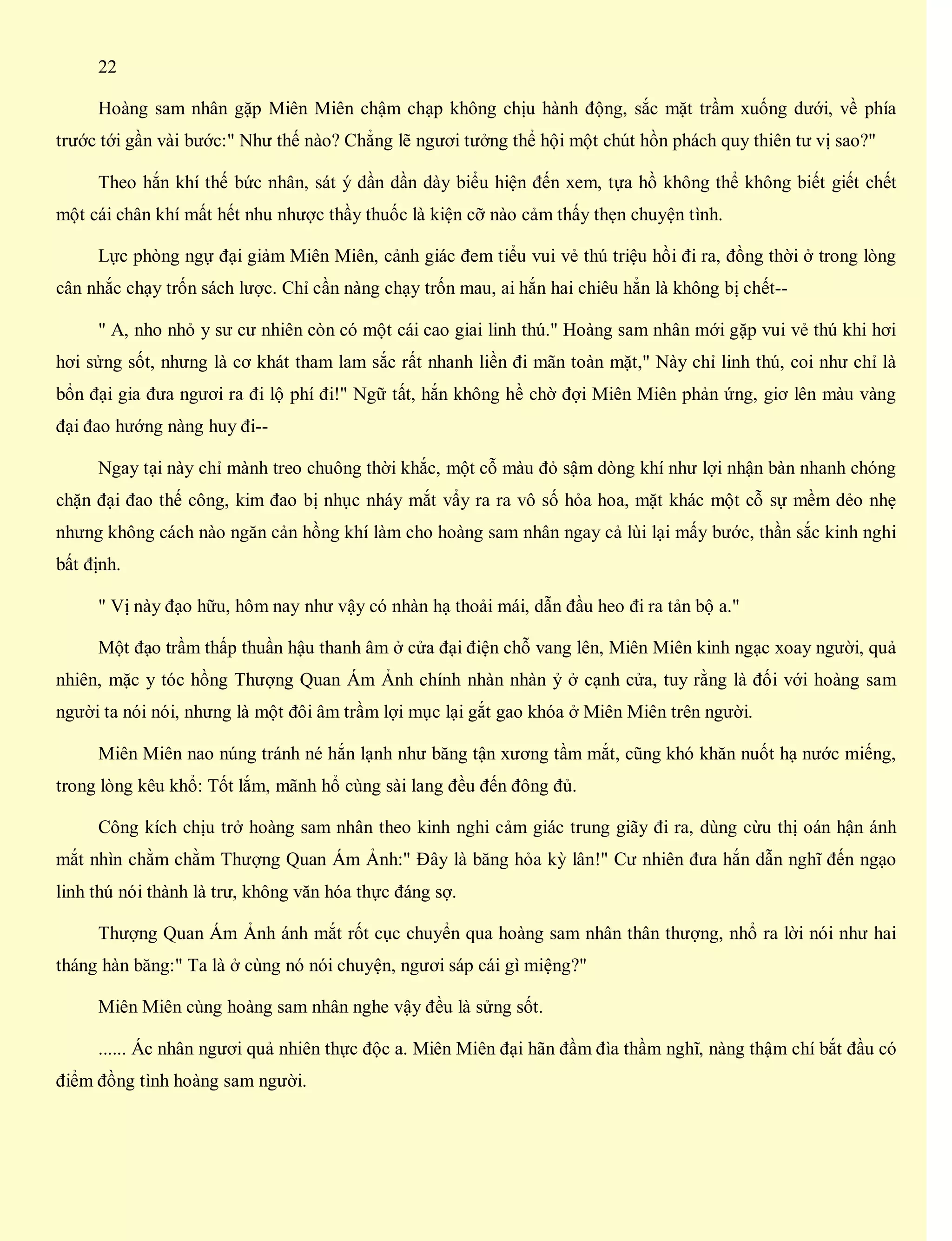 22
Hoàng sam nhân gặp Miên Miên chậm chạp không chịu hành động, sắc mặt trầm xuống dưới, về phía
trước tới gần vài bước:" Như thế nào? Chẳng lẽ ngươi tưởng thể hội một chút hồn phách quy thiên tư vị sao?"
Theo hắn khí thế bức nhân, sát ý dần dần dày biểu hiện đến xem, tựa hồ không thể không biết giết chết
một cái chân khí mất hết nhu nhược thầy thuốc là kiện cỡ nào cảm thấy thẹn chuyện tình.
Lực phòng ngự đại giảm Miên Miên, cảnh giác đem tiểu vui vẻ thú triệu hồi đi ra, đồng thời ở trong lòng
cân nhắc chạy trốn sách lược. Chỉ cần nàng chạy trốn mau, ai hắn hai chiêu hẳn là không bị chết--
" A, nho nhỏ y sư cư nhiên còn có một cái cao giai linh thú." Hoàng sam nhân mới gặp vui vẻ thú khi hơi
hơi sửng sốt, nhưng là cơ khát tham lam sắc rất nhanh liền đi mãn toàn mặt," Này chỉ linh thú, coi như chỉ là
bổn đại gia đưa ngươi ra đi lộ phí đi!" Ngữ tất, hắn không hề chờ đợi Miên Miên phản ứng, giơ lên màu vàng
đại đao hướng nàng huy đi--
Ngay tại này chỉ mành treo chuông thời khắc, một cỗ màu đỏ sậm dòng khí như lợi nhận bàn nhanh chóng
chặn đại đao thế công, kim đao bị nhục nháy mắt vẩy ra ra vô số hỏa hoa, mặt khác một cỗ sự mềm dẻo nhẹ
nhưng không cách nào ngăn cản hồng khí làm cho hoàng sam nhân ngay cả lùi lại mấy bước, thần sắc kinh nghi
bất định.
" Vị này đạo hữu, hôm nay như vậy có nhàn hạ thoải mái, dẫn đầu heo đi ra tản bộ a."
Một đạo trầm thấp thuần hậu thanh âm ở cửa đại điện chỗ vang lên, Miên Miên kinh ngạc xoay người, quả
nhiên, mặc y tóc hồng Thượng Quan Ám Ảnh chính nhàn nhàn ỷ ở cạnh cửa, tuy rằng là đối với hoàng sam
người ta nói nói, nhưng là một đôi âm trầm lợi mục lại gắt gao khóa ở Miên Miên trên người.
Miên Miên nao núng tránh né hắn lạnh như băng tận xương tầm mắt, cũng khó khăn nuốt hạ nước miếng,
trong lòng kêu khổ: Tốt lắm, mãnh hổ cùng sài lang đều đến đông đủ.
Công kích chịu trở hoàng sam nhân theo kinh nghi cảm giác trung giãy đi ra, dùng cừu thị oán hận ánh
mắt nhìn chằm chằm Thượng Quan Ám Ảnh:" Đây là băng hỏa kỳ lân!" Cư nhiên đưa hắn dẫn nghĩ đến ngạo
linh thú nói thành là trư, không văn hóa thực đáng sợ.
Thượng Quan Ám Ảnh ánh mắt rốt cục chuyển qua hoàng sam nhân thân thượng, nhổ ra lời nói như hai
tháng hàn băng:" Ta là ở cùng nó nói chuyện, ngươi sáp cái gì miệng?"
Miên Miên cùng hoàng sam nhân nghe vậy đều là sửng sốt.
...... Ác nhân ngươi quả nhiên thực độc a. Miên Miên đại hãn đầm đìa thầm nghĩ, nàng thậm chí bắt đầu có
điểm đồng tình hoàng sam người.
 