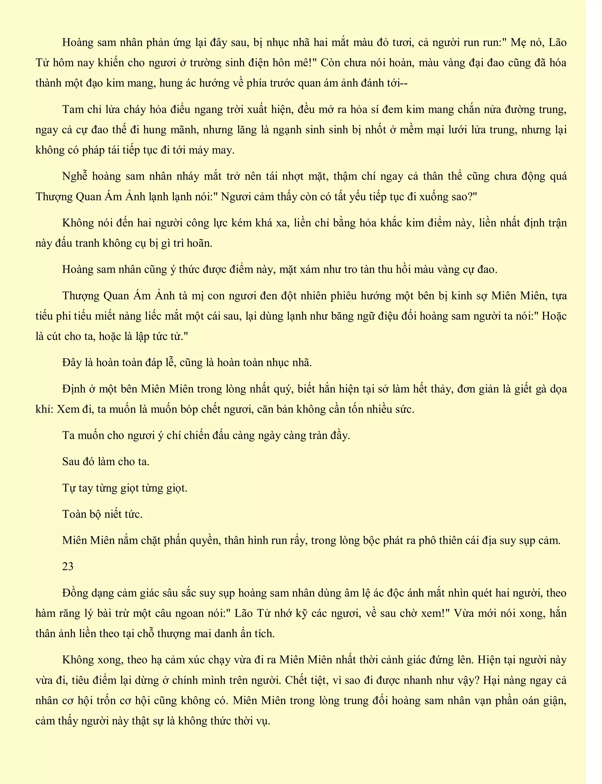 Hoàng sam nhân phản ứng lại đây sau, bị nhục nhã hai mắt màu đỏ tươi, cả người run run:" Mẹ nó, Lão
Tử hôm nay khiến cho ngươi ở trường sinh điện hôn mê!" Còn chưa nói hoàn, màu vàng đại đao cũng đã hóa
thành một đạo kim mang, hung ác hướng về phía trước quan ám ảnh đánh tới--
Tam chỉ lửa cháy hỏa điểu ngang trời xuất hiện, đều mở ra hỏa sí đem kim mang chắn nửa đường trung,
ngay cả cự đao thế đi hung mãnh, nhưng lăng là ngạnh sinh sinh bị nhốt ở mềm mại lưới lửa trung, nhưng lại
không có pháp tái tiếp tục đi tới mảy may.
Nghễ hoàng sam nhân nháy mắt trở nên tái nhợt mặt, thậm chí ngay cả thân thể cũng chưa động quá
Thượng Quan Ám Ảnh lạnh lạnh nói:" Ngươi cảm thấy còn có tất yếu tiếp tục đi xuống sao?"
Không nói đến hai người công lực kém khá xa, liền chỉ bằng hỏa khắc kim điểm này, liền nhất định trận
này đấu tranh không cụ bị gì trì hoãn.
Hoàng sam nhân cũng ý thức được điểm này, mặt xám như tro tàn thu hồi màu vàng cự đao.
Thượng Quan Ám Ảnh tà mị con ngươi đen đột nhiên phiêu hướng một bên bị kinh sợ Miên Miên, tựa
tiếu phi tiếu miết nàng liếc mắt một cái sau, lại dùng lạnh như băng ngữ điệu đối hoàng sam người ta nói:" Hoặc
là cút cho ta, hoặc là lập tức tử."
Đây là hoàn toàn đáp lễ, cũng là hoàn toàn nhục nhã.
Định ở một bên Miên Miên trong lòng nhất quý, biết hắn hiện tại sở làm hết thảy, đơn giản là giết gà dọa
khỉ: Xem đi, ta muốn là muốn bóp chết ngươi, căn bản không cần tốn nhiều sức.
Ta muốn cho ngươi ý chí chiến đấu càng ngày càng tràn đầy.
Sau đó làm cho ta.
Tự tay từng giọt từng giọt.
Toàn bộ niết tức.
Miên Miên nắm chặt phấn quyền, thân hình run rẩy, trong lòng bộc phát ra phô thiên cái địa suy sụp cảm.
23
Đồng dạng cảm giác sâu sắc suy sụp hoàng sam nhân dùng âm lệ ác độc ánh mắt nhìn quét hai người, theo
hàm răng lý bài trừ một câu ngoan nói:" Lão Tử nhớ kỹ các ngươi, về sau chờ xem!" Vừa mới nói xong, hắn
thân ảnh liền theo tại chỗ thượng mai danh ẩn tích.
Không xong, theo hạ cảm xúc chạy vừa đi ra Miên Miên nhất thời cảnh giác đứng lên. Hiện tại người này
vừa đi, tiêu điểm lại dừng ở chính mình trên người. Chết tiệt, vì sao đi được nhanh như vậy? Hại nàng ngay cả
nhân cơ hội trốn cơ hội cũng không có. Miên Miên trong lòng trung đối hoàng sam nhân vạn phần oán giận,
cảm thấy người này thật sự là không thức thời vụ.
 