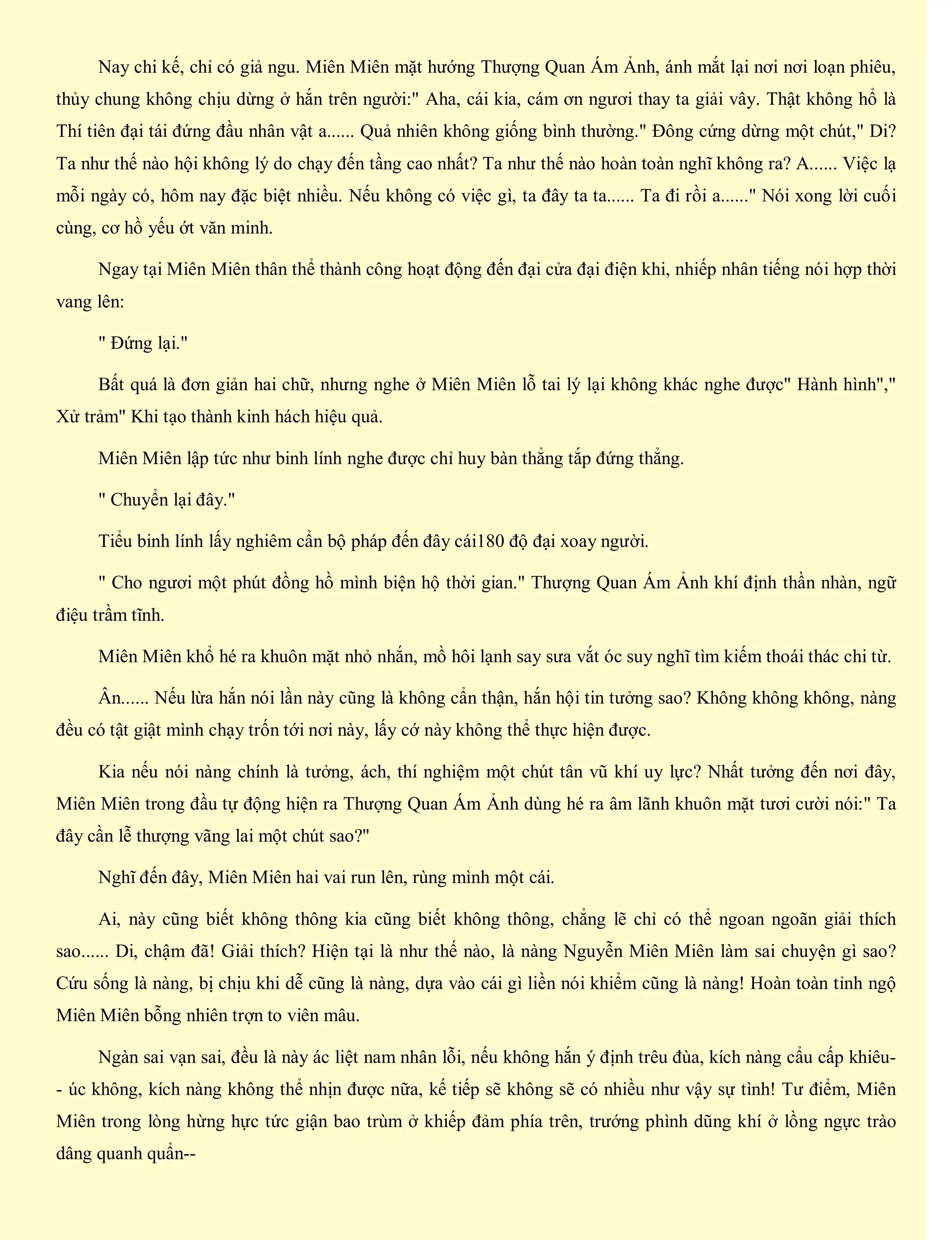 Nay chi kế, chỉ có giả ngu. Miên Miên mặt hướng Thượng Quan Ám Ảnh, ánh mắt lại nơi nơi loạn phiêu,
thủy chung không chịu dừng ở hắn trên người:" Aha, cái kia, cám ơn ngươi thay ta giải vây. Thật không hổ là
Thí tiên đại tái đứng đầu nhân vật a...... Quả nhiên không giống bình thường." Đông cứng dừng một chút," Di?
Ta như thế nào hội không lý do chạy đến tầng cao nhất? Ta như thế nào hoàn toàn nghĩ không ra? A...... Việc lạ
mỗi ngày có, hôm nay đặc biệt nhiều. Nếu không có việc gì, ta đây ta ta...... Ta đi rồi a......" Nói xong lời cuối
cùng, cơ hồ yếu ớt văn minh.
Ngay tại Miên Miên thân thể thành công hoạt động đến đại cửa đại điện khi, nhiếp nhân tiếng nói hợp thời
vang lên:
" Đứng lại."
Bất quá là đơn giản hai chữ, nhưng nghe ở Miên Miên lỗ tai lý lại không khác nghe được" Hành hình","
Xử trảm" Khi tạo thành kinh hách hiệu quả.
Miên Miên lập tức như binh lính nghe được chỉ huy bàn thẳng tắp đứng thẳng.
" Chuyển lại đây."
Tiểu binh lính lấy nghiêm cẩn bộ pháp đến đây cái180 độ đại xoay người.
" Cho ngươi một phút đồng hồ mình biện hộ thời gian." Thượng Quan Ám Ảnh khí định thần nhàn, ngữ
điệu trầm tĩnh.
Miên Miên khổ hé ra khuôn mặt nhỏ nhắn, mồ hôi lạnh say sưa vắt óc suy nghĩ tìm kiếm thoái thác chi từ.
Ân...... Nếu lừa hắn nói lần này cũng là không cẩn thận, hắn hội tin tưởng sao? Không không không, nàng
đều có tật giật mình chạy trốn tới nơi này, lấy cớ này không thể thực hiện được.
Kia nếu nói nàng chính là tưởng, ách, thí nghiệm một chút tân vũ khí uy lực? Nhất tưởng đến nơi đây,
Miên Miên trong đầu tự động hiện ra Thượng Quan Ám Ảnh dùng hé ra âm lãnh khuôn mặt tươi cười nói:" Ta
đây cần lễ thượng vãng lai một chút sao?"
Nghĩ đến đây, Miên Miên hai vai run lên, rùng mình một cái.
Ai, này cũng biết không thông kia cũng biết không thông, chẳng lẽ chỉ có thể ngoan ngoãn giải thích
sao...... Di, chậm đã! Giải thích? Hiện tại là như thế nào, là nàng Nguyễn Miên Miên làm sai chuyện gì sao?
Cứu sống là nàng, bị chịu khi dễ cũng là nàng, dựa vào cái gì liền nói khiểm cũng là nàng! Hoàn toàn tỉnh ngộ
Miên Miên bỗng nhiên trợn to viên mâu.
Ngàn sai vạn sai, đều là này ác liệt nam nhân lỗi, nếu không hắn ý định trêu đùa, kích nàng cẩu cấp khiêu-
- úc không, kích nàng không thể nhịn được nữa, kế tiếp sẽ không sẽ có nhiều như vậy sự tình! Tư điểm, Miên
Miên trong lòng hừng hực tức giận bao trùm ở khiếp đảm phía trên, trướng phình dũng khí ở lồng ngực trào
dâng quanh quẩn--
 