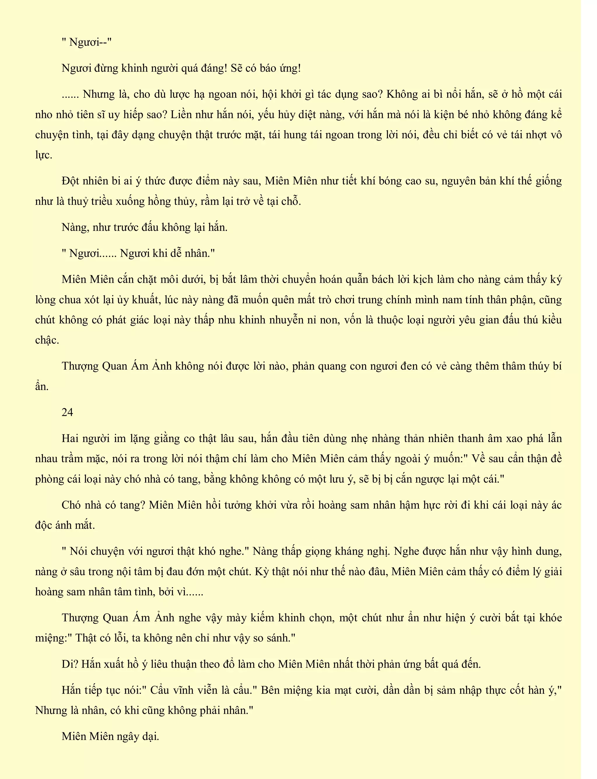 " Ngươi--"
Ngươi đừng khinh người quá đáng! Sẽ có báo ứng!
...... Nhưng là, cho dù lược hạ ngoan nói, hội khởi gì tác dụng sao? Không ai bì nổi hắn, sẽ ở hồ một cái
nho nhỏ tiên sĩ uy hiếp sao? Liền như hắn nói, yếu hủy diệt nàng, với hắn mà nói là kiện bé nhỏ không đáng kể
chuyện tình, tại đây dạng chuyện thật trước mặt, tái hung tái ngoan trong lời nói, đều chỉ biết có vẻ tái nhợt vô
lực.
Đột nhiên bi ai ý thức được điểm này sau, Miên Miên như tiết khí bóng cao su, nguyên bản khí thế giống
như là thuỷ triều xuống hồng thủy, rầm lại trở về tại chỗ.
Nàng, như trước đấu không lại hắn.
" Ngươi...... Ngươi khi dễ nhân."
Miên Miên cắn chặt môi dưới, bị bắt lâm thời chuyển hoán quẫn bách lời kịch làm cho nàng cảm thấy ký
lòng chua xót lại ủy khuất, lúc này nàng đã muốn quên mất trò chơi trung chính mình nam tính thân phận, cũng
chút không có phát giác loại này thấp nhu khinh nhuyễn nỉ non, vốn là thuộc loại người yêu gian đấu thú kiều
chậc.
Thượng Quan Ám Ảnh không nói được lời nào, phản quang con ngươi đen có vẻ càng thêm thâm thúy bí
ẩn.
24
Hai người im lặng giằng co thật lâu sau, hắn đầu tiên dùng nhẹ nhàng thản nhiên thanh âm xao phá lẫn
nhau trầm mặc, nói ra trong lời nói thậm chí làm cho Miên Miên cảm thấy ngoài ý muốn:" Về sau cẩn thận đề
phòng cái loại này chó nhà có tang, bằng không không có một lưu ý, sẽ bị bị cắn ngược lại một cái."
Chó nhà có tang? Miên Miên hồi tưởng khởi vừa rồi hoàng sam nhân hậm hực rời đi khi cái loại này ác
độc ánh mắt.
" Nói chuyện với ngươi thật khó nghe." Nàng thấp giọng kháng nghị. Nghe được hắn như vậy hình dung,
nàng ở sâu trong nội tâm bị đau đớn một chút. Kỳ thật nói như thế nào đâu, Miên Miên cảm thấy có điểm lý giải
hoàng sam nhân tâm tình, bởi vì......
Thượng Quan Ám Ảnh nghe vậy mày kiếm khinh chọn, một chút như ẩn như hiện ý cười bắt tại khóe
miệng:" Thật có lỗi, ta không nên chỉ như vậy so sánh."
Di? Hắn xuất hồ ý liêu thuận theo đổ làm cho Miên Miên nhất thời phản ứng bất quá đến.
Hắn tiếp tục nói:" Cẩu vĩnh viễn là cẩu." Bên miệng kia mạt cười, dần dần bị sảm nhập thực cốt hàn ý,"
Nhưng là nhân, có khi cũng không phải nhân."
Miên Miên ngây dại.
 