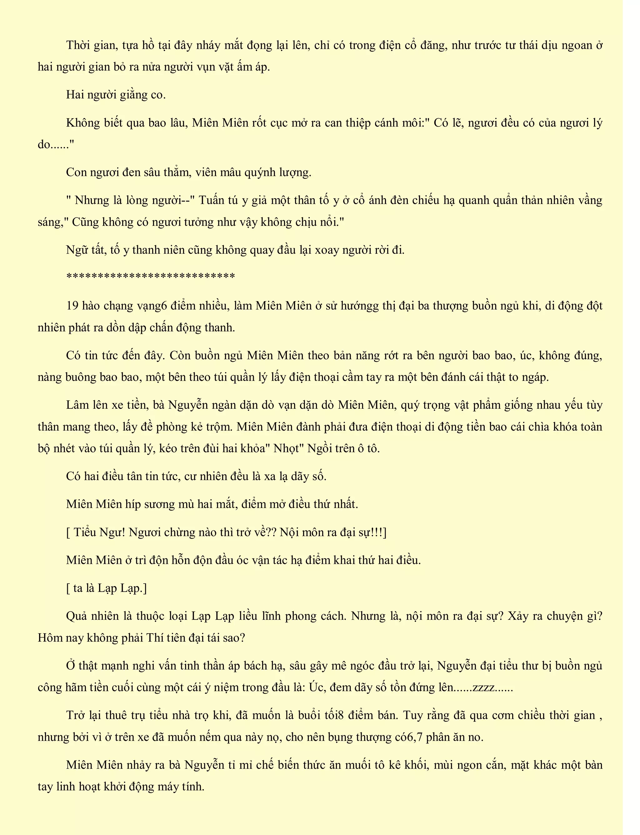Thời gian, tựa hồ tại đây nháy mắt đọng lại lên, chỉ có trong điện cổ đăng, như trước tư thái dịu ngoan ở
hai người gian bỏ ra nửa người vụn vặt ấm áp.
Hai người giằng co.
Không biết qua bao lâu, Miên Miên rốt cục mở ra can thiệp cánh môi:" Có lẽ, ngươi đều có của ngươi lý
do......"
Con ngươi đen sâu thẳm, viên mâu quýnh lượng.
" Nhưng là lòng người--" Tuấn tú y giả một thân tố y ở cổ ánh đèn chiếu hạ quanh quẩn thản nhiên vầng
sáng," Cũng không có ngươi tưởng như vậy không chịu nổi."
Ngữ tất, tố y thanh niên cũng không quay đầu lại xoay người rời đi.
***************************
19 hào chạng vạng6 điểm nhiều, làm Miên Miên ở sử hướngg thị đại ba thượng buồn ngủ khi, di động đột
nhiên phát ra dồn dập chấn động thanh.
Có tin tức đến đây. Còn buồn ngủ Miên Miên theo bản năng rớt ra bên người bao bao, úc, không đúng,
nàng buông bao bao, một bên theo túi quần lý lấy điện thoại cầm tay ra một bên đánh cái thật to ngáp.
Lâm lên xe tiền, bà Nguyễn ngàn dặn dò vạn dặn dò Miên Miên, quý trọng vật phẩm giống nhau yếu tùy
thân mang theo, lấy đề phòng kẻ trộm. Miên Miên đành phải đưa điện thoại di động tiền bao cái chìa khóa toàn
bộ nhét vào túi quần lý, kéo trên đùi hai khỏa" Nhọt" Ngồi trên ô tô.
Có hai điều tân tin tức, cư nhiên đều là xa lạ dãy số.
Miên Miên híp sương mù hai mắt, điểm mở điều thứ nhất.
[ Tiểu Ngư! Ngươi chừng nào thì trở về?? Nội môn ra đại sự!!!]
Miên Miên ở trì độn hỗn độn đầu óc vận tác hạ điểm khai thứ hai điều.
[ ta là Lạp Lạp.]
Quả nhiên là thuộc loại Lạp Lạp liều lĩnh phong cách. Nhưng là, nội môn ra đại sự? Xảy ra chuyện gì?
Hôm nay không phải Thí tiên đại tái sao?
Ở thật mạnh nghi vấn tinh thần áp bách hạ, sâu gây mê ngóc đầu trở lại, Nguyễn đại tiểu thư bị buồn ngủ
công hãm tiền cuối cùng một cái ý niệm trong đầu là: Úc, đem dãy số tồn đứng lên......zzzz......
Trở lại thuê trụ tiểu nhà trọ khi, đã muốn là buổi tối8 điểm bán. Tuy rằng đã qua cơm chiều thời gian ,
nhưng bởi vì ở trên xe đã muốn nếm qua này nọ, cho nên bụng thượng có6,7 phân ăn no.
Miên Miên nhảy ra bà Nguyễn tỉ mỉ chế biến thức ăn muối tô kê khối, mùi ngon cắn, mặt khác một bàn
tay linh hoạt khởi động máy tính.
 