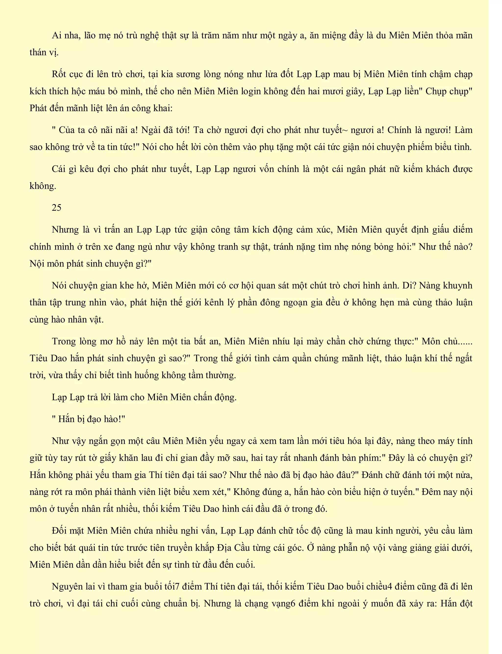 Ai nha, lão mẹ nó trù nghệ thật sự là trăm năm như một ngày a, ăn miệng đầy là du Miên Miên thỏa mãn
thán vị.
Rốt cục đi lên trò chơi, tại kia sương lòng nóng như lửa đốt Lạp Lạp mau bị Miên Miên tính chậm chạp
kích thích hộc máu bỏ mình, thế cho nên Miên Miên login không đến hai mươi giây, Lạp Lạp liền" Chụp chụp"
Phát đến mãnh liệt lên án công khai:
" Của ta cô nãi nãi a! Ngài đã tới! Ta chờ ngươi đợi cho phát như tuyết~ ngươi a! Chính là ngươi! Làm
sao không trở về ta tin tức!" Nói cho hết lời còn thêm vào phụ tặng một cái tức giận nói chuyện phiếm biểu tình.
Cái gì kêu đợi cho phát như tuyết, Lạp Lạp ngươi vốn chính là một cái ngân phát nữ kiếm khách được
không.
25
Nhưng là vì trấn an Lạp Lạp tức giận công tâm kích động cảm xúc, Miên Miên quyết định giấu diếm
chính mình ở trên xe đang ngủ như vậy không tranh sự thật, tránh nặng tìm nhẹ nóng bỏng hỏi:" Như thế nào?
Nội môn phát sinh chuyện gì?"
Nói chuyện gian khe hở, Miên Miên mới có cơ hội quan sát một chút trò chơi hình ảnh. Di? Nàng khuynh
thân tập trung nhìn vào, phát hiện thế giới kênh lý phần đông ngoạn gia đều ở không hẹn mà cùng thảo luận
cùng hào nhân vật.
Trong lòng mơ hồ nảy lên một tia bất an, Miên Miên nhíu lại mày chần chờ chứng thực:" Môn chủ......
Tiêu Dao hắn phát sinh chuyện gì sao?" Trong thế giới tình cảm quần chúng mãnh liệt, thảo luận khí thế ngất
trời, vừa thấy chỉ biết tình huống không tầm thường.
Lạp Lạp trả lời làm cho Miên Miên chấn động.
" Hắn bị đạo hào!"
Như vậy ngắn gọn một câu Miên Miên yếu ngay cả xem tam lần mới tiêu hóa lại đây, nàng theo máy tính
giữ tùy tay rút tờ giấy khăn lau đi chỉ gian đầy mỡ sau, hai tay rất nhanh đánh bàn phím:" Đây là có chuyện gì?
Hắn không phải yếu tham gia Thí tiên đại tái sao? Như thế nào đã bị đạo hào đâu?" Đánh chữ đánh tới một nửa,
nàng rớt ra môn phái thành viên liệt biểu xem xét," Không đúng a, hắn hào còn biểu hiện ở tuyến." Đêm nay nội
môn ở tuyến nhân rất nhiều, thối kiếm Tiêu Dao hình cái đầu đã ở trong đó.
Đối mặt Miên Miên chứa nhiều nghi vấn, Lạp Lạp đánh chữ tốc độ cũng là mau kinh người, yêu cầu làm
cho biết bát quái tin tức trước tiên truyền khắp Địa Cầu từng cái góc. Ở nàng phẫn nộ vội vàng giảng giải dưới,
Miên Miên dần dần hiểu biết đến sự tình từ đầu đến cuối.
Nguyên lai vì tham gia buổi tối7 điểm Thí tiên đại tái, thối kiếm Tiêu Dao buổi chiều4 điểm cũng đã đi lên
trò chơi, vì đại tái chỉ cuối cùng chuẩn bị. Nhưng là chạng vạng6 điểm khi ngoài ý muốn đã xảy ra: Hắn đột
 