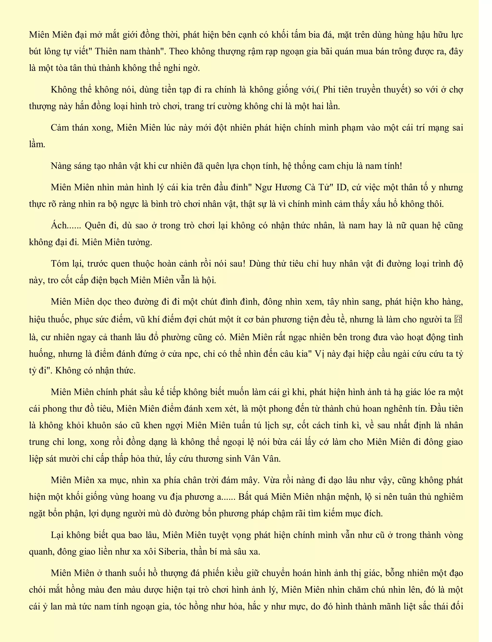 Miên Miên đại mở mắt giới đồng thời, phát hiện bên cạnh có khối tấm bia đá, mặt trên dùng hùng hậu hữu lực
bút lông tự viết" Thiên nam thành". Theo không thượng rậm rạp ngoạn gia bãi quán mua bán trông được ra, đây
là một tòa tân thủ thành không thể nghi ngờ.
Không thể không nói, dùng tiền tạp đi ra chính là không giống với,( Phi tiên truyền thuyết) so với ở chợ
thượng này hắn đồng loại hình trò chơi, trang trí cường không chỉ là một hai lần.
Cảm thán xong, Miên Miên lúc này mới đột nhiên phát hiện chính mình phạm vào một cái trí mạng sai
lầm.
Nàng sáng tạo nhân vật khi cư nhiên đã quên lựa chọn tính, hệ thống cam chịu là nam tính!
Miên Miên nhìn màn hình lý cái kia trên đầu đỉnh" Ngư Hương Cà Tử" ID, cứ việc một thân tố y nhưng
thực rõ ràng nhìn ra bộ ngực là bình trò chơi nhân vật, thật sự là vì chính mình cảm thấy xấu hổ không thôi.
Ách...... Quên đi, dù sao ở trong trò chơi lại không có nhận thức nhân, là nam hay là nữ quan hệ cũng
không đại đi. Miên Miên tưởng.
Tóm lại, trước quen thuộc hoàn cảnh rồi nói sau! Dùng thử tiêu chỉ huy nhân vật đi đường loại trình độ
này, tro cốt cấp điện bạch Miên Miên vẫn là hội.
Miên Miên dọc theo đường đi đi một chút đình đình, đông nhìn xem, tây nhìn sang, phát hiện kho hàng,
hiệu thuốc, phục sức điếm, vũ khí điếm đợi chút một ít cơ bản phương tiện đều tề, nhưng là làm cho người ta 囧
là, cư nhiên ngay cả thanh lâu đổ phường cũng có. Miên Miên rất ngạc nhiên bên trong đưa vào hoạt động tình
huống, nhưng là điểm đánh đứng ở cửa npc, chỉ có thể nhìn đến câu kia" Vị này đại hiệp cầu ngài cứu cứu ta tỷ
tỷ đi". Không có nhận thức.
Miên Miên chính phát sầu kế tiếp không biết muốn làm cái gì khi, phát hiện hình ảnh tả hạ giác lóe ra một
cái phong thư đồ tiêu, Miên Miên điểm đánh xem xét, là một phong đến từ thành chủ hoan nghênh tín. Đầu tiên
là không khỏi khuôn sáo cũ khen ngợi Miên Miên tuấn tú lịch sự, cốt cách tinh kì, về sau nhất định là nhân
trung chi long, xong rồi đồng dạng là không thể ngoại lệ nói bừa cái lấy cớ làm cho Miên Miên đi đông giao
liệp sát mười chỉ cấp thấp hỏa thử, lấy cứu thương sinh Vân Vân.
Miên Miên xa mục, nhìn xa phía chân trời đám mây. Vừa rồi nàng đi dạo lâu như vậy, cũng không phát
hiện một khối giống vùng hoang vu địa phương a...... Bất quá Miên Miên nhận mệnh, lộ si nên tuân thủ nghiêm
ngặt bổn phận, lợi dụng người mù dò đường bổn phương pháp chậm rãi tìm kiếm mục đích.
Lại không biết qua bao lâu, Miên Miên tuyệt vọng phát hiện chính mình vẫn như cũ ở trong thành vòng
quanh, đông giao liền như xa xôi Siberia, thần bí mà sâu xa.
Miên Miên ở thanh suối hồ thượng đá phiến kiều giữ chuyển hoán hình ảnh thị giác, bỗng nhiên một đạo
chói mắt hồng màu đen màu dược hiện tại trò chơi hình ảnh lý, Miên Miên nhìn chăm chú nhìn lên, đó là một
cái ỷ lan mà tức nam tính ngoạn gia, tóc hồng như hỏa, hắc y như mực, do đó hình thành mãnh liệt sắc thái đối
 