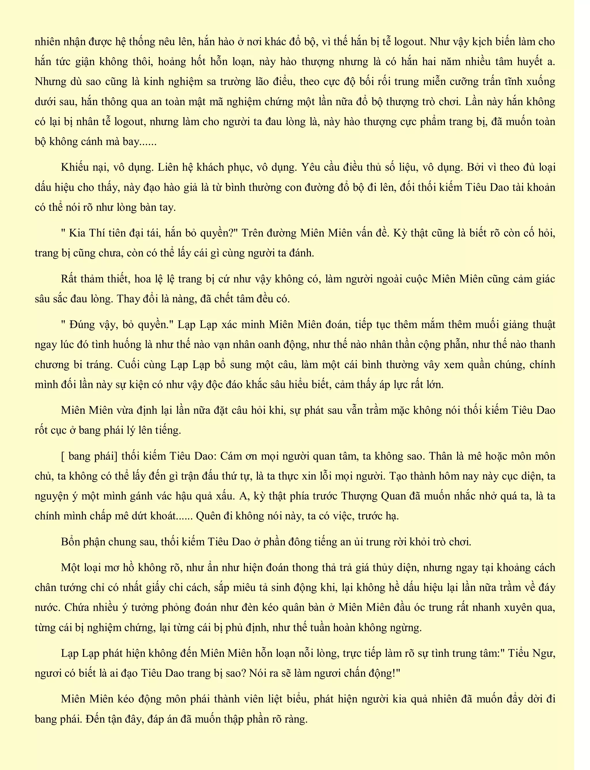 nhiên nhận được hệ thống nêu lên, hắn hào ở nơi khác đổ bộ, vì thế hắn bị tễ logout. Như vậy kịch biến làm cho
hắn tức giận không thôi, hoảng hốt hỗn loạn, này hào thượng nhưng là có hắn hai năm nhiều tâm huyết a.
Nhưng dù sao cũng là kinh nghiệm sa trường lão điểu, theo cực độ bối rối trung miễn cưỡng trấn tĩnh xuống
dưới sau, hắn thông qua an toàn mật mã nghiệm chứng một lần nữa đổ bộ thượng trò chơi. Lần này hắn không
có lại bị nhân tễ logout, nhưng làm cho người ta đau lòng là, này hào thượng cực phẩm trang bị, đã muốn toàn
bộ không cánh mà bay......
Khiếu nại, vô dụng. Liên hệ khách phục, vô dụng. Yêu cầu điều thủ số liệu, vô dụng. Bởi vì theo đủ loại
dấu hiệu cho thấy, này đạo hào giả là từ bình thường con đường đổ bộ đi lên, đối thối kiếm Tiêu Dao tài khoản
có thể nói rõ như lòng bàn tay.
" Kia Thí tiên đại tái, hắn bỏ quyền?" Trên đường Miên Miên vấn đề. Kỳ thật cũng là biết rõ còn cố hỏi,
trang bị cũng chưa, còn có thể lấy cái gì cùng người ta đánh.
Rất thảm thiết, hoa lệ lệ trang bị cứ như vậy không có, làm người ngoài cuộc Miên Miên cũng cảm giác
sâu sắc đau lòng. Thay đổi là nàng, đã chết tâm đều có.
" Đúng vậy, bỏ quyền." Lạp Lạp xác minh Miên Miên đoán, tiếp tục thêm mắm thêm muối giảng thuật
ngay lúc đó tình huống là như thế nào vạn nhân oanh động, như thế nào nhân thần cộng phẫn, như thế nào thanh
chương bi tráng. Cuối cùng Lạp Lạp bổ sung một câu, làm một cái bình thường vây xem quần chúng, chính
mình đối lần này sự kiện có như vậy độc đáo khắc sâu hiểu biết, cảm thấy áp lực rất lớn.
Miên Miên vừa định lại lần nữa đặt câu hỏi khi, sự phát sau vẫn trầm mặc không nói thối kiếm Tiêu Dao
rốt cục ở bang phái lý lên tiếng.
[ bang phái] thối kiếm Tiêu Dao: Cám ơn mọi người quan tâm, ta không sao. Thân là mê hoặc môn môn
chủ, ta không có thể lấy đến gì trận đấu thứ tự, là ta thực xin lỗi mọi người. Tạo thành hôm nay này cục diện, ta
nguyện ý một mình gánh vác hậu quả xấu. A, kỳ thật phía trước Thượng Quan đã muốn nhắc nhở quá ta, là ta
chính mình chấp mê dứt khoát...... Quên đi không nói này, ta có việc, trước hạ.
Bổn phận chung sau, thối kiếm Tiêu Dao ở phần đông tiếng an ủi trung rời khỏi trò chơi.
Một loại mơ hồ không rõ, như ẩn như hiện đoán thong thả trả giá thủy diện, nhưng ngay tại khoảng cách
chân tướng chỉ có nhất giấy chi cách, sắp miêu tả sinh động khi, lại không hề dấu hiệu lại lần nữa trầm về đáy
nước. Chứa nhiều ý tưởng phỏng đoán như đèn kéo quân bàn ở Miên Miên đầu óc trung rất nhanh xuyên qua,
từng cái bị nghiệm chứng, lại từng cái bị phủ định, như thế tuần hoàn không ngừng.
Lạp Lạp phát hiện không đến Miên Miên hỗn loạn nỗi lòng, trực tiếp làm rõ sự tình trung tâm:" Tiểu Ngư,
ngươi có biết là ai đạo Tiêu Dao trang bị sao? Nói ra sẽ làm ngươi chấn động!"
Miên Miên kéo động môn phái thành viên liệt biểu, phát hiện người kia quả nhiên đã muốn đẩy dời đi
bang phái. Đến tận đây, đáp án đã muốn thập phần rõ ràng.
 