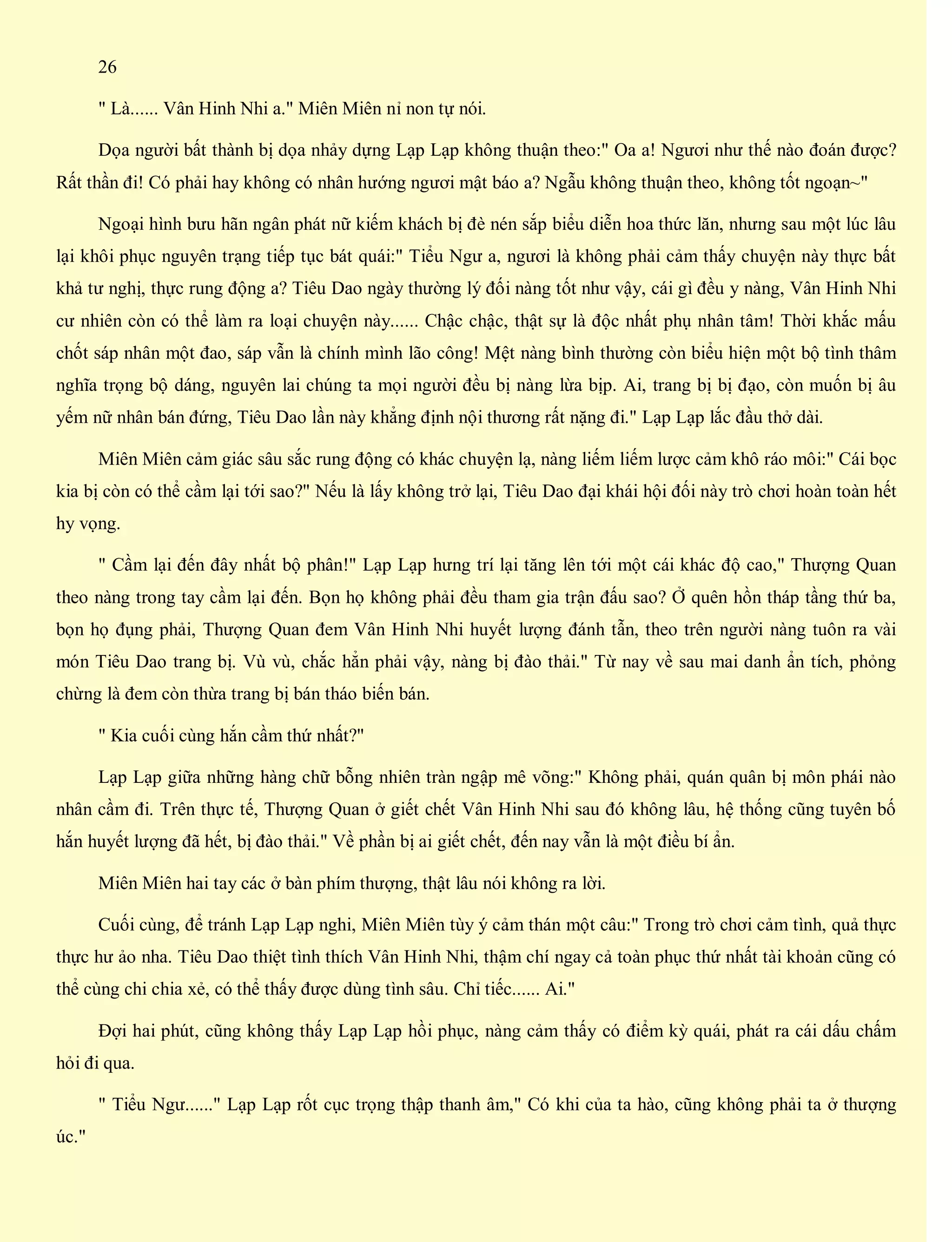 26
" Là...... Vân Hinh Nhi a." Miên Miên nỉ non tự nói.
Dọa người bất thành bị dọa nhảy dựng Lạp Lạp không thuận theo:" Oa a! Ngươi như thế nào đoán được?
Rất thần đi! Có phải hay không có nhân hướng ngươi mật báo a? Ngẫu không thuận theo, không tốt ngoạn~"
Ngoại hình bưu hãn ngân phát nữ kiếm khách bị đè nén sắp biểu diễn hoa thức lăn, nhưng sau một lúc lâu
lại khôi phục nguyên trạng tiếp tục bát quái:" Tiểu Ngư a, ngươi là không phải cảm thấy chuyện này thực bất
khả tư nghị, thực rung động a? Tiêu Dao ngày thường lý đối nàng tốt như vậy, cái gì đều y nàng, Vân Hinh Nhi
cư nhiên còn có thể làm ra loại chuyện này...... Chậc chậc, thật sự là độc nhất phụ nhân tâm! Thời khắc mấu
chốt sáp nhân một đao, sáp vẫn là chính mình lão công! Mệt nàng bình thường còn biểu hiện một bộ tình thâm
nghĩa trọng bộ dáng, nguyên lai chúng ta mọi người đều bị nàng lừa bịp. Ai, trang bị bị đạo, còn muốn bị âu
yếm nữ nhân bán đứng, Tiêu Dao lần này khẳng định nội thương rất nặng đi." Lạp Lạp lắc đầu thở dài.
Miên Miên cảm giác sâu sắc rung động có khác chuyện lạ, nàng liếm liếm lược cảm khô ráo môi:" Cái bọc
kia bị còn có thể cầm lại tới sao?" Nếu là lấy không trở lại, Tiêu Dao đại khái hội đối này trò chơi hoàn toàn hết
hy vọng.
" Cầm lại đến đây nhất bộ phân!" Lạp Lạp hưng trí lại tăng lên tới một cái khác độ cao," Thượng Quan
theo nàng trong tay cầm lại đến. Bọn họ không phải đều tham gia trận đấu sao? Ở quên hồn tháp tầng thứ ba,
bọn họ đụng phải, Thượng Quan đem Vân Hinh Nhi huyết lượng đánh tẫn, theo trên người nàng tuôn ra vài
món Tiêu Dao trang bị. Vù vù, chắc hẳn phải vậy, nàng bị đào thải." Từ nay về sau mai danh ẩn tích, phỏng
chừng là đem còn thừa trang bị bán tháo biến bán.
" Kia cuối cùng hắn cầm thứ nhất?"
Lạp Lạp giữa những hàng chữ bỗng nhiên tràn ngập mê võng:" Không phải, quán quân bị môn phái nào
nhân cầm đi. Trên thực tế, Thượng Quan ở giết chết Vân Hinh Nhi sau đó không lâu, hệ thống cũng tuyên bố
hắn huyết lượng đã hết, bị đào thải." Về phần bị ai giết chết, đến nay vẫn là một điều bí ẩn.
Miên Miên hai tay các ở bàn phím thượng, thật lâu nói không ra lời.
Cuối cùng, để tránh Lạp Lạp nghi, Miên Miên tùy ý cảm thán một câu:" Trong trò chơi cảm tình, quả thực
thực hư ảo nha. Tiêu Dao thiệt tình thích Vân Hinh Nhi, thậm chí ngay cả toàn phục thứ nhất tài khoản cũng có
thể cùng chi chia xẻ, có thể thấy được dùng tình sâu. Chỉ tiếc...... Ai."
Đợi hai phút, cũng không thấy Lạp Lạp hồi phục, nàng cảm thấy có điểm kỳ quái, phát ra cái dấu chấm
hỏi đi qua.
" Tiểu Ngư......" Lạp Lạp rốt cục trọng thập thanh âm," Có khi của ta hào, cũng không phải ta ở thượng
úc."
 