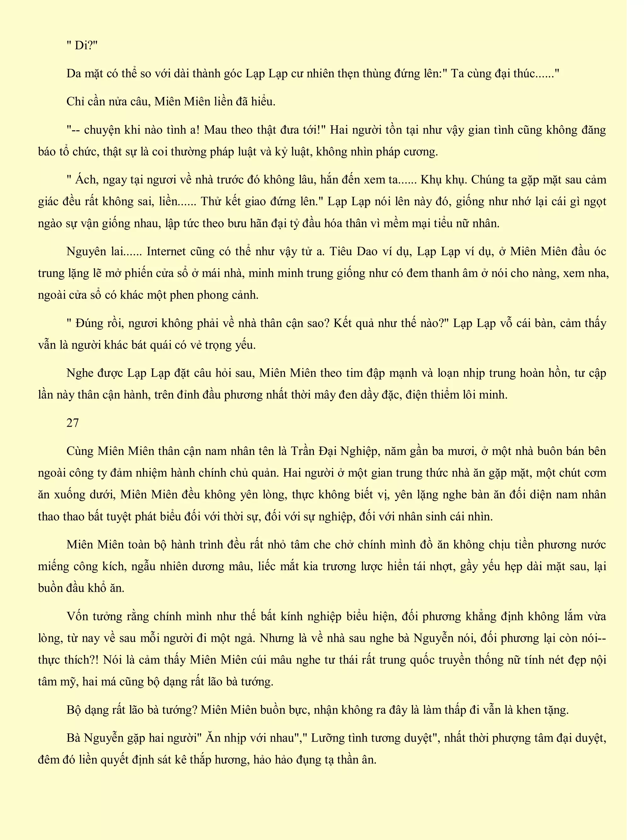 " Di?"
Da mặt có thể so với dài thành góc Lạp Lạp cư nhiên thẹn thùng đứng lên:" Ta cùng đại thúc......"
Chỉ cần nửa câu, Miên Miên liền đã hiểu.
"-- chuyện khi nào tình a! Mau theo thật đưa tới!" Hai người tồn tại như vậy gian tình cũng không đăng
báo tổ chức, thật sự là coi thường pháp luật và kỷ luật, không nhìn pháp cương.
" Ách, ngay tại ngươi về nhà trước đó không lâu, hắn đến xem ta...... Khụ khụ. Chúng ta gặp mặt sau cảm
giác đều rất không sai, liền...... Thử kết giao đứng lên." Lạp Lạp nói lên này đó, giống như nhớ lại cái gì ngọt
ngào sự vận giống nhau, lập tức theo bưu hãn đại tỷ đầu hóa thân vì mềm mại tiểu nữ nhân.
Nguyên lai...... Internet cũng có thể như vậy tử a. Tiêu Dao ví dụ, Lạp Lạp ví dụ, ở Miên Miên đầu óc
trung lặng lẽ mở phiến cửa sổ ở mái nhà, minh minh trung giống như có đem thanh âm ở nói cho nàng, xem nha,
ngoài cửa sổ có khác một phen phong cảnh.
" Đúng rồi, ngươi không phải về nhà thân cận sao? Kết quả như thế nào?" Lạp Lạp vỗ cái bàn, cảm thấy
vẫn là người khác bát quái có vẻ trọng yếu.
Nghe được Lạp Lạp đặt câu hỏi sau, Miên Miên theo tim đập mạnh và loạn nhịp trung hoàn hồn, tư cập
lần này thân cận hành, trên đỉnh đầu phương nhất thời mây đen dầy đặc, điện thiểm lôi minh.
27
Cùng Miên Miên thân cận nam nhân tên là Trần Đại Nghiệp, năm gần ba mươi, ở một nhà buôn bán bên
ngoài công ty đảm nhiệm hành chính chủ quản. Hai người ở một gian trung thức nhà ăn gặp mặt, một chút cơm
ăn xuống dưới, Miên Miên đều không yên lòng, thực không biết vị, yên lặng nghe bàn ăn đối diện nam nhân
thao thao bất tuyệt phát biểu đối với thời sự, đối với sự nghiệp, đối với nhân sinh cái nhìn.
Miên Miên toàn bộ hành trình đều rất nhỏ tâm che chở chính mình đồ ăn không chịu tiền phương nước
miếng công kích, ngẫu nhiên dương mâu, liếc mắt kia trương lược hiển tái nhợt, gầy yếu hẹp dài mặt sau, lại
buồn đầu khổ ăn.
Vốn tưởng rằng chính mình như thế bất kính nghiệp biểu hiện, đối phương khẳng định không lắm vừa
lòng, từ nay về sau mỗi người đi một ngả. Nhưng là về nhà sau nghe bà Nguyễn nói, đối phương lại còn nói--
thực thích?! Nói là cảm thấy Miên Miên cúi mâu nghe tư thái rất trung quốc truyền thống nữ tính nét đẹp nội
tâm mỹ, hai má cũng bộ dạng rất lão bà tướng.
Bộ dạng rất lão bà tướng? Miên Miên buồn bực, nhận không ra đây là làm thấp đi vẫn là khen tặng.
Bà Nguyễn gặp hai người" Ăn nhịp với nhau"," Lưỡng tình tương duyệt", nhất thời phượng tâm đại duyệt,
đêm đó liền quyết định sát kê thắp hương, hảo hảo đụng tạ thần ân.
 