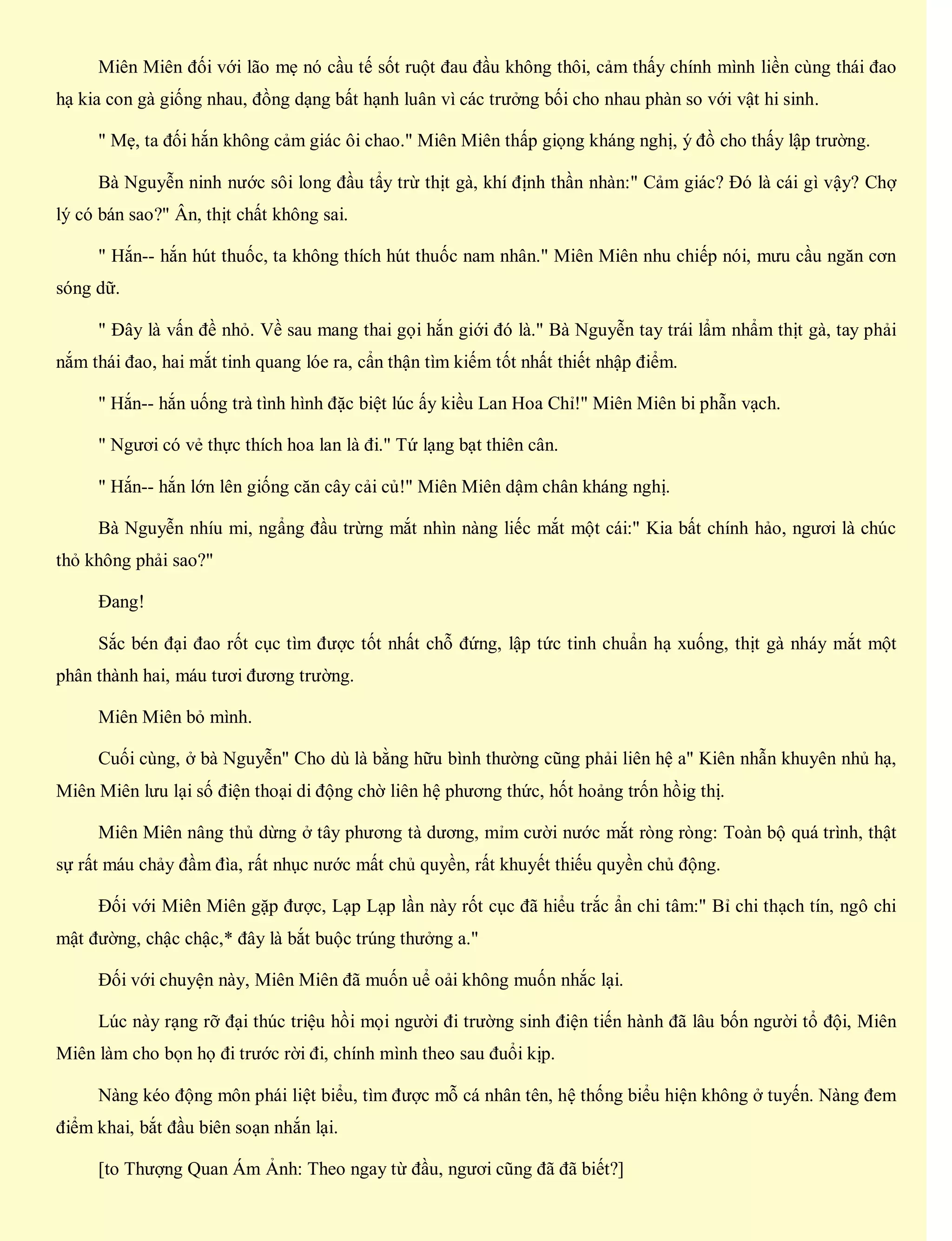 Miên Miên đối với lão mẹ nó cầu tế sốt ruột đau đầu không thôi, cảm thấy chính mình liền cùng thái đao
hạ kia con gà giống nhau, đồng dạng bất hạnh luân vì các trưởng bối cho nhau phàn so với vật hi sinh.
" Mẹ, ta đối hắn không cảm giác ôi chao." Miên Miên thấp giọng kháng nghị, ý đồ cho thấy lập trường.
Bà Nguyễn ninh nước sôi long đầu tẩy trừ thịt gà, khí định thần nhàn:" Cảm giác? Đó là cái gì vậy? Chợ
lý có bán sao?" Ân, thịt chất không sai.
" Hắn-- hắn hút thuốc, ta không thích hút thuốc nam nhân." Miên Miên nhu chiếp nói, mưu cầu ngăn cơn
sóng dữ.
" Đây là vấn đề nhỏ. Về sau mang thai gọi hắn giới đó là." Bà Nguyễn tay trái lẩm nhẩm thịt gà, tay phải
nắm thái đao, hai mắt tinh quang lóe ra, cẩn thận tìm kiếm tốt nhất thiết nhập điểm.
" Hắn-- hắn uống trà tình hình đặc biệt lúc ấy kiều Lan Hoa Chỉ!" Miên Miên bi phẫn vạch.
" Ngươi có vẻ thực thích hoa lan là đi." Tứ lạng bạt thiên cân.
" Hắn-- hắn lớn lên giống căn cây cải củ!" Miên Miên dậm chân kháng nghị.
Bà Nguyễn nhíu mi, ngẩng đầu trừng mắt nhìn nàng liếc mắt một cái:" Kia bất chính hảo, ngươi là chúc
thỏ không phải sao?"
Đang!
Sắc bén đại đao rốt cục tìm được tốt nhất chỗ đứng, lập tức tinh chuẩn hạ xuống, thịt gà nháy mắt một
phân thành hai, máu tươi đương trường.
Miên Miên bỏ mình.
Cuối cùng, ở bà Nguyễn" Cho dù là bằng hữu bình thường cũng phải liên hệ a" Kiên nhẫn khuyên nhủ hạ,
Miên Miên lưu lại số điện thoại di động chờ liên hệ phương thức, hốt hoảng trốn hồig thị.
Miên Miên nâng thủ dừng ở tây phương tà dương, mỉm cười nước mắt ròng ròng: Toàn bộ quá trình, thật
sự rất máu chảy đầm đìa, rất nhục nước mất chủ quyền, rất khuyết thiếu quyền chủ động.
Đối với Miên Miên gặp được, Lạp Lạp lần này rốt cục đã hiểu trắc ẩn chi tâm:" Bỉ chi thạch tín, ngô chi
mật đường, chậc chậc,* đây là bắt buộc trúng thưởng a."
Đối với chuyện này, Miên Miên đã muốn uể oải không muốn nhắc lại.
Lúc này rạng rỡ đại thúc triệu hồi mọi người đi trường sinh điện tiến hành đã lâu bốn người tổ đội, Miên
Miên làm cho bọn họ đi trước rời đi, chính mình theo sau đuổi kịp.
Nàng kéo động môn phái liệt biểu, tìm được mỗ cá nhân tên, hệ thống biểu hiện không ở tuyến. Nàng đem
điểm khai, bắt đầu biên soạn nhắn lại.
[to Thượng Quan Ám Ảnh: Theo ngay từ đầu, ngươi cũng đã đã biết?]
 