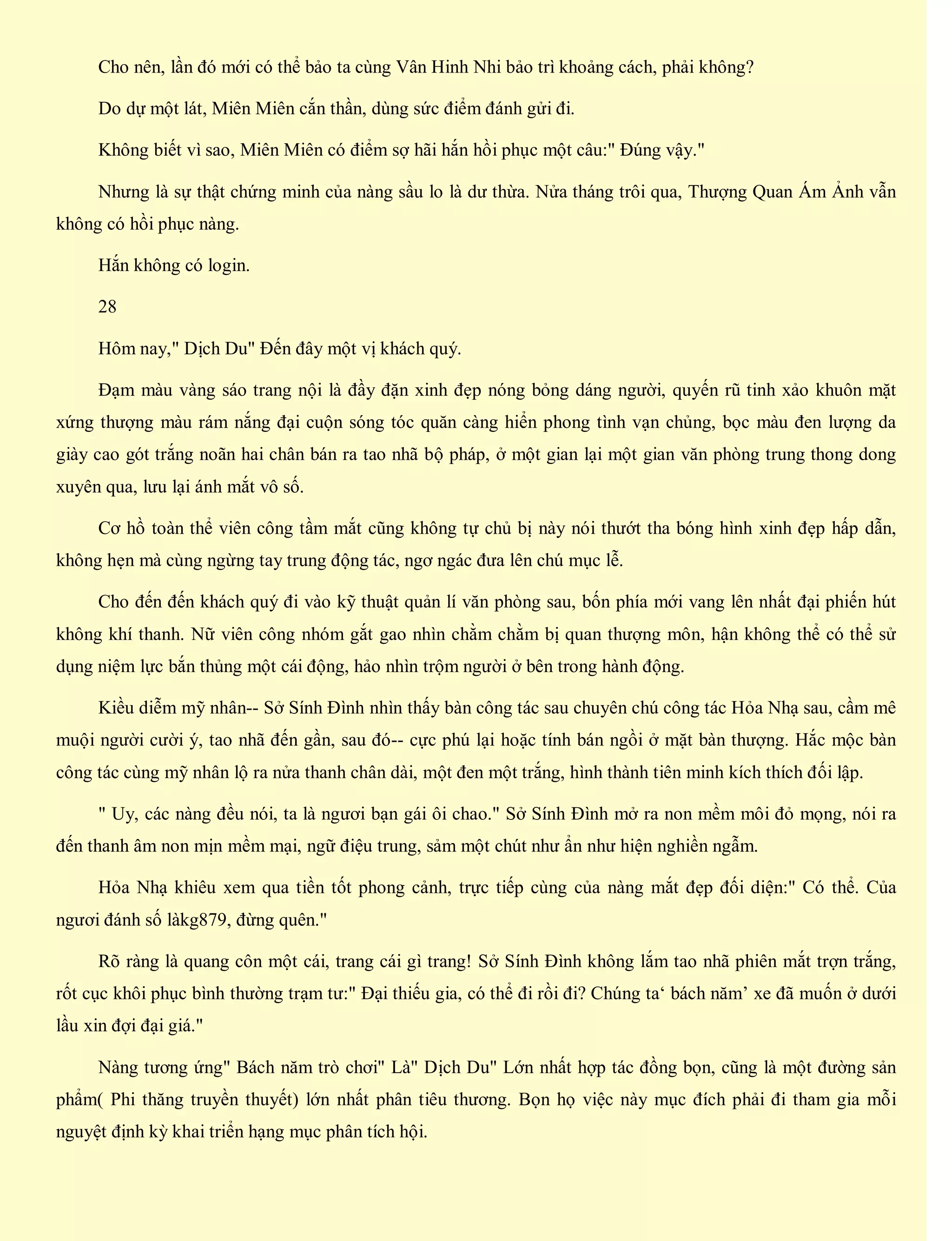 Cho nên, lần đó mới có thể bảo ta cùng Vân Hinh Nhi bảo trì khoảng cách, phải không?
Do dự một lát, Miên Miên cắn thần, dùng sức điểm đánh gửi đi.
Không biết vì sao, Miên Miên có điểm sợ hãi hắn hồi phục một câu:" Đúng vậy."
Nhưng là sự thật chứng minh của nàng sầu lo là dư thừa. Nửa tháng trôi qua, Thượng Quan Ám Ảnh vẫn
không có hồi phục nàng.
Hắn không có login.
28
Hôm nay," Dịch Du" Đến đây một vị khách quý.
Đạm màu vàng sáo trang nội là đầy đặn xinh đẹp nóng bỏng dáng người, quyến rũ tinh xảo khuôn mặt
xứng thượng màu rám nắng đại cuộn sóng tóc quăn càng hiển phong tình vạn chủng, bọc màu đen lượng da
giày cao gót trắng noãn hai chân bán ra tao nhã bộ pháp, ở một gian lại một gian văn phòng trung thong dong
xuyên qua, lưu lại ánh mắt vô số.
Cơ hồ toàn thể viên công tầm mắt cũng không tự chủ bị này nói thướt tha bóng hình xinh đẹp hấp dẫn,
không hẹn mà cùng ngừng tay trung động tác, ngơ ngác đưa lên chú mục lễ.
Cho đến đến khách quý đi vào kỹ thuật quản lí văn phòng sau, bốn phía mới vang lên nhất đại phiến hút
không khí thanh. Nữ viên công nhóm gắt gao nhìn chằm chằm bị quan thượng môn, hận không thể có thể sử
dụng niệm lực bắn thủng một cái động, hảo nhìn trộm người ở bên trong hành động.
Kiều diễm mỹ nhân-- Sở Sính Đình nhìn thấy bàn công tác sau chuyên chú công tác Hỏa Nhạ sau, cầm mê
muội người cười ý, tao nhã đến gần, sau đó-- cực phú lại hoặc tính bán ngồi ở mặt bàn thượng. Hắc mộc bàn
công tác cùng mỹ nhân lộ ra nửa thanh chân dài, một đen một trắng, hình thành tiên minh kích thích đối lập.
" Uy, các nàng đều nói, ta là ngươi bạn gái ôi chao." Sở Sính Đình mở ra non mềm môi đỏ mọng, nói ra
đến thanh âm non mịn mềm mại, ngữ điệu trung, sảm một chút như ẩn như hiện nghiền ngẫm.
Hỏa Nhạ khiêu xem qua tiền tốt phong cảnh, trực tiếp cùng của nàng mắt đẹp đối diện:" Có thể. Của
ngươi đánh số làkg879, đừng quên."
Rõ ràng là quang côn một cái, trang cái gì trang! Sở Sính Đình không lắm tao nhã phiên mắt trợn trắng,
rốt cục khôi phục bình thường trạm tư:" Đại thiếu gia, có thể đi rồi đi? Chúng ta‘ bách năm’ xe đã muốn ở dưới
lầu xin đợi đại giá."
Nàng tương ứng" Bách năm trò chơi" Là" Dịch Du" Lớn nhất hợp tác đồng bọn, cũng là một đường sản
phẩm( Phi thăng truyền thuyết) lớn nhất phân tiêu thương. Bọn họ việc này mục đích phải đi tham gia mỗi
nguyệt định kỳ khai triển hạng mục phân tích hội.
 