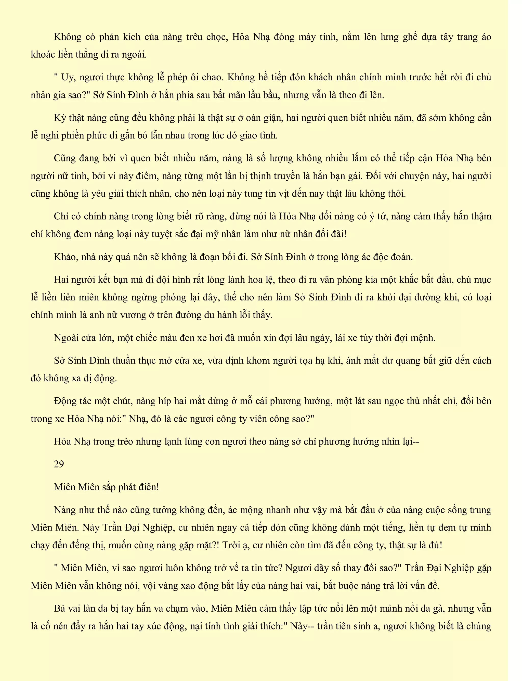 Không có phản kích của nàng trêu chọc, Hỏa Nhạ đóng máy tính, nắm lên lưng ghế dựa tây trang áo
khoác liền thẳng đi ra ngoài.
" Uy, ngươi thực không lễ phép ôi chao. Không hề tiếp đón khách nhân chính mình trước hết rời đi chủ
nhân gia sao?" Sở Sính Đình ở hắn phía sau bất mãn lầu bầu, nhưng vẫn là theo đi lên.
Kỳ thật nàng cũng đều không phải là thật sự ở oán giận, hai người quen biết nhiều năm, đã sớm không cần
lễ nghi phiền phức đi gắn bó lẫn nhau trong lúc đó giao tình.
Cũng đang bởi vì quen biết nhiều năm, nàng là số lượng không nhiều lắm có thể tiếp cận Hỏa Nhạ bên
người nữ tính, bởi vì này điểm, nàng từng một lần bị thịnh truyền là hắn bạn gái. Đối với chuyện này, hai người
cũng không là yêu giải thích nhân, cho nên loại này tung tin vịt đến nay thật lâu không thôi.
Chỉ có chính nàng trong lòng biết rõ ràng, đừng nói là Hỏa Nhạ đối nàng có ý tứ, nàng cảm thấy hắn thậm
chí không đem nàng loại này tuyệt sắc đại mỹ nhân làm như nữ nhân đối đãi!
Khảo, nhà này quá nên sẽ không là đoạn bối đi. Sở Sính Đình ở trong lòng ác độc đoán.
Hai người kết bạn mà đi đội hình rất lóng lánh hoa lệ, theo đi ra văn phòng kia một khắc bắt đầu, chú mục
lễ liền liên miên không ngừng phóng lại đây, thế cho nên làm Sở Sính Đình đi ra khỏi đại đường khi, có loại
chính mình là anh nữ vương ở trên đường du hành lỗi thấy.
Ngoài cửa lớn, một chiếc màu đen xe hơi đã muốn xin đợi lâu ngày, lái xe tùy thời đợi mệnh.
Sở Sính Đình thuần thục mở cửa xe, vừa định khom người tọa hạ khi, ánh mắt dư quang bắt giữ đến cách
đó không xa dị động.
Động tác một chút, nàng híp hai mắt dừng ở mỗ cái phương hướng, một lát sau ngọc thủ nhất chỉ, đối bên
trong xe Hỏa Nhạ nói:" Nhạ, đó là các ngươi công ty viên công sao?"
Hỏa Nhạ trong trẻo nhưng lạnh lùng con ngươi theo nàng sở chỉ phương hướng nhìn lại--
29
Miên Miên sắp phát điên!
Nàng như thế nào cũng tưởng không đến, ác mộng nhanh như vậy mà bắt đầu ở của nàng cuộc sống trung
Miên Miên. Này Trần Đại Nghiệp, cư nhiên ngay cả tiếp đón cũng không đánh một tiếng, liền tự đem tự mình
chạy đến đếng thị, muốn cùng nàng gặp mặt?! Trời ạ, cư nhiên còn tìm đã đến công ty, thật sự là đủ!
" Miên Miên, vì sao ngươi luôn không trở về ta tin tức? Ngươi dãy số thay đổi sao?" Trần Đại Nghiệp gặp
Miên Miên vẫn không nói, vội vàng xao động bắt lấy của nàng hai vai, bắt buộc nàng trả lời vấn đề.
Bả vai làn da bị tay hắn va chạm vào, Miên Miên cảm thấy lập tức nổi lên một mảnh nổi da gà, nhưng vẫn
là cố nén đẩy ra hắn hai tay xúc động, nại tính tình giải thích:" Này-- trần tiên sinh a, ngươi không biết là chúng
 