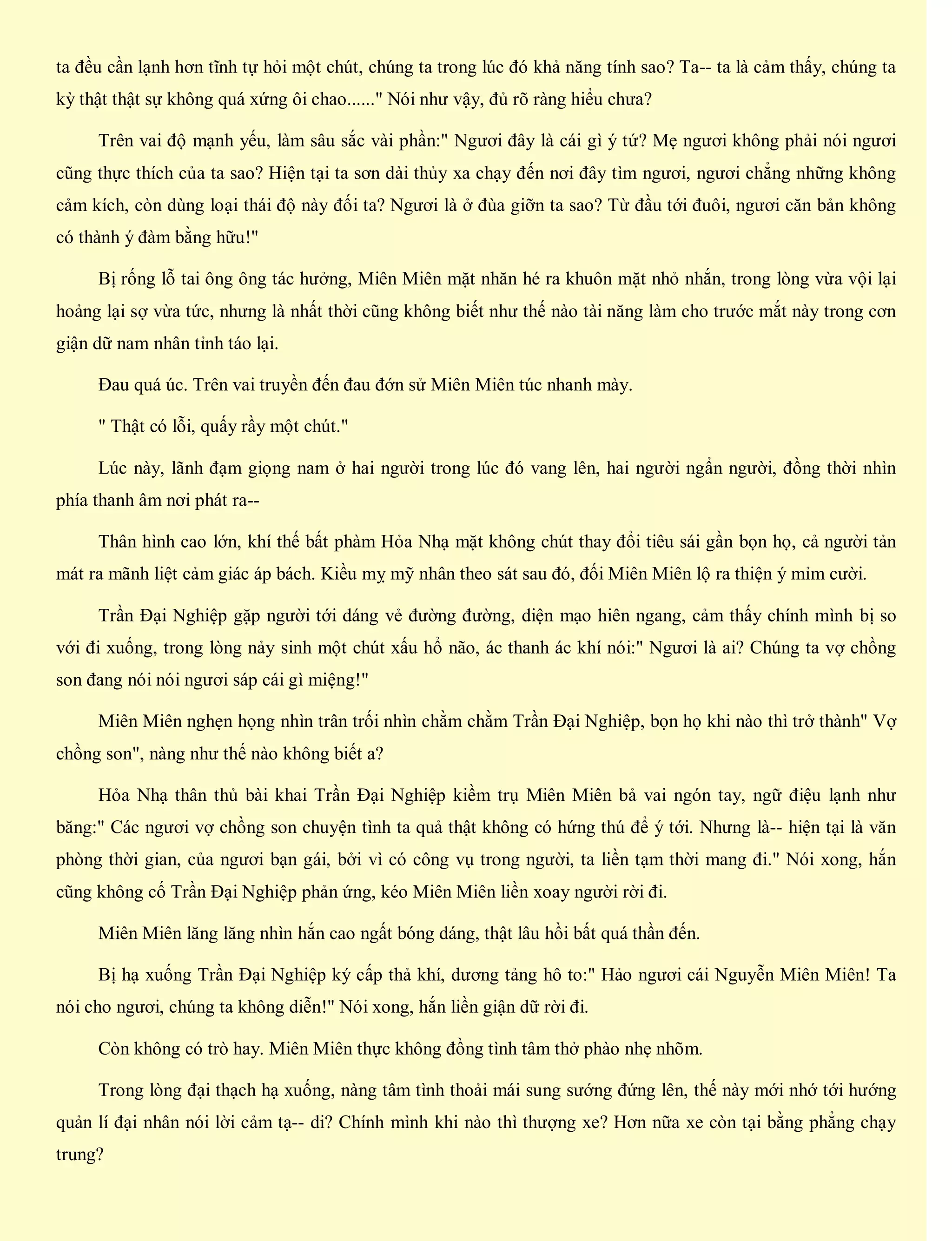 ta đều cần lạnh hơn tĩnh tự hỏi một chút, chúng ta trong lúc đó khả năng tính sao? Ta-- ta là cảm thấy, chúng ta
kỳ thật thật sự không quá xứng ôi chao......" Nói như vậy, đủ rõ ràng hiểu chưa?
Trên vai độ mạnh yếu, làm sâu sắc vài phần:" Ngươi đây là cái gì ý tứ? Mẹ ngươi không phải nói ngươi
cũng thực thích của ta sao? Hiện tại ta sơn dài thủy xa chạy đến nơi đây tìm ngươi, ngươi chẳng những không
cảm kích, còn dùng loại thái độ này đối ta? Ngươi là ở đùa giỡn ta sao? Từ đầu tới đuôi, ngươi căn bản không
có thành ý đàm bằng hữu!"
Bị rống lỗ tai ông ông tác hưởng, Miên Miên mặt nhăn hé ra khuôn mặt nhỏ nhắn, trong lòng vừa vội lại
hoảng lại sợ vừa tức, nhưng là nhất thời cũng không biết như thế nào tài năng làm cho trước mắt này trong cơn
giận dữ nam nhân tỉnh táo lại.
Đau quá úc. Trên vai truyền đến đau đớn sử Miên Miên túc nhanh mày.
" Thật có lỗi, quấy rầy một chút."
Lúc này, lãnh đạm giọng nam ở hai người trong lúc đó vang lên, hai người ngẩn người, đồng thời nhìn
phía thanh âm nơi phát ra--
Thân hình cao lớn, khí thế bất phàm Hỏa Nhạ mặt không chút thay đổi tiêu sái gần bọn họ, cả người tản
mát ra mãnh liệt cảm giác áp bách. Kiều mỵ mỹ nhân theo sát sau đó, đối Miên Miên lộ ra thiện ý mỉm cười.
Trần Đại Nghiệp gặp người tới dáng vẻ đường đường, diện mạo hiên ngang, cảm thấy chính mình bị so
với đi xuống, trong lòng nảy sinh một chút xấu hổ não, ác thanh ác khí nói:" Ngươi là ai? Chúng ta vợ chồng
son đang nói nói ngươi sáp cái gì miệng!"
Miên Miên nghẹn họng nhìn trân trối nhìn chằm chằm Trần Đại Nghiệp, bọn họ khi nào thì trở thành" Vợ
chồng son", nàng như thế nào không biết a?
Hỏa Nhạ thân thủ bài khai Trần Đại Nghiệp kiềm trụ Miên Miên bả vai ngón tay, ngữ điệu lạnh như
băng:" Các ngươi vợ chồng son chuyện tình ta quả thật không có hứng thú để ý tới. Nhưng là-- hiện tại là văn
phòng thời gian, của ngươi bạn gái, bởi vì có công vụ trong người, ta liền tạm thời mang đi." Nói xong, hắn
cũng không cố Trần Đại Nghiệp phản ứng, kéo Miên Miên liền xoay người rời đi.
Miên Miên lăng lăng nhìn hắn cao ngất bóng dáng, thật lâu hồi bất quá thần đến.
Bị hạ xuống Trần Đại Nghiệp ký cấp thả khí, dương tảng hô to:" Hảo ngươi cái Nguyễn Miên Miên! Ta
nói cho ngươi, chúng ta không diễn!" Nói xong, hắn liền giận dữ rời đi.
Còn không có trò hay. Miên Miên thực không đồng tình tâm thở phào nhẹ nhõm.
Trong lòng đại thạch hạ xuống, nàng tâm tình thoải mái sung sướng đứng lên, thế này mới nhớ tới hướng
quản lí đại nhân nói lời cảm tạ-- di? Chính mình khi nào thì thượng xe? Hơn nữa xe còn tại bằng phẳng chạy
trung?
 