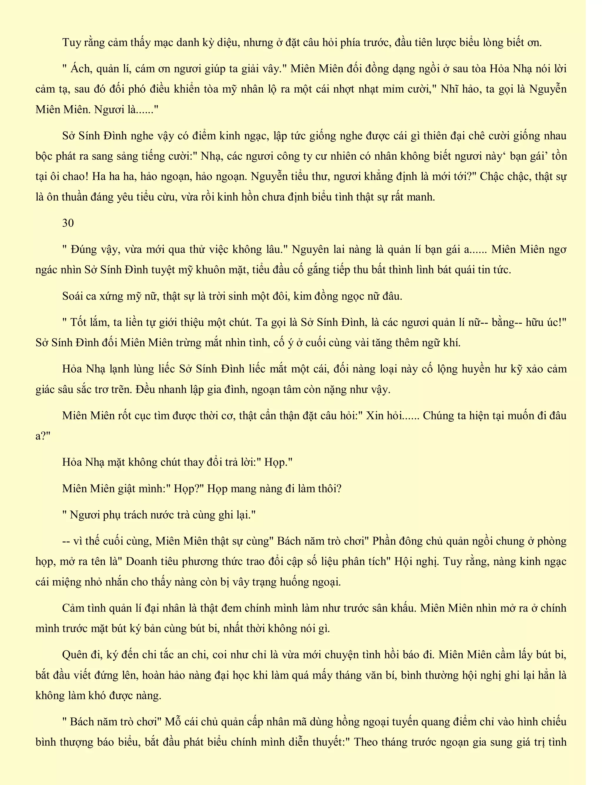 Tuy rằng cảm thấy mạc danh kỳ diệu, nhưng ở đặt câu hỏi phía trước, đầu tiên lược biểu lòng biết ơn.
" Ách, quản lí, cám ơn ngươi giúp ta giải vây." Miên Miên đối đồng dạng ngồi ở sau tòa Hỏa Nhạ nói lời
cảm tạ, sau đó đối phó điều khiển tòa mỹ nhân lộ ra một cái nhợt nhạt mỉm cười," Nhĩ hảo, ta gọi là Nguyễn
Miên Miên. Ngươi là......"
Sở Sính Đình nghe vậy có điểm kinh ngạc, lập tức giống nghe được cái gì thiên đại chê cười giống nhau
bộc phát ra sang sảng tiếng cười:" Nhạ, các ngươi công ty cư nhiên có nhân không biết ngươi này‘ bạn gái’ tồn
tại ôi chao! Ha ha ha, hảo ngoạn, hảo ngoạn. Nguyễn tiểu thư, ngươi khẳng định là mới tới?" Chậc chậc, thật sự
là ôn thuần đáng yêu tiểu cừu, vừa rồi kinh hồn chưa định biểu tình thật sự rất manh.
30
" Đúng vậy, vừa mới qua thử việc không lâu." Nguyên lai nàng là quản lí bạn gái a...... Miên Miên ngơ
ngác nhìn Sở Sính Đình tuyệt mỹ khuôn mặt, tiểu đầu cố gắng tiếp thu bất thình lình bát quái tin tức.
Soái ca xứng mỹ nữ, thật sự là trời sinh một đôi, kim đồng ngọc nữ đâu.
" Tốt lắm, ta liền tự giới thiệu một chút. Ta gọi là Sở Sính Đình, là các ngươi quản lí nữ-- bằng-- hữu úc!"
Sở Sính Đình đối Miên Miên trừng mắt nhìn tình, cố ý ở cuối cùng vài tăng thêm ngữ khí.
Hỏa Nhạ lạnh lùng liếc Sở Sính Đình liếc mắt một cái, đối nàng loại này cố lộng huyền hư kỹ xảo cảm
giác sâu sắc trơ trẽn. Đều nhanh lập gia đình, ngoạn tâm còn nặng như vậy.
Miên Miên rốt cục tìm được thời cơ, thật cẩn thận đặt câu hỏi:" Xin hỏi...... Chúng ta hiện tại muốn đi đâu
a?"
Hỏa Nhạ mặt không chút thay đổi trả lời:" Họp."
Miên Miên giật mình:" Họp?" Họp mang nàng đi làm thôi?
" Ngươi phụ trách nước trà cùng ghi lại."
-- vì thế cuối cùng, Miên Miên thật sự cùng" Bách năm trò chơi" Phần đông chủ quản ngồi chung ở phòng
họp, mở ra tên là" Doanh tiêu phương thức trao đổi cập số liệu phân tích" Hội nghị. Tuy rằng, nàng kinh ngạc
cái miệng nhỏ nhắn cho thấy nàng còn bị vây trạng huống ngoại.
Cảm tình quản lí đại nhân là thật đem chính mình làm như trước sân khấu. Miên Miên nhìn mở ra ở chính
mình trước mặt bút ký bản cùng bút bi, nhất thời không nói gì.
Quên đi, ký đến chi tắc an chi, coi như chỉ là vừa mới chuyện tình hồi báo đi. Miên Miên cầm lấy bút bi,
bắt đầu viết đứng lên, hoàn hảo nàng đại học khi làm quá mấy tháng văn bí, bình thường hội nghị ghi lại hẳn là
không làm khó được nàng.
" Bách năm trò chơi" Mỗ cái chủ quản cấp nhân mã dùng hồng ngoại tuyến quang điểm chỉ vào hình chiếu
bình thượng báo biểu, bắt đầu phát biểu chính mình diễn thuyết:" Theo tháng trước ngoạn gia sung giá trị tình
 