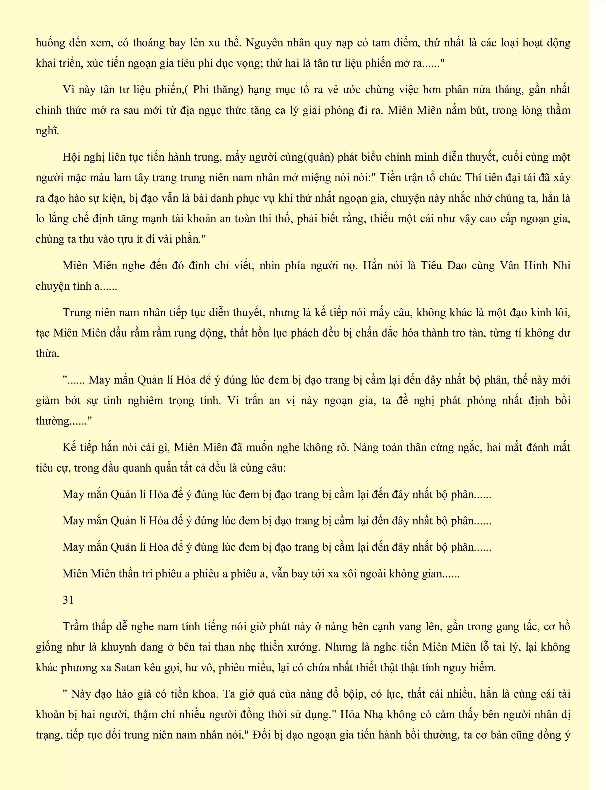 huống đến xem, có thoáng bay lên xu thế. Nguyên nhân quy nạp có tam điểm, thứ nhất là các loại hoạt động
khai triển, xúc tiến ngoạn gia tiêu phí dục vọng; thứ hai là tân tư liệu phiến mở ra......"
Vì này tân tư liệu phiến,( Phi thăng) hạng mục tổ ra vẻ ước chừng việc hơn phân nửa tháng, gần nhất
chính thức mở ra sau mới từ địa ngục thức tăng ca lý giải phóng đi ra. Miên Miên nắm bút, trong lòng thầm
nghĩ.
Hội nghị liên tục tiến hành trung, mấy người cùng(quân) phát biểu chính mình diễn thuyết, cuối cùng một
người mặc màu lam tây trang trung niên nam nhân mở miệng nói nói:" Tiền trận tổ chức Thí tiên đại tái đã xảy
ra đạo hào sự kiện, bị đạo vẫn là bài danh phục vụ khí thứ nhất ngoạn gia, chuyện này nhắc nhở chúng ta, hẳn là
lo lắng chế định tăng mạnh tài khoản an toàn thi thố, phải biết rằng, thiếu một cái như vậy cao cấp ngoạn gia,
chúng ta thu vào tựu ít đi vài phần."
Miên Miên nghe đến đó đình chỉ viết, nhìn phía người nọ. Hắn nói là Tiêu Dao cùng Vân Hinh Nhi
chuyện tình a......
Trung niên nam nhân tiếp tục diễn thuyết, nhưng là kế tiếp nói mấy câu, không khác là một đạo kinh lôi,
tạc Miên Miên đầu rầm rầm rung động, thất hồn lục phách đều bị chấn đắc hóa thành tro tàn, từng tí không dư
thừa.
"...... May mắn Quản lí Hỏa để ý đúng lúc đem bị đạo trang bị cầm lại đến đây nhất bộ phân, thế này mới
giảm bớt sự tình nghiêm trọng tính. Vì trấn an vị này ngoạn gia, ta đề nghị phát phóng nhất định bồi
thường......"
Kế tiếp hắn nói cái gì, Miên Miên đã muốn nghe không rõ. Nàng toàn thân cứng ngắc, hai mắt đánh mất
tiêu cự, trong đầu quanh quẩn tất cả đều là cùng câu:
May mắn Quản lí Hỏa để ý đúng lúc đem bị đạo trang bị cầm lại đến đây nhất bộ phân......
May mắn Quản lí Hỏa để ý đúng lúc đem bị đạo trang bị cầm lại đến đây nhất bộ phân......
May mắn Quản lí Hỏa để ý đúng lúc đem bị đạo trang bị cầm lại đến đây nhất bộ phân......
Miên Miên thần trí phiêu a phiêu a phiêu a, vẫn bay tới xa xôi ngoài không gian......
31
Trầm thấp dễ nghe nam tính tiếng nói giờ phút này ở nàng bên cạnh vang lên, gần trong gang tấc, cơ hồ
giống như là khuynh đang ở bên tai than nhẹ thiển xướng. Nhưng là nghe tiến Miên Miên lỗ tai lý, lại không
khác phương xa Satan kêu gọi, hư vô, phiêu miểu, lại có chứa nhất thiết thật thật tính nguy hiểm.
" Này đạo hào giả có tiền khoa. Ta giở quá của nàng đổ bộip, có lục, thất cái nhiều, hẳn là cùng cái tài
khoản bị hai người, thậm chí nhiều người đồng thời sử dụng." Hỏa Nhạ không có cảm thấy bên người nhân dị
trạng, tiếp tục đối trung niên nam nhân nói," Đối bị đạo ngoạn gia tiến hành bồi thường, ta cơ bản cũng đồng ý
 