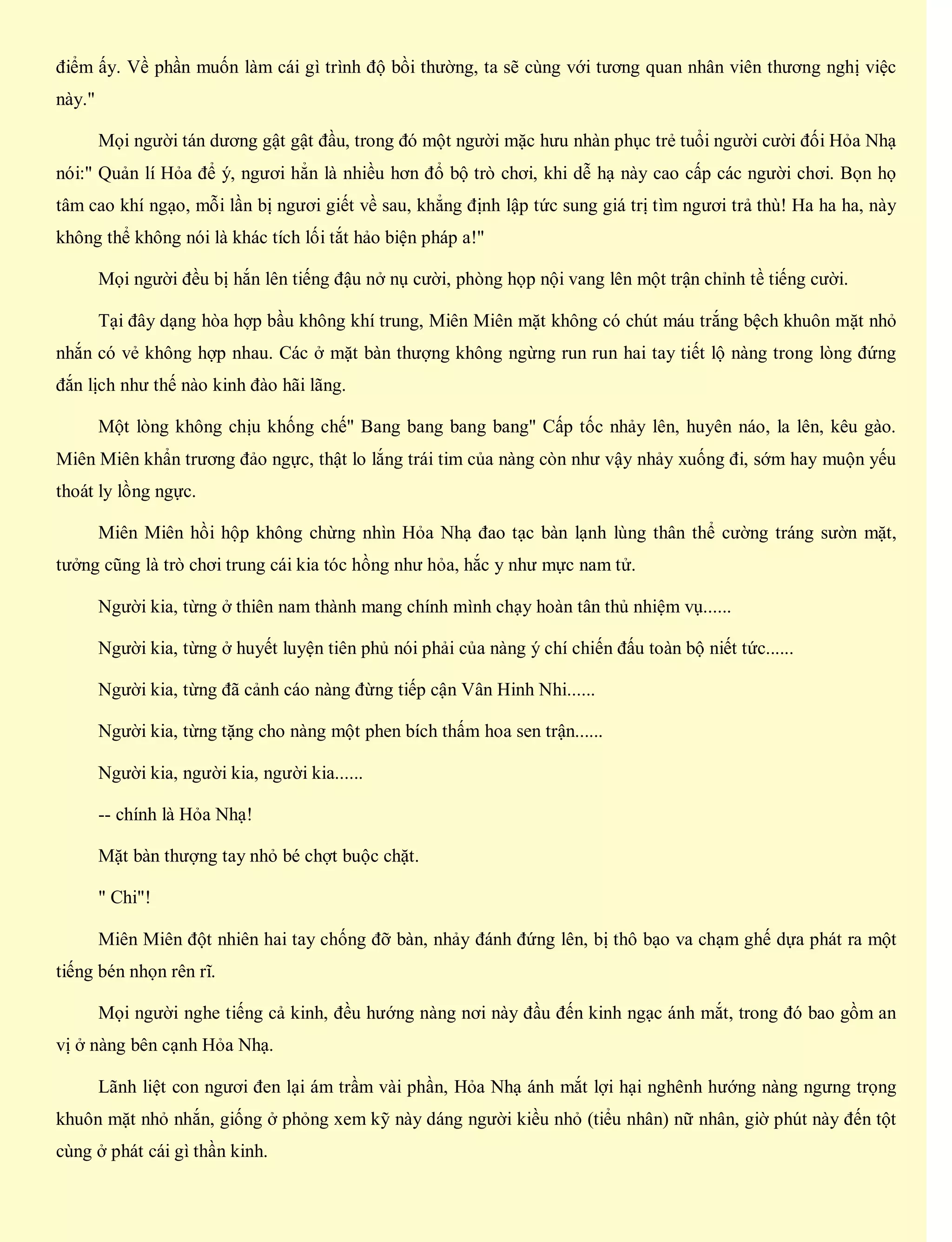 điểm ấy. Về phần muốn làm cái gì trình độ bồi thường, ta sẽ cùng với tương quan nhân viên thương nghị việc
này."
Mọi người tán dương gật gật đầu, trong đó một người mặc hưu nhàn phục trẻ tuổi người cười đối Hỏa Nhạ
nói:" Quản lí Hỏa để ý, ngươi hẳn là nhiều hơn đổ bộ trò chơi, khi dễ hạ này cao cấp các người chơi. Bọn họ
tâm cao khí ngạo, mỗi lần bị ngươi giết về sau, khẳng định lập tức sung giá trị tìm ngươi trả thù! Ha ha ha, này
không thể không nói là khác tích lối tắt hảo biện pháp a!"
Mọi người đều bị hắn lên tiếng đậu nở nụ cười, phòng họp nội vang lên một trận chỉnh tề tiếng cười.
Tại đây dạng hòa hợp bầu không khí trung, Miên Miên mặt không có chút máu trắng bệch khuôn mặt nhỏ
nhắn có vẻ không hợp nhau. Các ở mặt bàn thượng không ngừng run run hai tay tiết lộ nàng trong lòng đứng
đắn lịch như thế nào kinh đào hãi lãng.
Một lòng không chịu khống chế" Bang bang bang bang" Cấp tốc nhảy lên, huyên náo, la lên, kêu gào.
Miên Miên khẩn trương đảo ngực, thật lo lắng trái tim của nàng còn như vậy nhảy xuống đi, sớm hay muộn yếu
thoát ly lồng ngực.
Miên Miên hồi hộp không chừng nhìn Hỏa Nhạ đao tạc bàn lạnh lùng thân thể cường tráng sườn mặt,
tưởng cũng là trò chơi trung cái kia tóc hồng như hỏa, hắc y như mực nam tử.
Người kia, từng ở thiên nam thành mang chính mình chạy hoàn tân thủ nhiệm vụ......
Người kia, từng ở huyết luyện tiên phủ nói phải của nàng ý chí chiến đấu toàn bộ niết tức......
Người kia, từng đã cảnh cáo nàng đừng tiếp cận Vân Hinh Nhi......
Người kia, từng tặng cho nàng một phen bích thấm hoa sen trận......
Người kia, người kia, người kia......
-- chính là Hỏa Nhạ!
Mặt bàn thượng tay nhỏ bé chợt buộc chặt.
" Chi"!
Miên Miên đột nhiên hai tay chống đỡ bàn, nhảy đánh đứng lên, bị thô bạo va chạm ghế dựa phát ra một
tiếng bén nhọn rên rĩ.
Mọi người nghe tiếng cả kinh, đều hướng nàng nơi này đầu đến kinh ngạc ánh mắt, trong đó bao gồm an
vị ở nàng bên cạnh Hỏa Nhạ.
Lãnh liệt con ngươi đen lại ám trầm vài phần, Hỏa Nhạ ánh mắt lợi hại nghênh hướng nàng ngưng trọng
khuôn mặt nhỏ nhắn, giống ở phỏng xem kỹ này dáng người kiều nhỏ (tiểu nhân) nữ nhân, giờ phút này đến tột
cùng ở phát cái gì thần kinh.
 