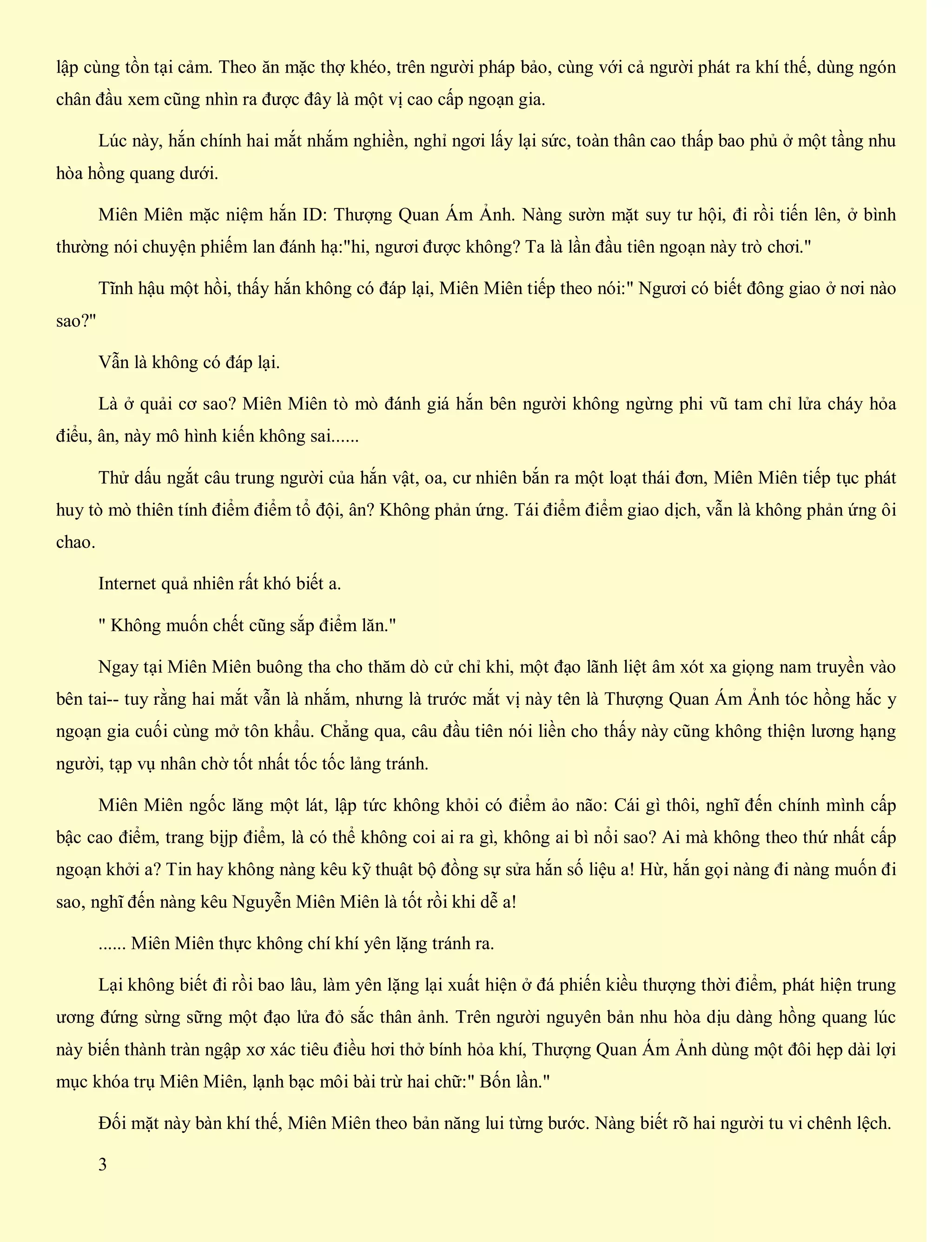 lập cùng tồn tại cảm. Theo ăn mặc thợ khéo, trên người pháp bảo, cùng với cả người phát ra khí thế, dùng ngón
chân đầu xem cũng nhìn ra được đây là một vị cao cấp ngoạn gia.
Lúc này, hắn chính hai mắt nhắm nghiền, nghỉ ngơi lấy lại sức, toàn thân cao thấp bao phủ ở một tầng nhu
hòa hồng quang dưới.
Miên Miên mặc niệm hắn ID: Thượng Quan Ám Ảnh. Nàng sườn mặt suy tư hội, đi rồi tiến lên, ở bình
thường nói chuyện phiếm lan đánh hạ:"hi, ngươi được không? Ta là lần đầu tiên ngoạn này trò chơi."
Tĩnh hậu một hồi, thấy hắn không có đáp lại, Miên Miên tiếp theo nói:" Ngươi có biết đông giao ở nơi nào
sao?"
Vẫn là không có đáp lại.
Là ở quải cơ sao? Miên Miên tò mò đánh giá hắn bên người không ngừng phi vũ tam chỉ lửa cháy hỏa
điểu, ân, này mô hình kiến không sai......
Thử dấu ngắt câu trung người của hắn vật, oa, cư nhiên bắn ra một loạt thái đơn, Miên Miên tiếp tục phát
huy tò mò thiên tính điểm điểm tổ đội, ân? Không phản ứng. Tái điểm điểm giao dịch, vẫn là không phản ứng ôi
chao.
Internet quả nhiên rất khó biết a.
" Không muốn chết cũng sắp điểm lăn."
Ngay tại Miên Miên buông tha cho thăm dò cử chỉ khi, một đạo lãnh liệt âm xót xa giọng nam truyền vào
bên tai-- tuy rằng hai mắt vẫn là nhắm, nhưng là trước mắt vị này tên là Thượng Quan Ám Ảnh tóc hồng hắc y
ngoạn gia cuối cùng mở tôn khẩu. Chẳng qua, câu đầu tiên nói liền cho thấy này cũng không thiện lương hạng
người, tạp vụ nhân chờ tốt nhất tốc tốc lảng tránh.
Miên Miên ngốc lăng một lát, lập tức không khỏi có điểm ảo não: Cái gì thôi, nghĩ đến chính mình cấp
bậc cao điểm, trang bịjp điểm, là có thể không coi ai ra gì, không ai bì nổi sao? Ai mà không theo thứ nhất cấp
ngoạn khởi a? Tin hay không nàng kêu kỹ thuật bộ đồng sự sửa hắn số liệu a! Hừ, hắn gọi nàng đi nàng muốn đi
sao, nghĩ đến nàng kêu Nguyễn Miên Miên là tốt rồi khi dễ a!
...... Miên Miên thực không chí khí yên lặng tránh ra.
Lại không biết đi rồi bao lâu, làm yên lặng lại xuất hiện ở đá phiến kiều thượng thời điểm, phát hiện trung
ương đứng sừng sững một đạo lửa đỏ sắc thân ảnh. Trên người nguyên bản nhu hòa dịu dàng hồng quang lúc
này biến thành tràn ngập xơ xác tiêu điều hơi thở bính hỏa khí, Thượng Quan Ám Ảnh dùng một đôi hẹp dài lợi
mục khóa trụ Miên Miên, lạnh bạc môi bài trừ hai chữ:" Bốn lần."
Đối mặt này bàn khí thế, Miên Miên theo bản năng lui từng bước. Nàng biết rõ hai người tu vi chênh lệch.
3
 