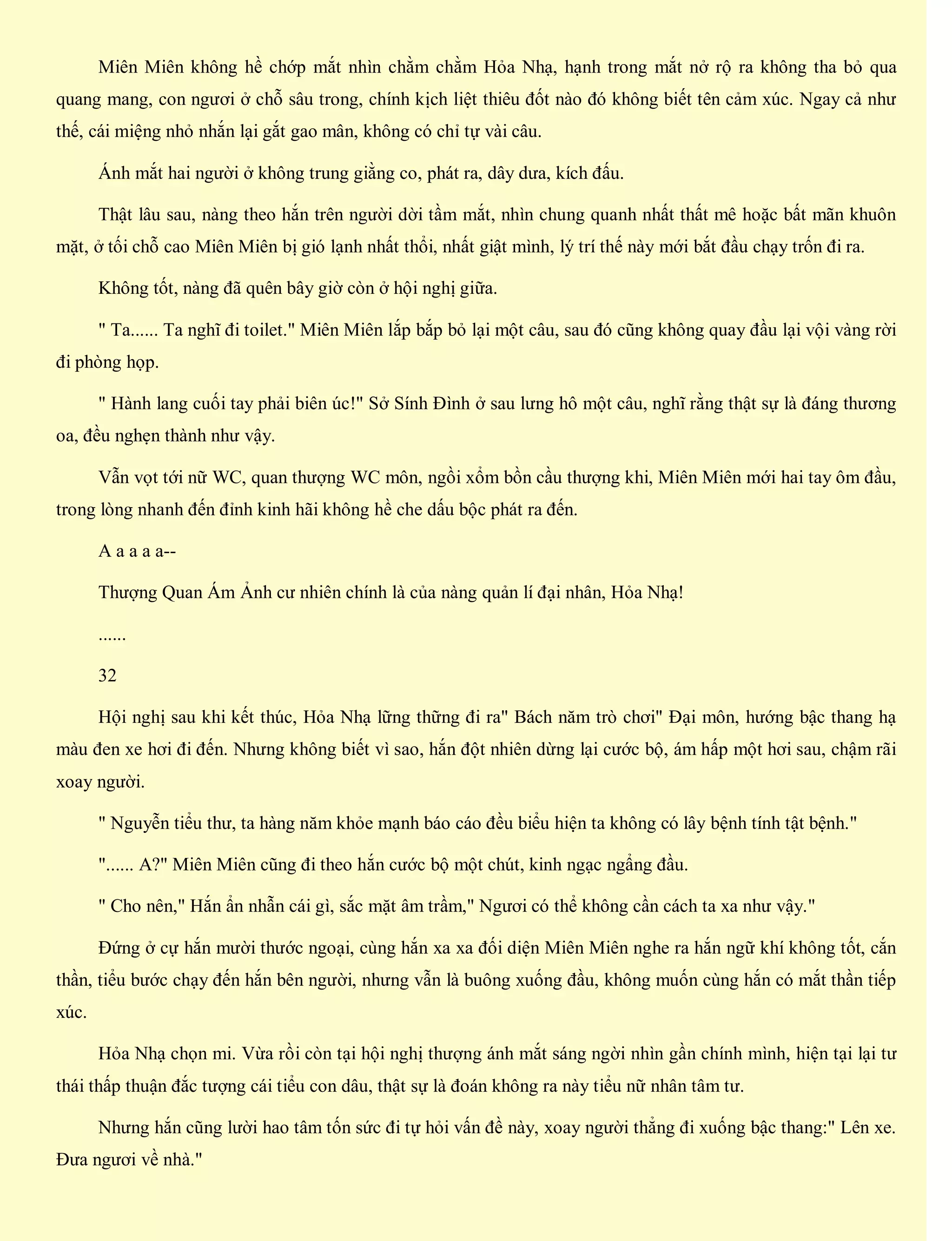 Miên Miên không hề chớp mắt nhìn chằm chằm Hỏa Nhạ, hạnh trong mắt nở rộ ra không tha bỏ qua
quang mang, con ngươi ở chỗ sâu trong, chính kịch liệt thiêu đốt nào đó không biết tên cảm xúc. Ngay cả như
thế, cái miệng nhỏ nhắn lại gắt gao mân, không có chỉ tự vài câu.
Ánh mắt hai người ở không trung giằng co, phát ra, dây dưa, kích đấu.
Thật lâu sau, nàng theo hắn trên người dời tầm mắt, nhìn chung quanh nhất thất mê hoặc bất mãn khuôn
mặt, ở tối chỗ cao Miên Miên bị gió lạnh nhất thổi, nhất giật mình, lý trí thế này mới bắt đầu chạy trốn đi ra.
Không tốt, nàng đã quên bây giờ còn ở hội nghị giữa.
" Ta...... Ta nghĩ đi toilet." Miên Miên lắp bắp bỏ lại một câu, sau đó cũng không quay đầu lại vội vàng rời
đi phòng họp.
" Hành lang cuối tay phải biên úc!" Sở Sính Đình ở sau lưng hô một câu, nghĩ rằng thật sự là đáng thương
oa, đều nghẹn thành như vậy.
Vẫn vọt tới nữ WC, quan thượng WC môn, ngồi xổm bồn cầu thượng khi, Miên Miên mới hai tay ôm đầu,
trong lòng nhanh đến đỉnh kinh hãi không hề che dấu bộc phát ra đến.
A a a a a--
Thượng Quan Ám Ảnh cư nhiên chính là của nàng quản lí đại nhân, Hỏa Nhạ!
......
32
Hội nghị sau khi kết thúc, Hỏa Nhạ lững thững đi ra" Bách năm trò chơi" Đại môn, hướng bậc thang hạ
màu đen xe hơi đi đến. Nhưng không biết vì sao, hắn đột nhiên dừng lại cước bộ, ám hấp một hơi sau, chậm rãi
xoay người.
" Nguyễn tiểu thư, ta hàng năm khỏe mạnh báo cáo đều biểu hiện ta không có lây bệnh tính tật bệnh."
"...... A?" Miên Miên cũng đi theo hắn cước bộ một chút, kinh ngạc ngẩng đầu.
" Cho nên," Hắn ẩn nhẫn cái gì, sắc mặt âm trầm," Ngươi có thể không cần cách ta xa như vậy."
Đứng ở cự hắn mười thước ngoại, cùng hắn xa xa đối diện Miên Miên nghe ra hắn ngữ khí không tốt, cắn
thần, tiểu bước chạy đến hắn bên người, nhưng vẫn là buông xuống đầu, không muốn cùng hắn có mắt thần tiếp
xúc.
Hỏa Nhạ chọn mi. Vừa rồi còn tại hội nghị thượng ánh mắt sáng ngời nhìn gần chính mình, hiện tại lại tư
thái thấp thuận đắc tượng cái tiểu con dâu, thật sự là đoán không ra này tiểu nữ nhân tâm tư.
Nhưng hắn cũng lười hao tâm tốn sức đi tự hỏi vấn đề này, xoay người thẳng đi xuống bậc thang:" Lên xe.
Đưa ngươi về nhà."
 