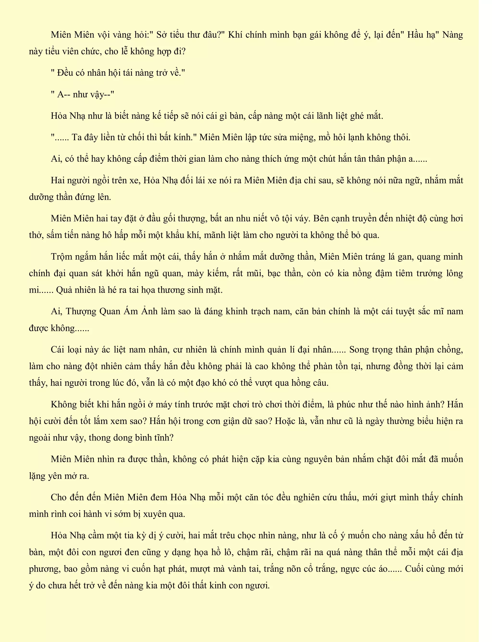Miên Miên vội vàng hỏi:" Sở tiểu thư đâu?" Khí chính mình bạn gái không để ý, lại đến" Hầu hạ" Nàng
này tiểu viên chức, cho lễ không hợp đi?
" Đều có nhân hội tái nàng trở về."
" A-- như vậy--"
Hỏa Nhạ như là biết nàng kế tiếp sẽ nói cái gì bàn, cấp nàng một cái lãnh liệt ghé mắt.
"...... Ta đây liền từ chối thì bất kính." Miên Miên lập tức sửa miệng, mồ hôi lạnh không thôi.
Ai, có thể hay không cấp điểm thời gian làm cho nàng thích ứng một chút hắn tân thân phận a......
Hai người ngồi trên xe, Hỏa Nhạ đối lái xe nói ra Miên Miên địa chỉ sau, sẽ không nói nữa ngữ, nhắm mắt
dưỡng thần đứng lên.
Miên Miên hai tay đặt ở đầu gối thượng, bất an nhu niết vô tội váy. Bên cạnh truyền đến nhiệt độ cùng hơi
thở, sấm tiến nàng hô hấp mỗi một khẩu khí, mãnh liệt làm cho người ta không thể bỏ qua.
Trộm ngắm hắn liếc mắt một cái, thấy hắn ở nhắm mắt dưỡng thần, Miên Miên tráng lá gan, quang minh
chính đại quan sát khởi hắn ngũ quan, mày kiếm, rất mũi, bạc thần, còn có kia nồng đậm tiêm trưởng lông
mi...... Quả nhiên là hé ra tai họa thương sinh mặt.
Ai, Thượng Quan Ám Ảnh làm sao là đáng khinh trạch nam, căn bản chính là một cái tuyệt sắc mĩ nam
được không......
Cái loại này ác liệt nam nhân, cư nhiên là chính mình quản lí đại nhân...... Song trọng thân phận chồng,
làm cho nàng đột nhiên cảm thấy hắn đều không phải là cao không thể phàn tồn tại, nhưng đồng thời lại cảm
thấy, hai người trong lúc đó, vẫn là có một đạo khó có thể vượt qua hồng câu.
Không biết khi hắn ngồi ở máy tính trước mặt chơi trò chơi thời điểm, là phúc như thế nào hình ảnh? Hắn
hội cười đến tốt lắm xem sao? Hắn hội trong cơn giận dữ sao? Hoặc là, vẫn như cũ là ngày thường biểu hiện ra
ngoài như vậy, thong dong bình tĩnh?
Miên Miên nhìn ra được thần, không có phát hiện cặp kia cùng nguyên bản nhắm chặt đôi mắt đã muốn
lặng yên mở ra.
Cho đến đến Miên Miên đem Hỏa Nhạ mỗi một căn tóc đều nghiên cứu thấu, mới giựt mình thấy chính
mình rình coi hành vi sớm bị xuyên qua.
Hỏa Nhạ cầm một tia kỳ dị ý cười, hai mắt trêu chọc nhìn nàng, như là cố ý muốn cho nàng xấu hổ đến tử
bàn, một đôi con ngươi đen cũng y dạng họa hồ lô, chậm rãi, chậm rãi na quá nàng thân thể mỗi một cái địa
phương, bao gồm nàng vi cuốn hạt phát, mượt mà vành tai, trắng nõn cổ trắng, ngực cúc áo...... Cuối cùng mới
ý do chưa hết trở về đến nàng kia một đôi thất kinh con ngươi.
 