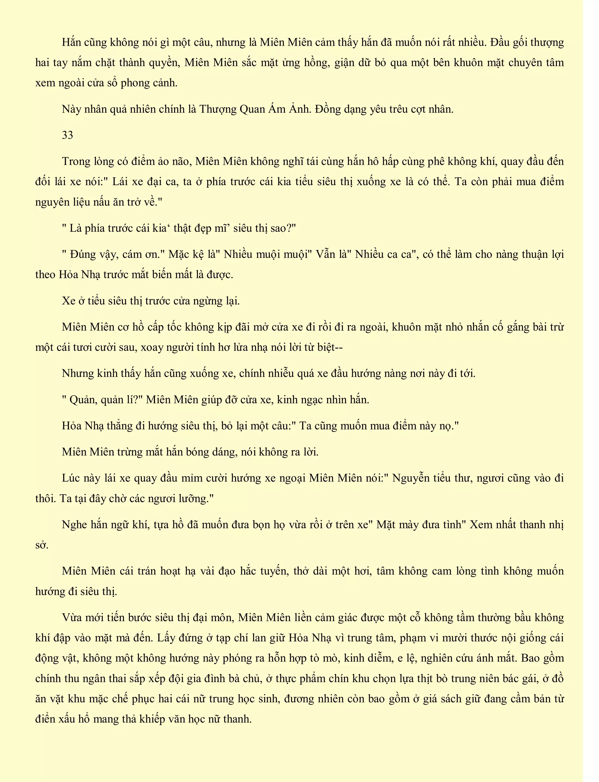 Hắn cũng không nói gì một câu, nhưng là Miên Miên cảm thấy hắn đã muốn nói rất nhiều. Đầu gối thượng
hai tay nắm chặt thành quyền, Miên Miên sắc mặt ửng hồng, giận dữ bỏ qua một bên khuôn mặt chuyên tâm
xem ngoài cửa sổ phong cảnh.
Này nhân quả nhiên chính là Thượng Quan Ám Ảnh. Đồng dạng yêu trêu cợt nhân.
33
Trong lòng có điểm ảo não, Miên Miên không nghĩ tái cùng hắn hô hấp cùng phê không khí, quay đầu đến
đối lái xe nói:" Lái xe đại ca, ta ở phía trước cái kia tiểu siêu thị xuống xe là có thể. Ta còn phải mua điểm
nguyên liệu nấu ăn trở về."
" Là phía trước cái kia‘ thật đẹp mĩ’ siêu thị sao?"
" Đúng vậy, cám ơn." Mặc kệ là" Nhiều muội muội" Vẫn là" Nhiều ca ca", có thể làm cho nàng thuận lợi
theo Hỏa Nhạ trước mắt biến mất là được.
Xe ở tiểu siêu thị trước cửa ngừng lại.
Miên Miên cơ hồ cấp tốc không kịp đãi mở cửa xe đi rồi đi ra ngoài, khuôn mặt nhỏ nhắn cố gắng bài trừ
một cái tươi cười sau, xoay người tính hơ lửa nhạ nói lời từ biệt--
Nhưng kinh thấy hắn cũng xuống xe, chính nhiễu quá xe đầu hướng nàng nơi này đi tới.
" Quản, quản lí?" Miên Miên giúp đỡ cửa xe, kinh ngạc nhìn hắn.
Hỏa Nhạ thẳng đi hướng siêu thị, bỏ lại một câu:" Ta cũng muốn mua điểm này nọ."
Miên Miên trừng mắt hắn bóng dáng, nói không ra lời.
Lúc này lái xe quay đầu mỉm cười hướng xe ngoại Miên Miên nói:" Nguyễn tiểu thư, ngươi cũng vào đi
thôi. Ta tại đây chờ các ngươi lưỡng."
Nghe hắn ngữ khí, tựa hồ đã muốn đưa bọn họ vừa rồi ở trên xe" Mặt mày đưa tình" Xem nhất thanh nhị
sở.
Miên Miên cái trán hoạt hạ vài đạo hắc tuyến, thở dài một hơi, tâm không cam lòng tình không muốn
hướng đi siêu thị.
Vừa mới tiến bước siêu thị đại môn, Miên Miên liền cảm giác được một cỗ không tầm thường bầu không
khí đập vào mặt mà đến. Lấy đứng ở tạp chí lan giữ Hỏa Nhạ vì trung tâm, phạm vi mười thước nội giống cái
động vật, không một không hướng này phóng ra hỗn hợp tò mò, kinh diễm, e lệ, nghiên cứu ánh mắt. Bao gồm
chính thu ngân thai sắp xếp đội gia đình bà chủ, ở thực phẩm chín khu chọn lựa thịt bò trung niên bác gái, ở đồ
ăn vặt khu mặc chế phục hai cái nữ trung học sinh, đương nhiên còn bao gồm ở giá sách giữ đang cầm bản từ
điển xấu hổ mang thả khiếp văn học nữ thanh.
 