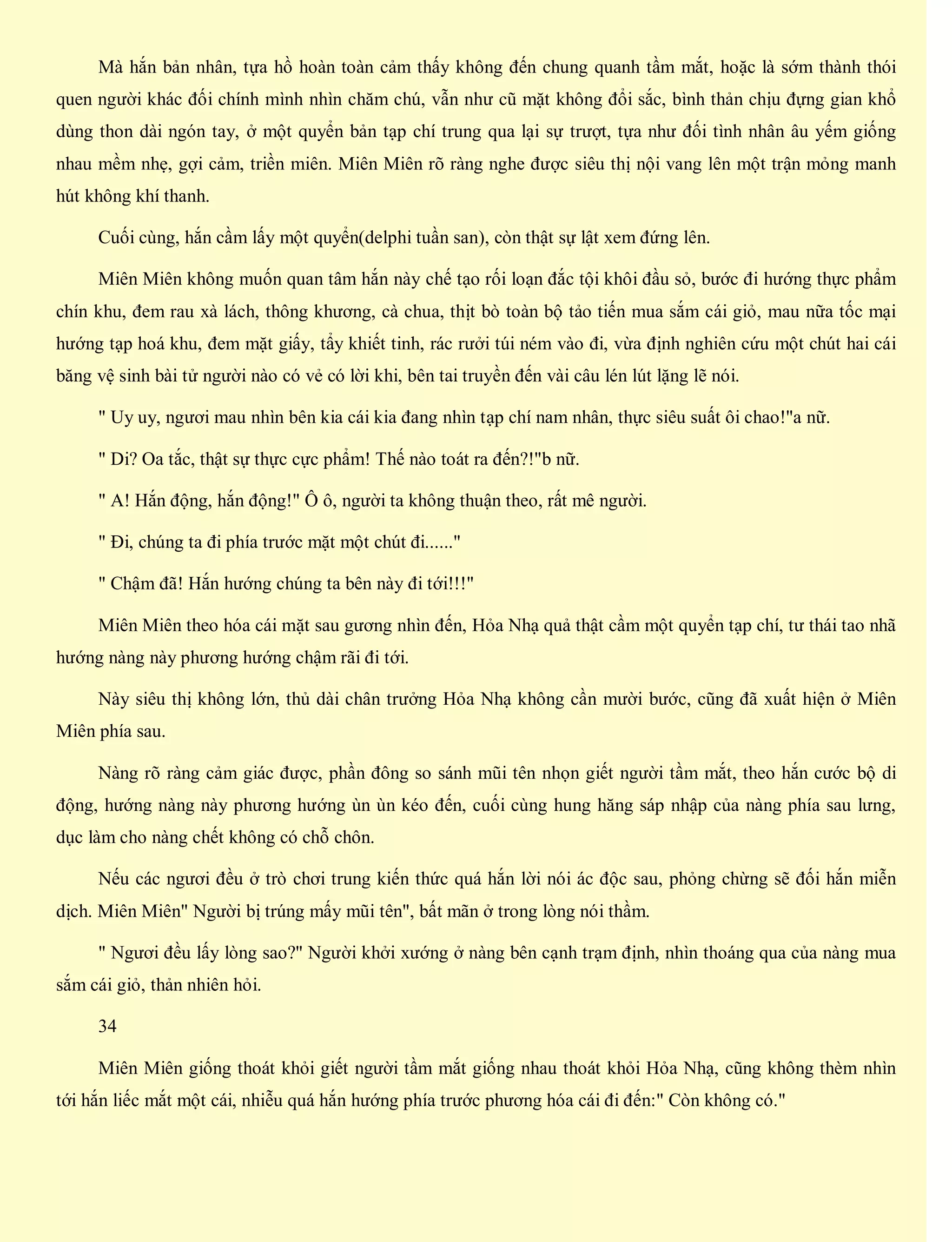 Mà hắn bản nhân, tựa hồ hoàn toàn cảm thấy không đến chung quanh tầm mắt, hoặc là sớm thành thói
quen người khác đối chính mình nhìn chăm chú, vẫn như cũ mặt không đổi sắc, bình thản chịu đựng gian khổ
dùng thon dài ngón tay, ở một quyển bản tạp chí trung qua lại sự trượt, tựa như đối tình nhân âu yếm giống
nhau mềm nhẹ, gợi cảm, triền miên. Miên Miên rõ ràng nghe được siêu thị nội vang lên một trận mỏng manh
hút không khí thanh.
Cuối cùng, hắn cầm lấy một quyển(delphi tuần san), còn thật sự lật xem đứng lên.
Miên Miên không muốn quan tâm hắn này chế tạo rối loạn đắc tội khôi đầu sỏ, bước đi hướng thực phẩm
chín khu, đem rau xà lách, thông khương, cà chua, thịt bò toàn bộ tảo tiến mua sắm cái giỏ, mau nữa tốc mại
hướng tạp hoá khu, đem mặt giấy, tẩy khiết tinh, rác rưởi túi ném vào đi, vừa định nghiên cứu một chút hai cái
băng vệ sinh bài tử người nào có vẻ có lời khi, bên tai truyền đến vài câu lén lút lặng lẽ nói.
" Uy uy, ngươi mau nhìn bên kia cái kia đang nhìn tạp chí nam nhân, thực siêu suất ôi chao!"a nữ.
" Di? Oa tắc, thật sự thực cực phẩm! Thế nào toát ra đến?!"b nữ.
" A! Hắn động, hắn động!" Ô ô, người ta không thuận theo, rất mê người.
" Đi, chúng ta đi phía trước mặt một chút đi......"
" Chậm đã! Hắn hướng chúng ta bên này đi tới!!!"
Miên Miên theo hóa cái mặt sau gương nhìn đến, Hỏa Nhạ quả thật cầm một quyển tạp chí, tư thái tao nhã
hướng nàng này phương hướng chậm rãi đi tới.
Này siêu thị không lớn, thủ dài chân trưởng Hỏa Nhạ không cần mười bước, cũng đã xuất hiện ở Miên
Miên phía sau.
Nàng rõ ràng cảm giác được, phần đông so sánh mũi tên nhọn giết người tầm mắt, theo hắn cước bộ di
động, hướng nàng này phương hướng ùn ùn kéo đến, cuối cùng hung hăng sáp nhập của nàng phía sau lưng,
dục làm cho nàng chết không có chỗ chôn.
Nếu các ngươi đều ở trò chơi trung kiến thức quá hắn lời nói ác độc sau, phỏng chừng sẽ đối hắn miễn
dịch. Miên Miên" Người bị trúng mấy mũi tên", bất mãn ở trong lòng nói thầm.
" Ngươi đều lấy lòng sao?" Người khởi xướng ở nàng bên cạnh trạm định, nhìn thoáng qua của nàng mua
sắm cái giỏ, thản nhiên hỏi.
34
Miên Miên giống thoát khỏi giết người tầm mắt giống nhau thoát khỏi Hỏa Nhạ, cũng không thèm nhìn
tới hắn liếc mắt một cái, nhiễu quá hắn hướng phía trước phương hóa cái đi đến:" Còn không có."
 