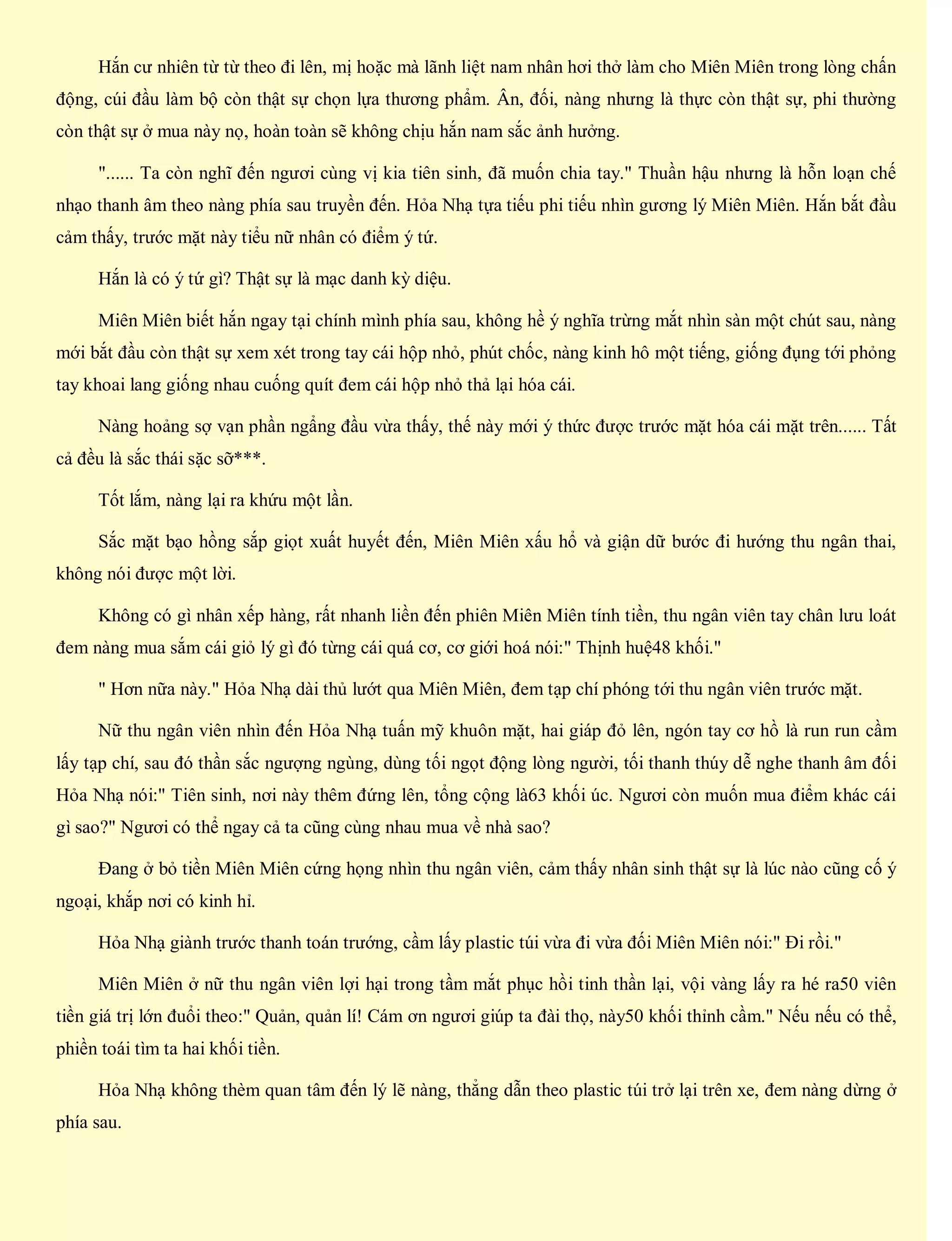Hắn cư nhiên từ từ theo đi lên, mị hoặc mà lãnh liệt nam nhân hơi thở làm cho Miên Miên trong lòng chấn
động, cúi đầu làm bộ còn thật sự chọn lựa thương phẩm. Ân, đối, nàng nhưng là thực còn thật sự, phi thường
còn thật sự ở mua này nọ, hoàn toàn sẽ không chịu hắn nam sắc ảnh hưởng.
"...... Ta còn nghĩ đến ngươi cùng vị kia tiên sinh, đã muốn chia tay." Thuần hậu nhưng là hỗn loạn chế
nhạo thanh âm theo nàng phía sau truyền đến. Hỏa Nhạ tựa tiếu phi tiếu nhìn gương lý Miên Miên. Hắn bắt đầu
cảm thấy, trước mặt này tiểu nữ nhân có điểm ý tứ.
Hắn là có ý tứ gì? Thật sự là mạc danh kỳ diệu.
Miên Miên biết hắn ngay tại chính mình phía sau, không hề ý nghĩa trừng mắt nhìn sàn một chút sau, nàng
mới bắt đầu còn thật sự xem xét trong tay cái hộp nhỏ, phút chốc, nàng kinh hô một tiếng, giống đụng tới phỏng
tay khoai lang giống nhau cuống quít đem cái hộp nhỏ thả lại hóa cái.
Nàng hoảng sợ vạn phần ngẩng đầu vừa thấy, thế này mới ý thức được trước mặt hóa cái mặt trên...... Tất
cả đều là sắc thái sặc sỡ***.
Tốt lắm, nàng lại ra khứu một lần.
Sắc mặt bạo hồng sắp giọt xuất huyết đến, Miên Miên xấu hổ và giận dữ bước đi hướng thu ngân thai,
không nói được một lời.
Không có gì nhân xếp hàng, rất nhanh liền đến phiên Miên Miên tính tiền, thu ngân viên tay chân lưu loát
đem nàng mua sắm cái giỏ lý gì đó từng cái quá cơ, cơ giới hoá nói:" Thịnh huệ48 khối."
" Hơn nữa này." Hỏa Nhạ dài thủ lướt qua Miên Miên, đem tạp chí phóng tới thu ngân viên trước mặt.
Nữ thu ngân viên nhìn đến Hỏa Nhạ tuấn mỹ khuôn mặt, hai giáp đỏ lên, ngón tay cơ hồ là run run cầm
lấy tạp chí, sau đó thần sắc ngượng ngùng, dùng tối ngọt động lòng người, tối thanh thúy dễ nghe thanh âm đối
Hỏa Nhạ nói:" Tiên sinh, nơi này thêm đứng lên, tổng cộng là63 khối úc. Ngươi còn muốn mua điểm khác cái
gì sao?" Ngươi có thể ngay cả ta cũng cùng nhau mua về nhà sao?
Đang ở bỏ tiền Miên Miên cứng họng nhìn thu ngân viên, cảm thấy nhân sinh thật sự là lúc nào cũng cố ý
ngoại, khắp nơi có kinh hỉ.
Hỏa Nhạ giành trước thanh toán trướng, cầm lấy plastic túi vừa đi vừa đối Miên Miên nói:" Đi rồi."
Miên Miên ở nữ thu ngân viên lợi hại trong tầm mắt phục hồi tinh thần lại, vội vàng lấy ra hé ra50 viên
tiền giá trị lớn đuổi theo:" Quản, quản lí! Cám ơn ngươi giúp ta đài thọ, này50 khối thỉnh cầm." Nếu nếu có thể,
phiền toái tìm ta hai khối tiền.
Hỏa Nhạ không thèm quan tâm đến lý lẽ nàng, thẳng dẫn theo plastic túi trở lại trên xe, đem nàng dừng ở
phía sau.
 