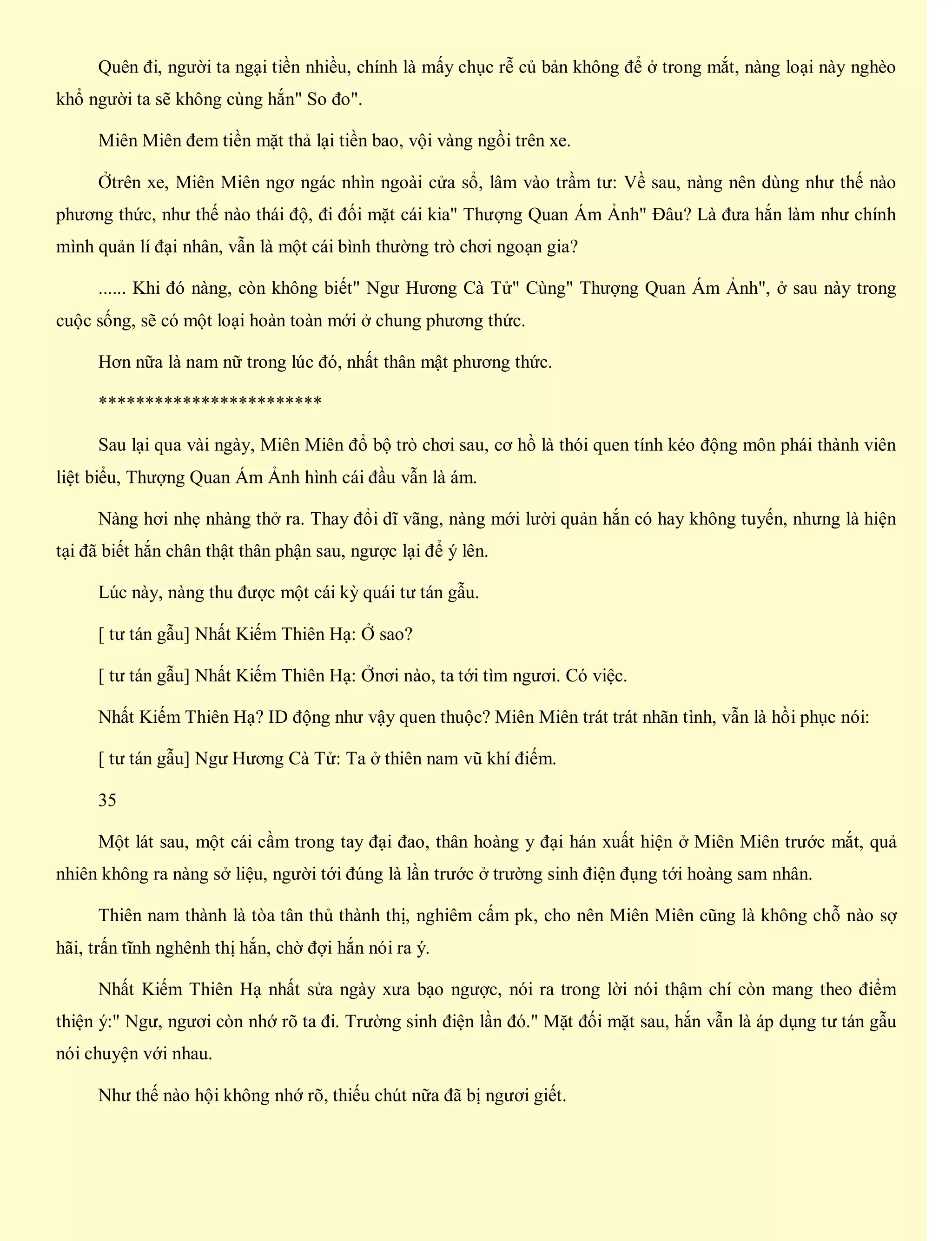 Quên đi, người ta ngại tiền nhiều, chính là mấy chục rễ củ bản không để ở trong mắt, nàng loại này nghèo
khổ người ta sẽ không cùng hắn" So đo".
Miên Miên đem tiền mặt thả lại tiền bao, vội vàng ngồi trên xe.
Ởtrên xe, Miên Miên ngơ ngác nhìn ngoài cửa sổ, lâm vào trầm tư: Về sau, nàng nên dùng như thế nào
phương thức, như thế nào thái độ, đi đối mặt cái kia" Thượng Quan Ám Ảnh" Đâu? Là đưa hắn làm như chính
mình quản lí đại nhân, vẫn là một cái bình thường trò chơi ngoạn gia?
...... Khi đó nàng, còn không biết" Ngư Hương Cà Tử" Cùng" Thượng Quan Ám Ảnh", ở sau này trong
cuộc sống, sẽ có một loại hoàn toàn mới ở chung phương thức.
Hơn nữa là nam nữ trong lúc đó, nhất thân mật phương thức.
************************
Sau lại qua vài ngày, Miên Miên đổ bộ trò chơi sau, cơ hồ là thói quen tính kéo động môn phái thành viên
liệt biểu, Thượng Quan Ám Ảnh hình cái đầu vẫn là ám.
Nàng hơi nhẹ nhàng thở ra. Thay đổi dĩ vãng, nàng mới lười quản hắn có hay không tuyến, nhưng là hiện
tại đã biết hắn chân thật thân phận sau, ngược lại để ý lên.
Lúc này, nàng thu được một cái kỳ quái tư tán gẫu.
[ tư tán gẫu] Nhất Kiếm Thiên Hạ: Ở sao?
[ tư tán gẫu] Nhất Kiếm Thiên Hạ: Ởnơi nào, ta tới tìm ngươi. Có việc.
Nhất Kiếm Thiên Hạ? ID động như vậy quen thuộc? Miên Miên trát trát nhãn tình, vẫn là hồi phục nói:
[ tư tán gẫu] Ngư Hương Cà Tử: Ta ở thiên nam vũ khí điếm.
35
Một lát sau, một cái cầm trong tay đại đao, thân hoàng y đại hán xuất hiện ở Miên Miên trước mắt, quả
nhiên không ra nàng sở liệu, người tới đúng là lần trước ở trường sinh điện đụng tới hoàng sam nhân.
Thiên nam thành là tòa tân thủ thành thị, nghiêm cấm pk, cho nên Miên Miên cũng là không chỗ nào sợ
hãi, trấn tĩnh nghênh thị hắn, chờ đợi hắn nói ra ý.
Nhất Kiếm Thiên Hạ nhất sửa ngày xưa bạo ngược, nói ra trong lời nói thậm chí còn mang theo điểm
thiện ý:" Ngư, ngươi còn nhớ rõ ta đi. Trường sinh điện lần đó." Mặt đối mặt sau, hắn vẫn là áp dụng tư tán gẫu
nói chuyện với nhau.
Như thế nào hội không nhớ rõ, thiếu chút nữa đã bị ngươi giết.
 