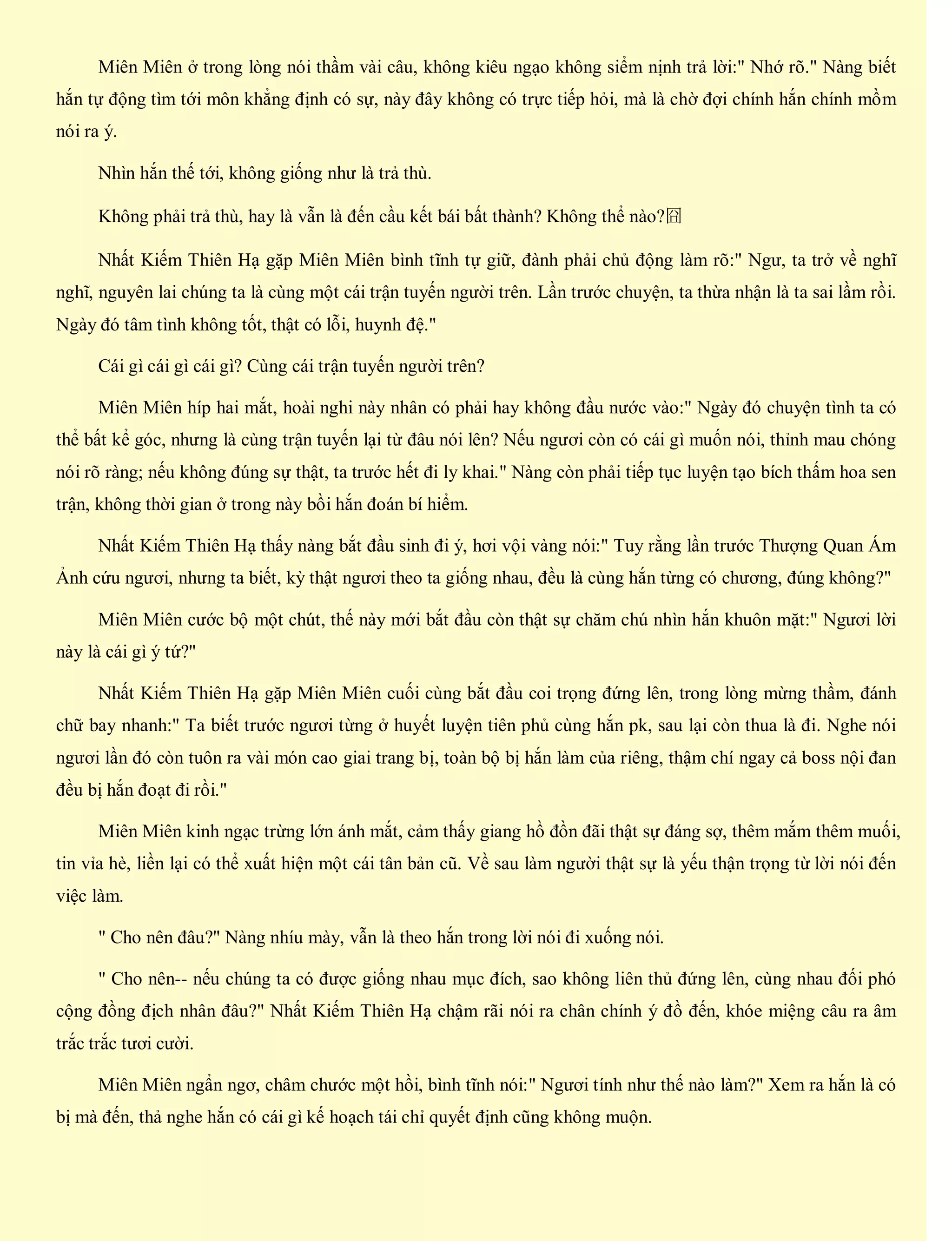 Miên Miên ở trong lòng nói thầm vài câu, không kiêu ngạo không siểm nịnh trả lời:" Nhớ rõ." Nàng biết
hắn tự động tìm tới môn khẳng định có sự, này đây không có trực tiếp hỏi, mà là chờ đợi chính hắn chính mồm
nói ra ý.
Nhìn hắn thế tới, không giống như là trả thù.
Không phải trả thù, hay là vẫn là đến cầu kết bái bất thành? Không thể nào?囧
Nhất Kiếm Thiên Hạ gặp Miên Miên bình tĩnh tự giữ, đành phải chủ động làm rõ:" Ngư, ta trở về nghĩ
nghĩ, nguyên lai chúng ta là cùng một cái trận tuyến người trên. Lần trước chuyện, ta thừa nhận là ta sai lầm rồi.
Ngày đó tâm tình không tốt, thật có lỗi, huynh đệ."
Cái gì cái gì cái gì? Cùng cái trận tuyến người trên?
Miên Miên híp hai mắt, hoài nghi này nhân có phải hay không đầu nước vào:" Ngày đó chuyện tình ta có
thể bất kể góc, nhưng là cùng trận tuyến lại từ đâu nói lên? Nếu ngươi còn có cái gì muốn nói, thỉnh mau chóng
nói rõ ràng; nếu không đúng sự thật, ta trước hết đi ly khai." Nàng còn phải tiếp tục luyện tạo bích thấm hoa sen
trận, không thời gian ở trong này bồi hắn đoán bí hiểm.
Nhất Kiếm Thiên Hạ thấy nàng bắt đầu sinh đi ý, hơi vội vàng nói:" Tuy rằng lần trước Thượng Quan Ám
Ảnh cứu ngươi, nhưng ta biết, kỳ thật ngươi theo ta giống nhau, đều là cùng hắn từng có chương, đúng không?"
Miên Miên cước bộ một chút, thế này mới bắt đầu còn thật sự chăm chú nhìn hắn khuôn mặt:" Ngươi lời
này là cái gì ý tứ?"
Nhất Kiếm Thiên Hạ gặp Miên Miên cuối cùng bắt đầu coi trọng đứng lên, trong lòng mừng thầm, đánh
chữ bay nhanh:" Ta biết trước ngươi từng ở huyết luyện tiên phủ cùng hắn pk, sau lại còn thua là đi. Nghe nói
ngươi lần đó còn tuôn ra vài món cao giai trang bị, toàn bộ bị hắn làm của riêng, thậm chí ngay cả boss nội đan
đều bị hắn đoạt đi rồi."
Miên Miên kinh ngạc trừng lớn ánh mắt, cảm thấy giang hồ đồn đãi thật sự đáng sợ, thêm mắm thêm muối,
tin vỉa hè, liền lại có thể xuất hiện một cái tân bản cũ. Về sau làm người thật sự là yếu thận trọng từ lời nói đến
việc làm.
" Cho nên đâu?" Nàng nhíu mày, vẫn là theo hắn trong lời nói đi xuống nói.
" Cho nên-- nếu chúng ta có được giống nhau mục đích, sao không liên thủ đứng lên, cùng nhau đối phó
cộng đồng địch nhân đâu?" Nhất Kiếm Thiên Hạ chậm rãi nói ra chân chính ý đồ đến, khóe miệng câu ra âm
trắc trắc tươi cười.
Miên Miên ngẩn ngơ, châm chước một hồi, bình tĩnh nói:" Ngươi tính như thế nào làm?" Xem ra hắn là có
bị mà đến, thả nghe hắn có cái gì kế hoạch tái chỉ quyết định cũng không muộn.
 