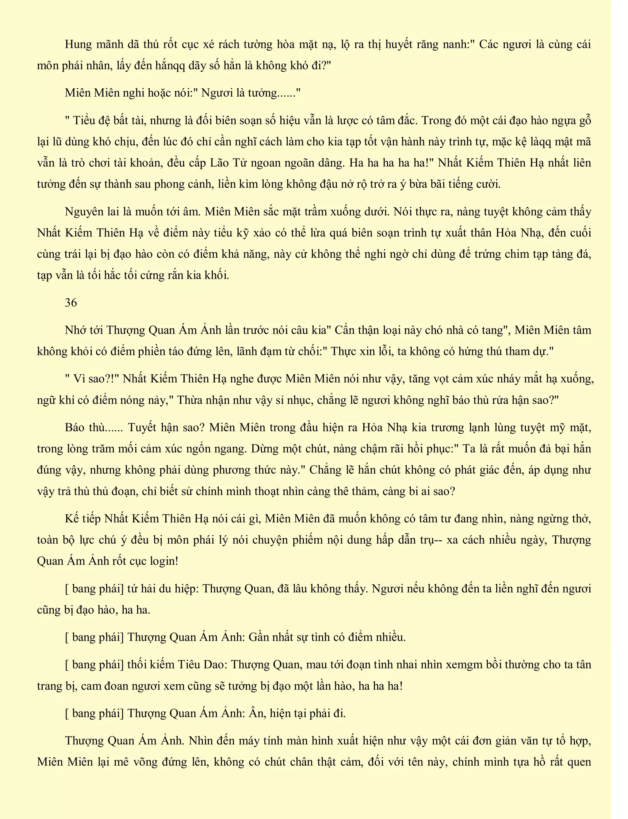 Hung mãnh dã thú rốt cục xé rách tường hòa mặt nạ, lộ ra thị huyết răng nanh:" Các ngươi là cùng cái
môn phái nhân, lấy đến hắnqq dãy số hẳn là không khó đi?"
Miên Miên nghi hoặc nói:" Ngươi là tưởng......"
" Tiểu đệ bất tài, nhưng là đối biên soạn số hiệu vẫn là lược có tâm đắc. Trong đó một cái đạo hào ngựa gỗ
lại lũ dùng khó chịu, đến lúc đó chỉ cần nghĩ cách làm cho kia tạp tốt vận hành này trình tự, mặc kệ làqq mật mã
vẫn là trò chơi tài khoản, đều cấp Lão Tử ngoan ngoãn dâng. Ha ha ha ha ha!" Nhất Kiếm Thiên Hạ nhất liên
tưởng đến sự thành sau phong cảnh, liền kìm lòng không đậu nở rộ trở ra ý bừa bãi tiếng cười.
Nguyên lai là muốn tới âm. Miên Miên sắc mặt trầm xuống dưới. Nói thực ra, nàng tuyệt không cảm thấy
Nhất Kiếm Thiên Hạ về điểm này tiểu kỹ xảo có thể lừa quá biên soạn trình tự xuất thân Hỏa Nhạ, đến cuối
cùng trái lại bị đạo hào còn có điểm khả năng, này cử không thể nghi ngờ chỉ dùng để trứng chim tạp tảng đá,
tạp vẫn là tối hắc tối cứng rắn kia khối.
36
Nhớ tới Thượng Quan Ám Ảnh lần trước nói câu kia" Cẩn thận loại này chó nhà có tang", Miên Miên tâm
không khỏi có điểm phiền táo đứng lên, lãnh đạm từ chối:" Thực xin lỗi, ta không có hứng thú tham dự."
" Vì sao?!" Nhất Kiếm Thiên Hạ nghe được Miên Miên nói như vậy, tăng vọt cảm xúc nháy mắt hạ xuống,
ngữ khí có điểm nóng nảy," Thừa nhận như vậy sỉ nhục, chẳng lẽ ngươi không nghĩ báo thù rửa hận sao?"
Báo thù...... Tuyết hận sao? Miên Miên trong đầu hiện ra Hỏa Nhạ kia trương lạnh lùng tuyệt mỹ mặt,
trong lòng trăm mối cảm xúc ngổn ngang. Dừng một chút, nàng chậm rãi hồi phục:" Ta là rất muốn đả bại hắn
đúng vậy, nhưng không phải dùng phương thức này." Chẳng lẽ hắn chút không có phát giác đến, áp dụng như
vậy trả thù thủ đoạn, chỉ biết sử chính mình thoạt nhìn càng thê thảm, càng bi ai sao?
Kế tiếp Nhất Kiếm Thiên Hạ nói cái gì, Miên Miên đã muốn không có tâm tư đang nhìn, nàng ngừng thở,
toàn bộ lực chú ý đều bị môn phái lý nói chuyện phiếm nội dung hấp dẫn trụ-- xa cách nhiều ngày, Thượng
Quan Ám Ảnh rốt cục login!
[ bang phái] tứ hải du hiệp: Thượng Quan, đã lâu không thấy. Ngươi nếu không đến ta liền nghĩ đến ngươi
cũng bị đạo hào, ha ha.
[ bang phái] Thượng Quan Ám Ảnh: Gần nhất sự tình có điểm nhiều.
[ bang phái] thối kiếm Tiêu Dao: Thượng Quan, mau tới đoạn tình nhai nhìn xemgm bồi thường cho ta tân
trang bị, cam đoan ngươi xem cũng sẽ tưởng bị đạo một lần hào, ha ha ha!
[ bang phái] Thượng Quan Ám Ảnh: Ân, hiện tại phải đi.
Thượng Quan Ám Ảnh. Nhìn đến máy tính màn hình xuất hiện như vậy một cái đơn giản văn tự tổ hợp,
Miên Miên lại mê võng đứng lên, không có chút chân thật cảm, đối với tên này, chính mình tựa hồ rất quen
 