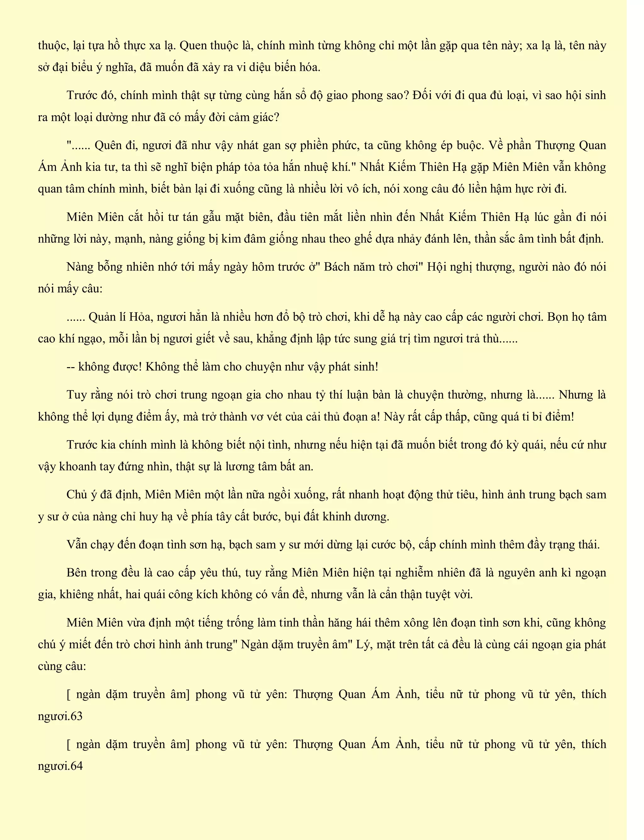 thuộc, lại tựa hồ thực xa lạ. Quen thuộc là, chính mình từng không chỉ một lần gặp qua tên này; xa lạ là, tên này
sở đại biểu ý nghĩa, đã muốn đã xảy ra vi diệu biến hóa.
Trước đó, chính mình thật sự từng cùng hắn sổ độ giao phong sao? Đối với đi qua đủ loại, vì sao hội sinh
ra một loại dường như đã có mấy đời cảm giác?
"...... Quên đi, ngươi đã như vậy nhát gan sợ phiền phức, ta cũng không ép buộc. Về phần Thượng Quan
Ám Ảnh kia tư, ta thì sẽ nghĩ biện pháp tỏa tỏa hắn nhuệ khí." Nhất Kiếm Thiên Hạ gặp Miên Miên vẫn không
quan tâm chính mình, biết bàn lại đi xuống cũng là nhiều lời vô ích, nói xong câu đó liền hậm hực rời đi.
Miên Miên cắt hồi tư tán gẫu mặt biên, đầu tiên mắt liền nhìn đến Nhất Kiếm Thiên Hạ lúc gần đi nói
những lời này, mạnh, nàng giống bị kim đâm giống nhau theo ghế dựa nhảy đánh lên, thần sắc âm tình bất định.
Nàng bỗng nhiên nhớ tới mấy ngày hôm trước ở" Bách năm trò chơi" Hội nghị thượng, người nào đó nói
nói mấy câu:
...... Quản lí Hỏa, ngươi hẳn là nhiều hơn đổ bộ trò chơi, khi dễ hạ này cao cấp các người chơi. Bọn họ tâm
cao khí ngạo, mỗi lần bị ngươi giết về sau, khẳng định lập tức sung giá trị tìm ngươi trả thù......
-- không được! Không thể làm cho chuyện như vậy phát sinh!
Tuy rằng nói trò chơi trung ngoạn gia cho nhau tỷ thí luận bàn là chuyện thường, nhưng là...... Nhưng là
không thể lợi dụng điểm ấy, mà trở thành vơ vét của cải thủ đoạn a! Này rất cấp thấp, cũng quá ti bỉ điểm!
Trước kia chính mình là không biết nội tình, nhưng nếu hiện tại đã muốn biết trong đó kỳ quái, nếu cứ như
vậy khoanh tay đứng nhìn, thật sự là lương tâm bất an.
Chủ ý đã định, Miên Miên một lần nữa ngồi xuống, rất nhanh hoạt động thử tiêu, hình ảnh trung bạch sam
y sư ở của nàng chỉ huy hạ về phía tây cất bước, bụi đất khinh dương.
Vẫn chạy đến đoạn tình sơn hạ, bạch sam y sư mới dừng lại cước bộ, cấp chính mình thêm đầy trạng thái.
Bên trong đều là cao cấp yêu thú, tuy rằng Miên Miên hiện tại nghiễm nhiên đã là nguyên anh kì ngoạn
gia, khiêng nhất, hai quái công kích không có vấn đề, nhưng vẫn là cẩn thận tuyệt vời.
Miên Miên vừa định một tiếng trống làm tinh thần hăng hái thêm xông lên đoạn tình sơn khi, cũng không
chú ý miết đến trò chơi hình ảnh trung" Ngàn dặm truyền âm" Lý, mặt trên tất cả đều là cùng cái ngoạn gia phát
cùng câu:
[ ngàn dặm truyền âm] phong vũ tử yên: Thượng Quan Ám Ảnh, tiểu nữ tử phong vũ tử yên, thích
ngươi.63
[ ngàn dặm truyền âm] phong vũ tử yên: Thượng Quan Ám Ảnh, tiểu nữ tử phong vũ tử yên, thích
ngươi.64
 