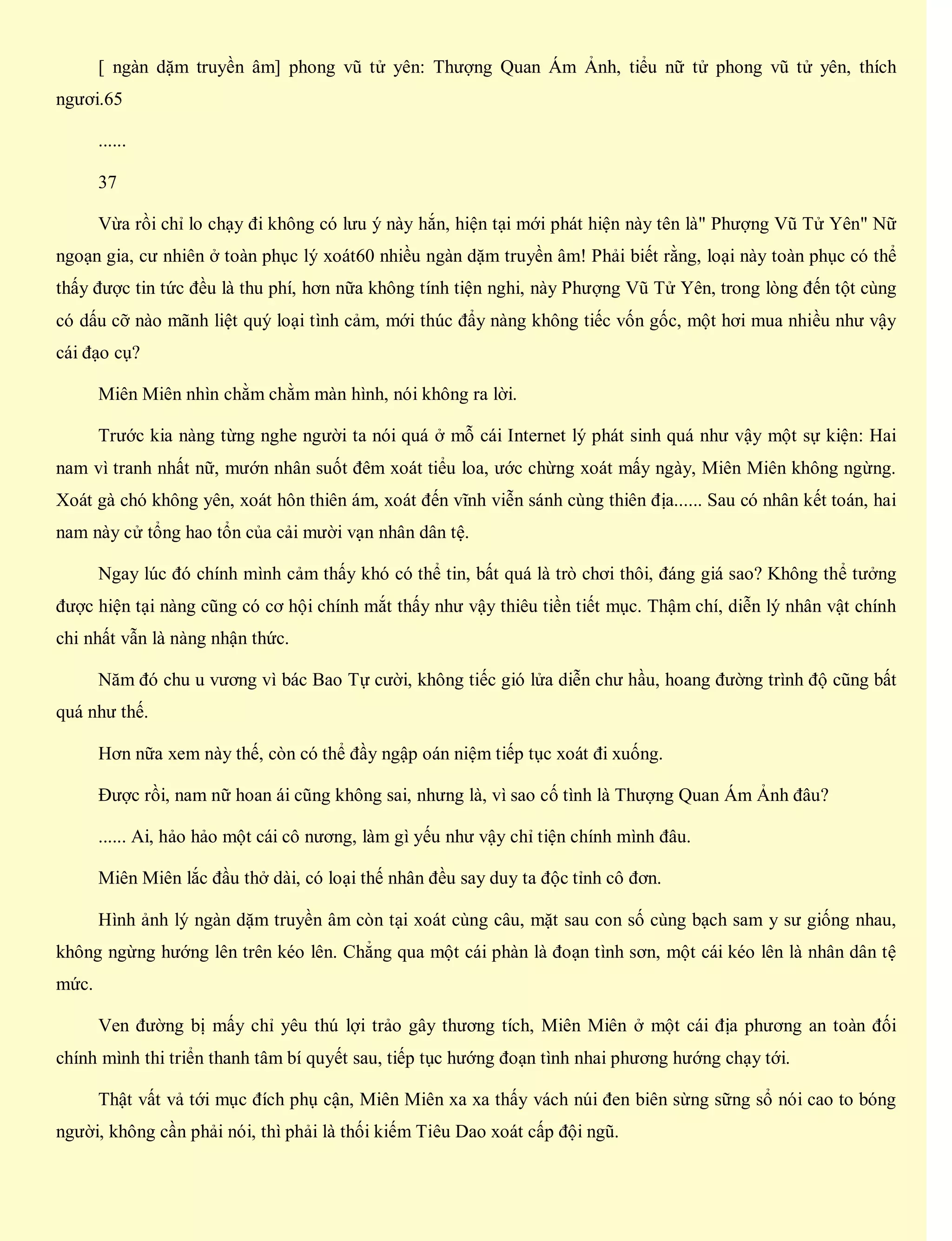 [ ngàn dặm truyền âm] phong vũ tử yên: Thượng Quan Ám Ảnh, tiểu nữ tử phong vũ tử yên, thích
ngươi.65
......
37
Vừa rồi chỉ lo chạy đi không có lưu ý này hắn, hiện tại mới phát hiện này tên là" Phượng Vũ Tử Yên" Nữ
ngoạn gia, cư nhiên ở toàn phục lý xoát60 nhiều ngàn dặm truyền âm! Phải biết rằng, loại này toàn phục có thể
thấy được tin tức đều là thu phí, hơn nữa không tính tiện nghi, này Phượng Vũ Tử Yên, trong lòng đến tột cùng
có dấu cỡ nào mãnh liệt quý loại tình cảm, mới thúc đẩy nàng không tiếc vốn gốc, một hơi mua nhiều như vậy
cái đạo cụ?
Miên Miên nhìn chằm chằm màn hình, nói không ra lời.
Trước kia nàng từng nghe người ta nói quá ở mỗ cái Internet lý phát sinh quá như vậy một sự kiện: Hai
nam vì tranh nhất nữ, mướn nhân suốt đêm xoát tiểu loa, ước chừng xoát mấy ngày, Miên Miên không ngừng.
Xoát gà chó không yên, xoát hôn thiên ám, xoát đến vĩnh viễn sánh cùng thiên địa...... Sau có nhân kết toán, hai
nam này cử tổng hao tổn của cải mười vạn nhân dân tệ.
Ngay lúc đó chính mình cảm thấy khó có thể tin, bất quá là trò chơi thôi, đáng giá sao? Không thể tưởng
được hiện tại nàng cũng có cơ hội chính mắt thấy như vậy thiêu tiền tiết mục. Thậm chí, diễn lý nhân vật chính
chi nhất vẫn là nàng nhận thức.
Năm đó chu u vương vì bác Bao Tự cười, không tiếc gió lửa diễn chư hầu, hoang đường trình độ cũng bất
quá như thế.
Hơn nữa xem này thế, còn có thể đầy ngập oán niệm tiếp tục xoát đi xuống.
Được rồi, nam nữ hoan ái cũng không sai, nhưng là, vì sao cố tình là Thượng Quan Ám Ảnh đâu?
...... Ai, hảo hảo một cái cô nương, làm gì yếu như vậy chỉ tiện chính mình đâu.
Miên Miên lắc đầu thở dài, có loại thế nhân đều say duy ta độc tỉnh cô đơn.
Hình ảnh lý ngàn dặm truyền âm còn tại xoát cùng câu, mặt sau con số cùng bạch sam y sư giống nhau,
không ngừng hướng lên trên kéo lên. Chẳng qua một cái phàn là đoạn tình sơn, một cái kéo lên là nhân dân tệ
mức.
Ven đường bị mấy chỉ yêu thú lợi trảo gây thương tích, Miên Miên ở một cái địa phương an toàn đối
chính mình thi triển thanh tâm bí quyết sau, tiếp tục hướng đoạn tình nhai phương hướng chạy tới.
Thật vất vả tới mục đích phụ cận, Miên Miên xa xa thấy vách núi đen biên sừng sững sổ nói cao to bóng
người, không cần phải nói, thì phải là thối kiếm Tiêu Dao xoát cấp đội ngũ.
 