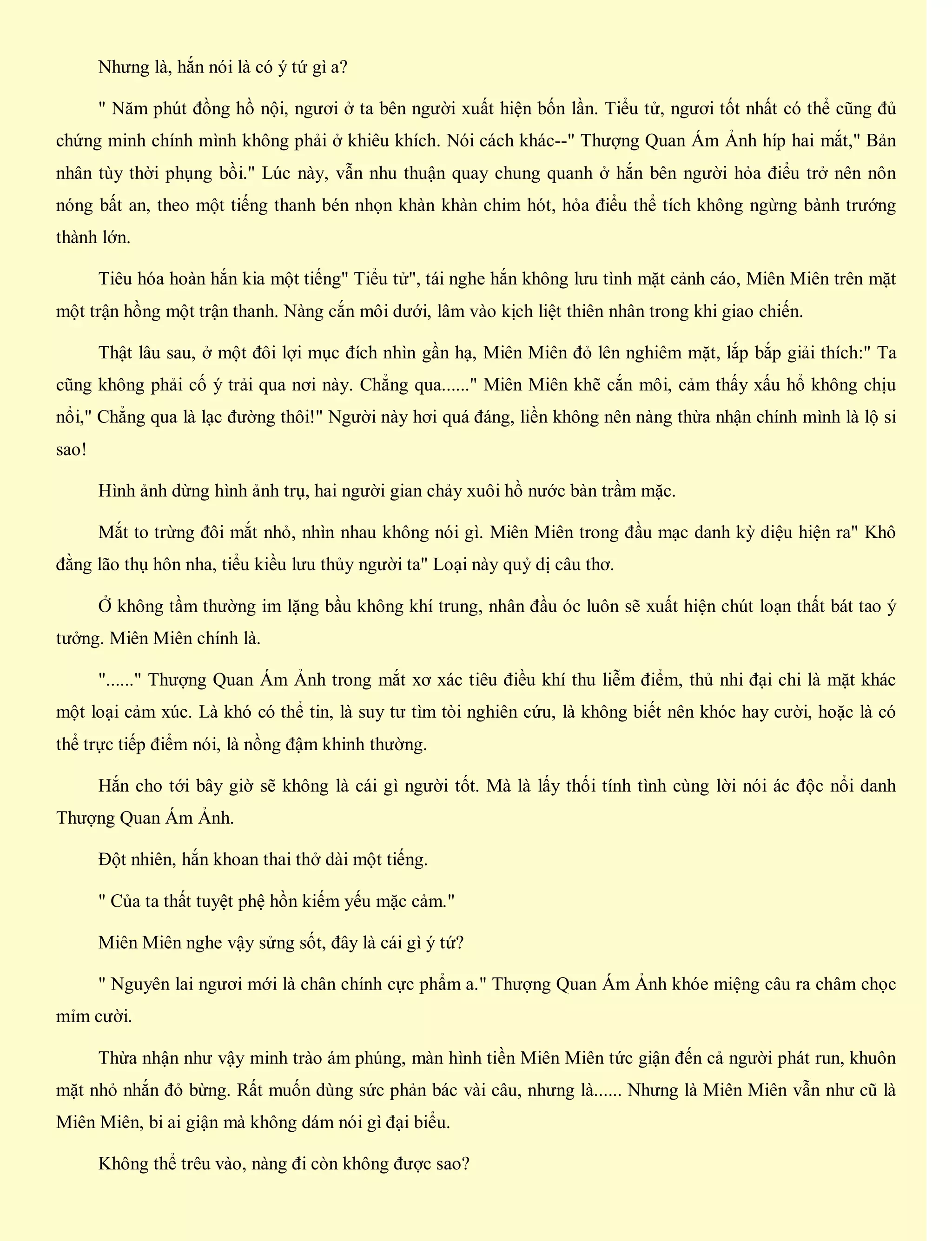 Nhưng là, hắn nói là có ý tứ gì a?
" Năm phút đồng hồ nội, ngươi ở ta bên người xuất hiện bốn lần. Tiểu tử, ngươi tốt nhất có thể cũng đủ
chứng minh chính mình không phải ở khiêu khích. Nói cách khác--" Thượng Quan Ám Ảnh híp hai mắt," Bản
nhân tùy thời phụng bồi." Lúc này, vẫn nhu thuận quay chung quanh ở hắn bên người hỏa điểu trở nên nôn
nóng bất an, theo một tiếng thanh bén nhọn khàn khàn chim hót, hỏa điểu thể tích không ngừng bành trướng
thành lớn.
Tiêu hóa hoàn hắn kia một tiếng" Tiểu tử", tái nghe hắn không lưu tình mặt cảnh cáo, Miên Miên trên mặt
một trận hồng một trận thanh. Nàng cắn môi dưới, lâm vào kịch liệt thiên nhân trong khi giao chiến.
Thật lâu sau, ở một đôi lợi mục đích nhìn gần hạ, Miên Miên đỏ lên nghiêm mặt, lắp bắp giải thích:" Ta
cũng không phải cố ý trải qua nơi này. Chẳng qua......" Miên Miên khẽ cắn môi, cảm thấy xấu hổ không chịu
nổi," Chẳng qua là lạc đường thôi!" Người này hơi quá đáng, liền không nên nàng thừa nhận chính mình là lộ si
sao!
Hình ảnh dừng hình ảnh trụ, hai người gian chảy xuôi hồ nước bàn trầm mặc.
Mắt to trừng đôi mắt nhỏ, nhìn nhau không nói gì. Miên Miên trong đầu mạc danh kỳ diệu hiện ra" Khô
đằng lão thụ hôn nha, tiểu kiều lưu thủy người ta" Loại này quỷ dị câu thơ.
Ở không tầm thường im lặng bầu không khí trung, nhân đầu óc luôn sẽ xuất hiện chút loạn thất bát tao ý
tưởng. Miên Miên chính là.
"......" Thượng Quan Ám Ảnh trong mắt xơ xác tiêu điều khí thu liễm điểm, thủ nhi đại chi là mặt khác
một loại cảm xúc. Là khó có thể tin, là suy tư tìm tòi nghiên cứu, là không biết nên khóc hay cười, hoặc là có
thể trực tiếp điểm nói, là nồng đậm khinh thường.
Hắn cho tới bây giờ sẽ không là cái gì người tốt. Mà là lấy thối tính tình cùng lời nói ác độc nổi danh
Thượng Quan Ám Ảnh.
Đột nhiên, hắn khoan thai thở dài một tiếng.
" Của ta thất tuyệt phệ hồn kiếm yếu mặc cảm."
Miên Miên nghe vậy sửng sốt, đây là cái gì ý tứ?
" Nguyên lai ngươi mới là chân chính cực phẩm a." Thượng Quan Ám Ảnh khóe miệng câu ra châm chọc
mỉm cười.
Thừa nhận như vậy minh trào ám phúng, màn hình tiền Miên Miên tức giận đến cả người phát run, khuôn
mặt nhỏ nhắn đỏ bừng. Rất muốn dùng sức phản bác vài câu, nhưng là...... Nhưng là Miên Miên vẫn như cũ là
Miên Miên, bi ai giận mà không dám nói gì đại biểu.
Không thể trêu vào, nàng đi còn không được sao?
 