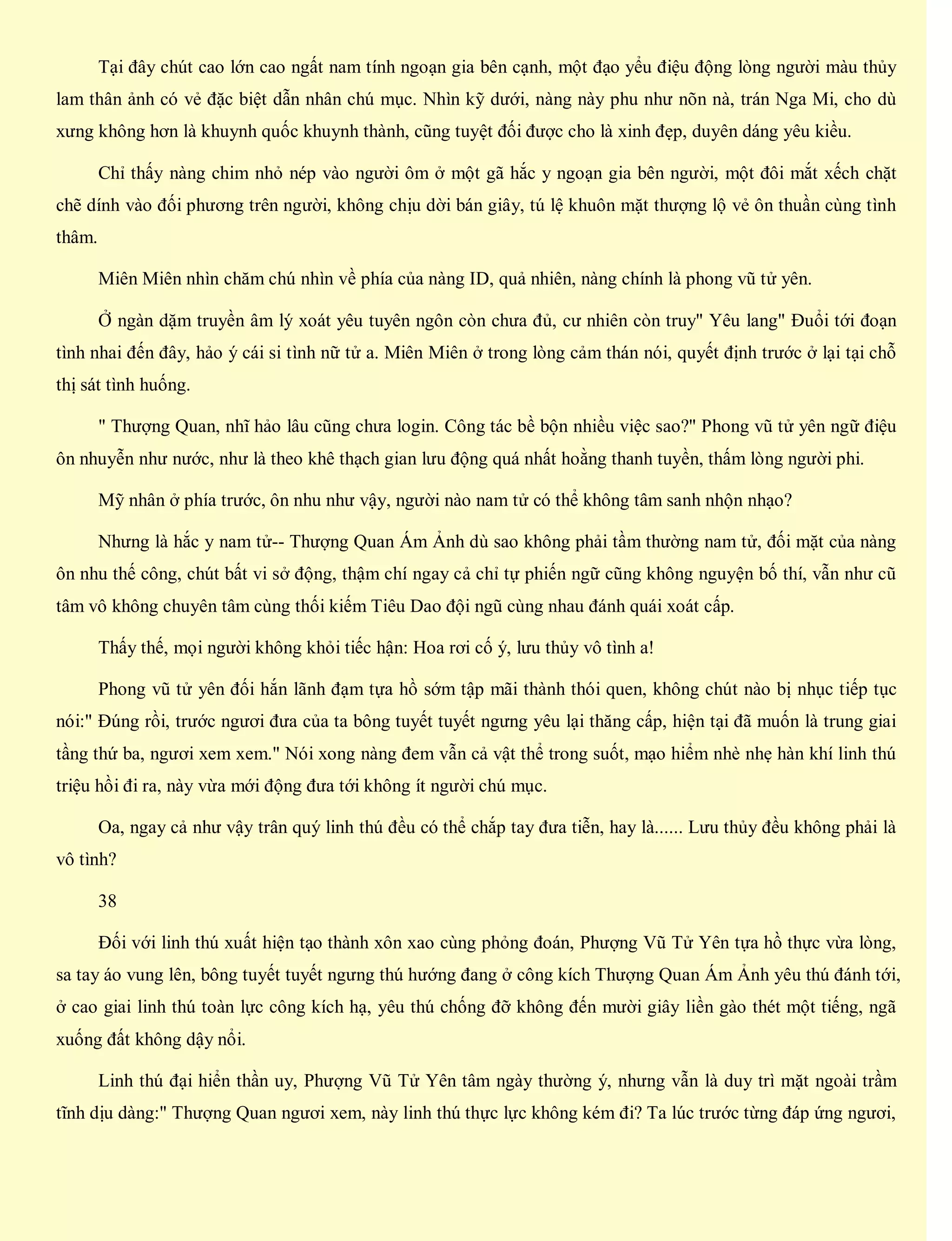 Tại đây chút cao lớn cao ngất nam tính ngoạn gia bên cạnh, một đạo yểu điệu động lòng người màu thủy
lam thân ảnh có vẻ đặc biệt dẫn nhân chú mục. Nhìn kỹ dưới, nàng này phu như nõn nà, trán Nga Mi, cho dù
xưng không hơn là khuynh quốc khuynh thành, cũng tuyệt đối được cho là xinh đẹp, duyên dáng yêu kiều.
Chỉ thấy nàng chim nhỏ nép vào người ôm ở một gã hắc y ngoạn gia bên người, một đôi mắt xếch chặt
chẽ dính vào đối phương trên người, không chịu dời bán giây, tú lệ khuôn mặt thượng lộ vẻ ôn thuần cùng tình
thâm.
Miên Miên nhìn chăm chú nhìn về phía của nàng ID, quả nhiên, nàng chính là phong vũ tử yên.
Ở ngàn dặm truyền âm lý xoát yêu tuyên ngôn còn chưa đủ, cư nhiên còn truy" Yêu lang" Đuổi tới đoạn
tình nhai đến đây, hảo ý cái si tình nữ tử a. Miên Miên ở trong lòng cảm thán nói, quyết định trước ở lại tại chỗ
thị sát tình huống.
" Thượng Quan, nhĩ hảo lâu cũng chưa login. Công tác bề bộn nhiều việc sao?" Phong vũ tử yên ngữ điệu
ôn nhuyễn như nước, như là theo khê thạch gian lưu động quá nhất hoằng thanh tuyền, thấm lòng người phi.
Mỹ nhân ở phía trước, ôn nhu như vậy, người nào nam tử có thể không tâm sanh nhộn nhạo?
Nhưng là hắc y nam tử-- Thượng Quan Ám Ảnh dù sao không phải tầm thường nam tử, đối mặt của nàng
ôn nhu thế công, chút bất vi sở động, thậm chí ngay cả chỉ tự phiến ngữ cũng không nguyện bố thí, vẫn như cũ
tâm vô không chuyên tâm cùng thối kiếm Tiêu Dao đội ngũ cùng nhau đánh quái xoát cấp.
Thấy thế, mọi người không khỏi tiếc hận: Hoa rơi cố ý, lưu thủy vô tình a!
Phong vũ tử yên đối hắn lãnh đạm tựa hồ sớm tập mãi thành thói quen, không chút nào bị nhục tiếp tục
nói:" Đúng rồi, trước ngươi đưa của ta bông tuyết tuyết ngưng yêu lại thăng cấp, hiện tại đã muốn là trung giai
tầng thứ ba, ngươi xem xem." Nói xong nàng đem vẫn cả vật thể trong suốt, mạo hiểm nhè nhẹ hàn khí linh thú
triệu hồi đi ra, này vừa mới động đưa tới không ít người chú mục.
Oa, ngay cả như vậy trân quý linh thú đều có thể chắp tay đưa tiễn, hay là...... Lưu thủy đều không phải là
vô tình?
38
Đối với linh thú xuất hiện tạo thành xôn xao cùng phỏng đoán, Phượng Vũ Tử Yên tựa hồ thực vừa lòng,
sa tay áo vung lên, bông tuyết tuyết ngưng thú hướng đang ở công kích Thượng Quan Ám Ảnh yêu thú đánh tới,
ở cao giai linh thú toàn lực công kích hạ, yêu thú chống đỡ không đến mười giây liền gào thét một tiếng, ngã
xuống đất không dậy nổi.
Linh thú đại hiển thần uy, Phượng Vũ Tử Yên tâm ngày thường ý, nhưng vẫn là duy trì mặt ngoài trầm
tĩnh dịu dàng:" Thượng Quan ngươi xem, này linh thú thực lực không kém đi? Ta lúc trước từng đáp ứng ngươi,
 