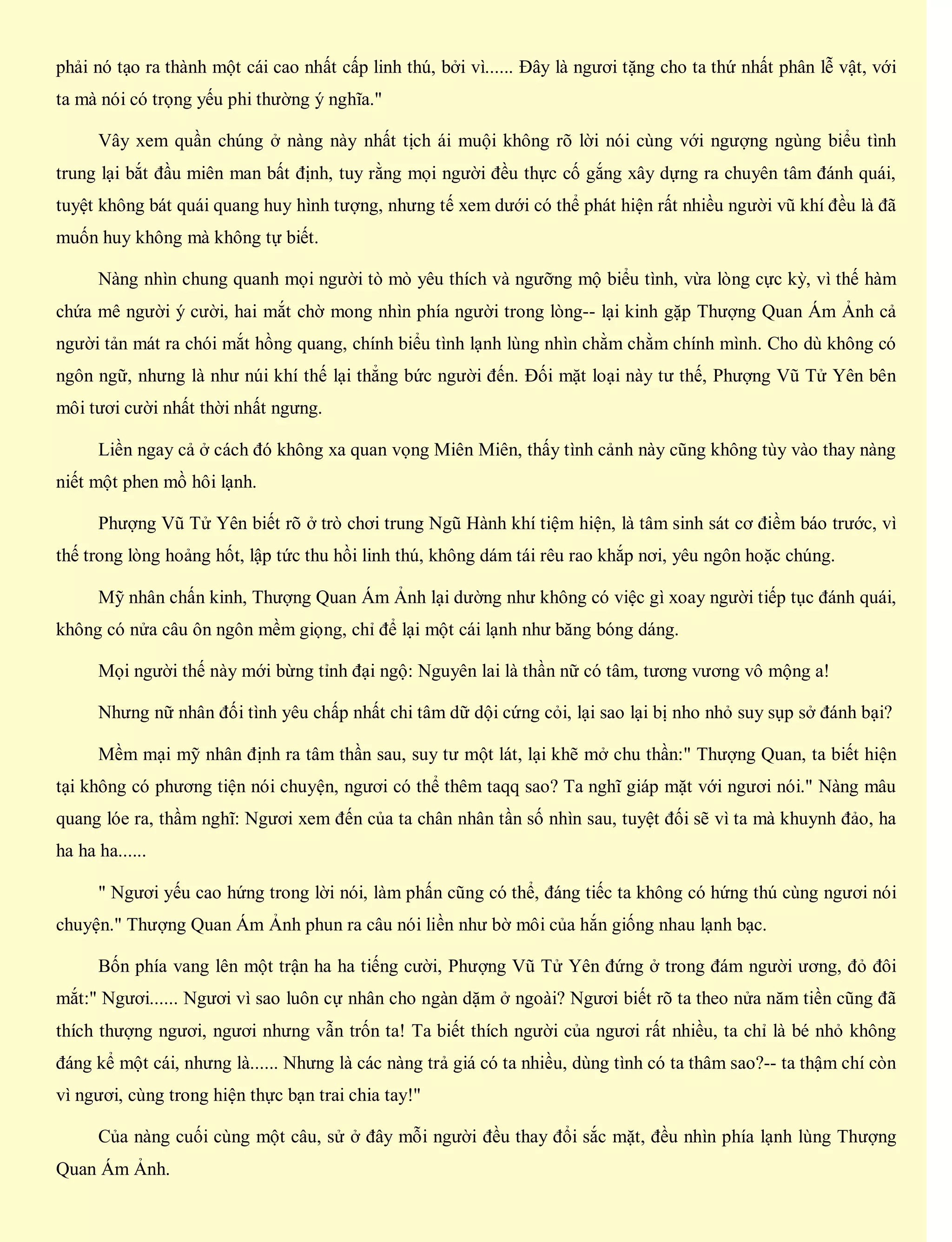 phải nó tạo ra thành một cái cao nhất cấp linh thú, bởi vì...... Đây là ngươi tặng cho ta thứ nhất phân lễ vật, với
ta mà nói có trọng yếu phi thường ý nghĩa."
Vây xem quần chúng ở nàng này nhất tịch ái muội không rõ lời nói cùng với ngượng ngùng biểu tình
trung lại bắt đầu miên man bất định, tuy rằng mọi người đều thực cố gắng xây dựng ra chuyên tâm đánh quái,
tuyệt không bát quái quang huy hình tượng, nhưng tế xem dưới có thể phát hiện rất nhiều người vũ khí đều là đã
muốn huy không mà không tự biết.
Nàng nhìn chung quanh mọi người tò mò yêu thích và ngưỡng mộ biểu tình, vừa lòng cực kỳ, vì thế hàm
chứa mê người ý cười, hai mắt chờ mong nhìn phía người trong lòng-- lại kinh gặp Thượng Quan Ám Ảnh cả
người tản mát ra chói mắt hồng quang, chính biểu tình lạnh lùng nhìn chằm chằm chính mình. Cho dù không có
ngôn ngữ, nhưng là như núi khí thế lại thẳng bức người đến. Đối mặt loại này tư thế, Phượng Vũ Tử Yên bên
môi tươi cười nhất thời nhất ngưng.
Liền ngay cả ở cách đó không xa quan vọng Miên Miên, thấy tình cảnh này cũng không tùy vào thay nàng
niết một phen mồ hôi lạnh.
Phượng Vũ Tử Yên biết rõ ở trò chơi trung Ngũ Hành khí tiệm hiện, là tâm sinh sát cơ điềm báo trước, vì
thế trong lòng hoảng hốt, lập tức thu hồi linh thú, không dám tái rêu rao khắp nơi, yêu ngôn hoặc chúng.
Mỹ nhân chấn kinh, Thượng Quan Ám Ảnh lại dường như không có việc gì xoay người tiếp tục đánh quái,
không có nửa câu ôn ngôn mềm giọng, chỉ để lại một cái lạnh như băng bóng dáng.
Mọi người thế này mới bừng tỉnh đại ngộ: Nguyên lai là thần nữ có tâm, tương vương vô mộng a!
Nhưng nữ nhân đối tình yêu chấp nhất chi tâm dữ dội cứng cỏi, lại sao lại bị nho nhỏ suy sụp sở đánh bại?
Mềm mại mỹ nhân định ra tâm thần sau, suy tư một lát, lại khẽ mở chu thần:" Thượng Quan, ta biết hiện
tại không có phương tiện nói chuyện, ngươi có thể thêm taqq sao? Ta nghĩ giáp mặt với ngươi nói." Nàng mâu
quang lóe ra, thầm nghĩ: Ngươi xem đến của ta chân nhân tần số nhìn sau, tuyệt đối sẽ vì ta mà khuynh đảo, ha
ha ha ha......
" Ngươi yếu cao hứng trong lời nói, làm phấn cũng có thể, đáng tiếc ta không có hứng thú cùng ngươi nói
chuyện." Thượng Quan Ám Ảnh phun ra câu nói liền như bờ môi của hắn giống nhau lạnh bạc.
Bốn phía vang lên một trận ha ha tiếng cười, Phượng Vũ Tử Yên đứng ở trong đám người ương, đỏ đôi
mắt:" Ngươi...... Ngươi vì sao luôn cự nhân cho ngàn dặm ở ngoài? Ngươi biết rõ ta theo nửa năm tiền cũng đã
thích thượng ngươi, ngươi nhưng vẫn trốn ta! Ta biết thích người của ngươi rất nhiều, ta chỉ là bé nhỏ không
đáng kể một cái, nhưng là...... Nhưng là các nàng trả giá có ta nhiều, dùng tình có ta thâm sao?-- ta thậm chí còn
vì ngươi, cùng trong hiện thực bạn trai chia tay!"
Của nàng cuối cùng một câu, sử ở đây mỗi người đều thay đổi sắc mặt, đều nhìn phía lạnh lùng Thượng
Quan Ám Ảnh.
 