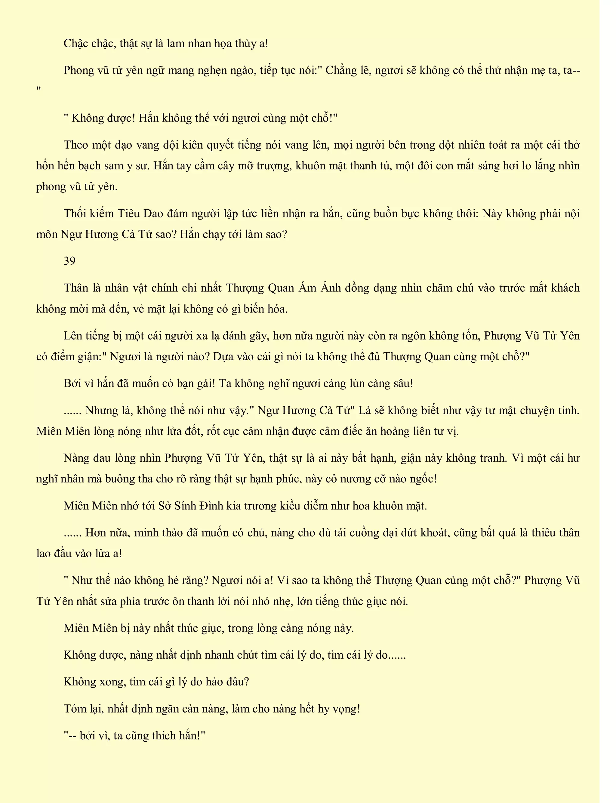 Chậc chậc, thật sự là lam nhan họa thủy a!
Phong vũ tử yên ngữ mang nghẹn ngào, tiếp tục nói:" Chẳng lẽ, ngươi sẽ không có thể thử nhận mẹ ta, ta--
"
" Không được! Hắn không thể với ngươi cùng một chỗ!"
Theo một đạo vang dội kiên quyết tiếng nói vang lên, mọi người bên trong đột nhiên toát ra một cái thở
hổn hển bạch sam y sư. Hắn tay cầm cây mỡ trượng, khuôn mặt thanh tú, một đôi con mắt sáng hơi lo lắng nhìn
phong vũ tử yên.
Thối kiếm Tiêu Dao đám người lập tức liền nhận ra hắn, cũng buồn bực không thôi: Này không phải nội
môn Ngư Hương Cà Tử sao? Hắn chạy tới làm sao?
39
Thân là nhân vật chính chi nhất Thượng Quan Ám Ảnh đồng dạng nhìn chăm chú vào trước mắt khách
không mời mà đến, vẻ mặt lại không có gì biến hóa.
Lên tiếng bị một cái người xa lạ đánh gãy, hơn nữa người này còn ra ngôn không tốn, Phượng Vũ Tử Yên
có điểm giận:" Ngươi là người nào? Dựa vào cái gì nói ta không thể đủ Thượng Quan cùng một chỗ?"
Bởi vì hắn đã muốn có bạn gái! Ta không nghĩ ngươi càng lún càng sâu!
...... Nhưng là, không thể nói như vậy." Ngư Hương Cà Tử" Là sẽ không biết như vậy tư mật chuyện tình.
Miên Miên lòng nóng như lửa đốt, rốt cục cảm nhận được câm điếc ăn hoàng liên tư vị.
Nàng đau lòng nhìn Phượng Vũ Tử Yên, thật sự là ai này bất hạnh, giận này không tranh. Vì một cái hư
nghĩ nhân mà buông tha cho rõ ràng thật sự hạnh phúc, này cô nương cỡ nào ngốc!
Miên Miên nhớ tới Sở Sính Đình kia trương kiều diễm như hoa khuôn mặt.
...... Hơn nữa, minh thảo đã muốn có chủ, nàng cho dù tái cuồng dại dứt khoát, cũng bất quá là thiêu thân
lao đầu vào lửa a!
" Như thế nào không hé răng? Ngươi nói a! Vì sao ta không thể Thượng Quan cùng một chỗ?" Phượng Vũ
Tử Yên nhất sửa phía trước ôn thanh lời nói nhỏ nhẹ, lớn tiếng thúc giục nói.
Miên Miên bị này nhất thúc giục, trong lòng càng nóng nảy.
Không được, nàng nhất định nhanh chút tìm cái lý do, tìm cái lý do......
Không xong, tìm cái gì lý do hảo đâu?
Tóm lại, nhất định ngăn cản nàng, làm cho nàng hết hy vọng!
"-- bởi vì, ta cũng thích hắn!"
 