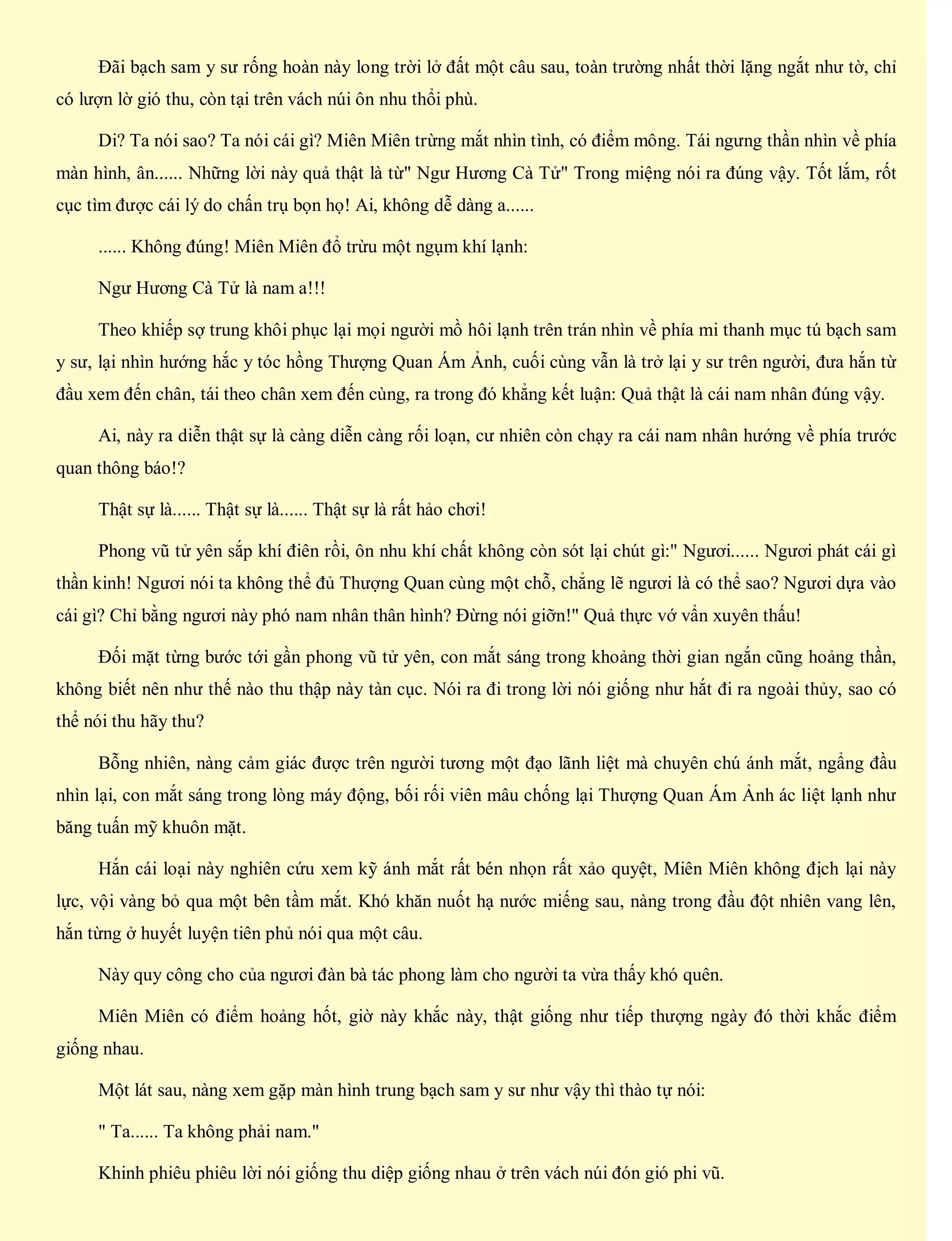 Đãi bạch sam y sư rống hoàn này long trời lở đất một câu sau, toàn trường nhất thời lặng ngắt như tờ, chỉ
có lượn lờ gió thu, còn tại trên vách núi ôn nhu thổi phù.
Di? Ta nói sao? Ta nói cái gì? Miên Miên trừng mắt nhìn tình, có điểm mông. Tái ngưng thần nhìn về phía
màn hình, ân...... Những lời này quả thật là từ" Ngư Hương Cà Tử" Trong miệng nói ra đúng vậy. Tốt lắm, rốt
cục tìm được cái lý do chấn trụ bọn họ! Ai, không dễ dàng a......
...... Không đúng! Miên Miên đổ trừu một ngụm khí lạnh:
Ngư Hương Cà Tử là nam a!!!
Theo khiếp sợ trung khôi phục lại mọi người mồ hôi lạnh trên trán nhìn về phía mi thanh mục tú bạch sam
y sư, lại nhìn hướng hắc y tóc hồng Thượng Quan Ám Ảnh, cuối cùng vẫn là trở lại y sư trên người, đưa hắn từ
đầu xem đến chân, tái theo chân xem đến cùng, ra trong đó khẳng kết luận: Quả thật là cái nam nhân đúng vậy.
Ai, này ra diễn thật sự là càng diễn càng rối loạn, cư nhiên còn chạy ra cái nam nhân hướng về phía trước
quan thông báo!?
Thật sự là...... Thật sự là...... Thật sự là rất hảo chơi!
Phong vũ tử yên sắp khí điên rồi, ôn nhu khí chất không còn sót lại chút gì:" Ngươi...... Ngươi phát cái gì
thần kinh! Ngươi nói ta không thể đủ Thượng Quan cùng một chỗ, chẳng lẽ ngươi là có thể sao? Ngươi dựa vào
cái gì? Chỉ bằng ngươi này phó nam nhân thân hình? Đừng nói giỡn!" Quả thực vớ vẩn xuyên thấu!
Đối mặt từng bước tới gần phong vũ tử yên, con mắt sáng trong khoảng thời gian ngắn cũng hoảng thần,
không biết nên như thế nào thu thập này tàn cục. Nói ra đi trong lời nói giống như hắt đi ra ngoài thủy, sao có
thể nói thu hãy thu?
Bỗng nhiên, nàng cảm giác được trên người tương một đạo lãnh liệt mà chuyên chú ánh mắt, ngẩng đầu
nhìn lại, con mắt sáng trong lòng máy động, bối rối viên mâu chống lại Thượng Quan Ám Ảnh ác liệt lạnh như
băng tuấn mỹ khuôn mặt.
Hắn cái loại này nghiên cứu xem kỹ ánh mắt rất bén nhọn rất xảo quyệt, Miên Miên không địch lại này
lực, vội vàng bỏ qua một bên tầm mắt. Khó khăn nuốt hạ nước miếng sau, nàng trong đầu đột nhiên vang lên,
hắn từng ở huyết luyện tiên phủ nói qua một câu.
Này quy công cho của ngươi đàn bà tác phong làm cho người ta vừa thấy khó quên.
Miên Miên có điểm hoảng hốt, giờ này khắc này, thật giống như tiếp thượng ngày đó thời khắc điểm
giống nhau.
Một lát sau, nàng xem gặp màn hình trung bạch sam y sư như vậy thì thào tự nói:
" Ta...... Ta không phải nam."
Khinh phiêu phiêu lời nói giống thu diệp giống nhau ở trên vách núi đón gió phi vũ.
 