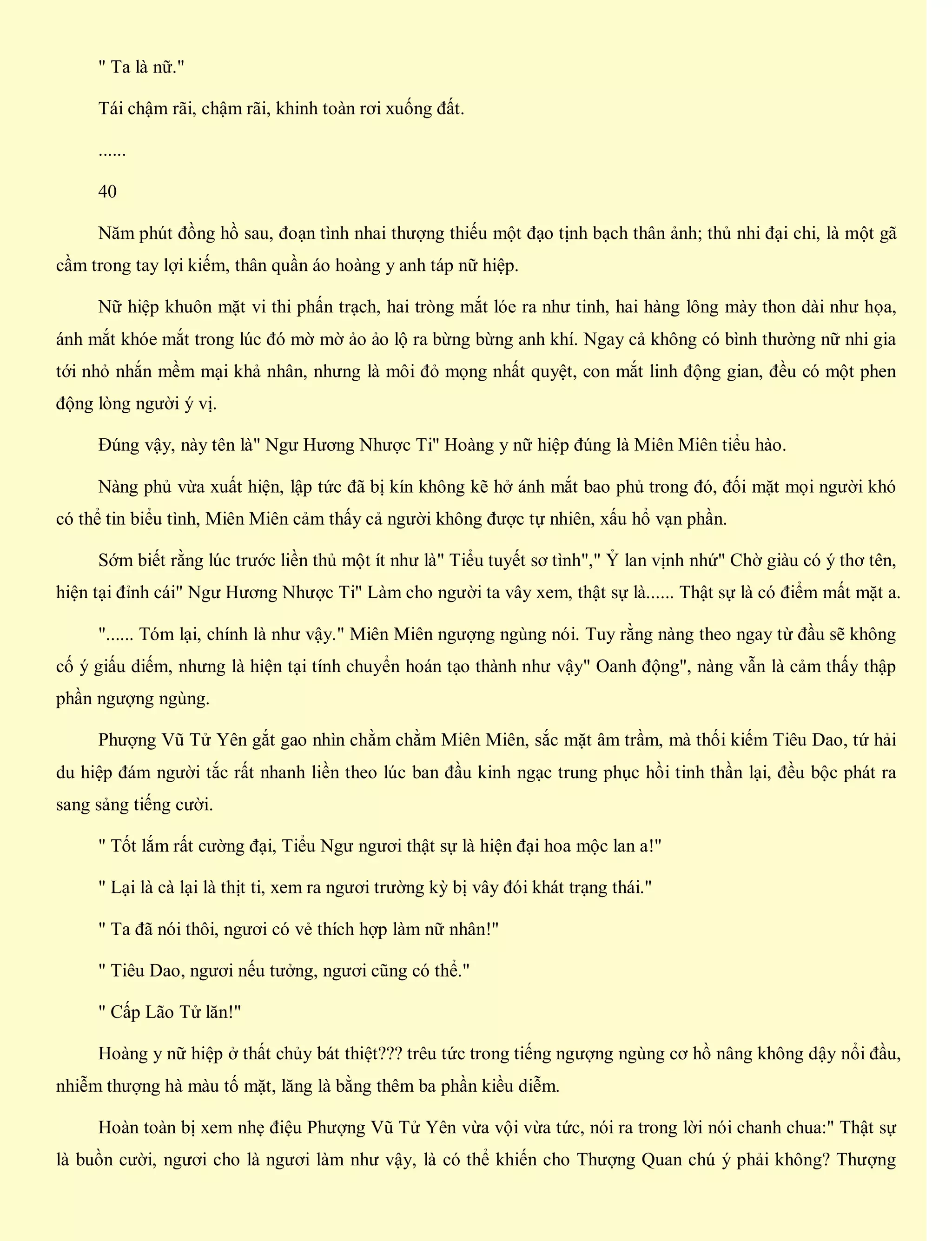 " Ta là nữ."
Tái chậm rãi, chậm rãi, khinh toàn rơi xuống đất.
......
40
Năm phút đồng hồ sau, đoạn tình nhai thượng thiếu một đạo tịnh bạch thân ảnh; thủ nhi đại chi, là một gã
cầm trong tay lợi kiếm, thân quần áo hoàng y anh táp nữ hiệp.
Nữ hiệp khuôn mặt vi thi phấn trạch, hai tròng mắt lóe ra như tinh, hai hàng lông mày thon dài như họa,
ánh mắt khóe mắt trong lúc đó mờ mờ ảo ảo lộ ra bừng bừng anh khí. Ngay cả không có bình thường nữ nhi gia
tới nhỏ nhắn mềm mại khả nhân, nhưng là môi đỏ mọng nhất quyệt, con mắt linh động gian, đều có một phen
động lòng người ý vị.
Đúng vậy, này tên là" Ngư Hương Nhược Ti" Hoàng y nữ hiệp đúng là Miên Miên tiểu hào.
Nàng phủ vừa xuất hiện, lập tức đã bị kín không kẽ hở ánh mắt bao phủ trong đó, đối mặt mọi người khó
có thể tin biểu tình, Miên Miên cảm thấy cả người không được tự nhiên, xấu hổ vạn phần.
Sớm biết rằng lúc trước liền thủ một ít như là" Tiểu tuyết sơ tình"," Ỷ lan vịnh nhứ" Chờ giàu có ý thơ tên,
hiện tại đỉnh cái" Ngư Hương Nhược Ti" Làm cho người ta vây xem, thật sự là...... Thật sự là có điểm mất mặt a.
"...... Tóm lại, chính là như vậy." Miên Miên ngượng ngùng nói. Tuy rằng nàng theo ngay từ đầu sẽ không
cố ý giấu diếm, nhưng là hiện tại tính chuyển hoán tạo thành như vậy" Oanh động", nàng vẫn là cảm thấy thập
phần ngượng ngùng.
Phượng Vũ Tử Yên gắt gao nhìn chằm chằm Miên Miên, sắc mặt âm trầm, mà thối kiếm Tiêu Dao, tứ hải
du hiệp đám người tắc rất nhanh liền theo lúc ban đầu kinh ngạc trung phục hồi tinh thần lại, đều bộc phát ra
sang sảng tiếng cười.
" Tốt lắm rất cường đại, Tiểu Ngư ngươi thật sự là hiện đại hoa mộc lan a!"
" Lại là cà lại là thịt ti, xem ra ngươi trường kỳ bị vây đói khát trạng thái."
" Ta đã nói thôi, ngươi có vẻ thích hợp làm nữ nhân!"
" Tiêu Dao, ngươi nếu tưởng, ngươi cũng có thể."
" Cấp Lão Tử lăn!"
Hoàng y nữ hiệp ở thất chủy bát thiệt??? trêu tức trong tiếng ngượng ngùng cơ hồ nâng không dậy nổi đầu,
nhiễm thượng hà màu tố mặt, lăng là bằng thêm ba phần kiều diễm.
Hoàn toàn bị xem nhẹ điệu Phượng Vũ Tử Yên vừa vội vừa tức, nói ra trong lời nói chanh chua:" Thật sự
là buồn cười, ngươi cho là ngươi làm như vậy, là có thể khiến cho Thượng Quan chú ý phải không? Thượng
 
