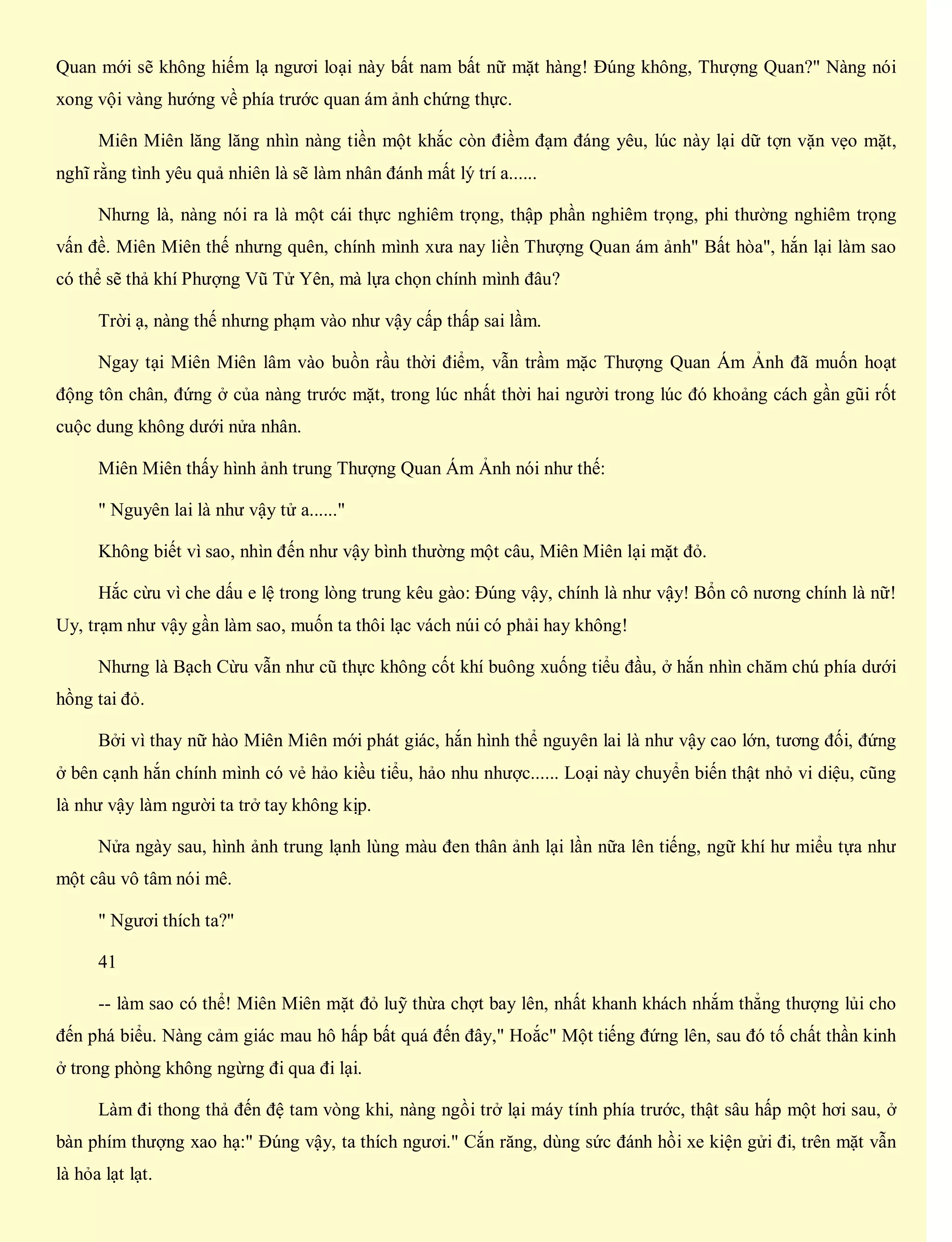 Quan mới sẽ không hiếm lạ ngươi loại này bất nam bất nữ mặt hàng! Đúng không, Thượng Quan?" Nàng nói
xong vội vàng hướng về phía trước quan ám ảnh chứng thực.
Miên Miên lăng lăng nhìn nàng tiền một khắc còn điềm đạm đáng yêu, lúc này lại dữ tợn vặn vẹo mặt,
nghĩ rằng tình yêu quả nhiên là sẽ làm nhân đánh mất lý trí a......
Nhưng là, nàng nói ra là một cái thực nghiêm trọng, thập phần nghiêm trọng, phi thường nghiêm trọng
vấn đề. Miên Miên thế nhưng quên, chính mình xưa nay liền Thượng Quan ám ảnh" Bất hòa", hắn lại làm sao
có thể sẽ thả khí Phượng Vũ Tử Yên, mà lựa chọn chính mình đâu?
Trời ạ, nàng thế nhưng phạm vào như vậy cấp thấp sai lầm.
Ngay tại Miên Miên lâm vào buồn rầu thời điểm, vẫn trầm mặc Thượng Quan Ám Ảnh đã muốn hoạt
động tôn chân, đứng ở của nàng trước mặt, trong lúc nhất thời hai người trong lúc đó khoảng cách gần gũi rốt
cuộc dung không dưới nửa nhân.
Miên Miên thấy hình ảnh trung Thượng Quan Ám Ảnh nói như thế:
" Nguyên lai là như vậy tử a......"
Không biết vì sao, nhìn đến như vậy bình thường một câu, Miên Miên lại mặt đỏ.
Hắc cừu vì che dấu e lệ trong lòng trung kêu gào: Đúng vậy, chính là như vậy! Bổn cô nương chính là nữ!
Uy, trạm như vậy gần làm sao, muốn ta thôi lạc vách núi có phải hay không!
Nhưng là Bạch Cừu vẫn như cũ thực không cốt khí buông xuống tiểu đầu, ở hắn nhìn chăm chú phía dưới
hồng tai đỏ.
Bởi vì thay nữ hào Miên Miên mới phát giác, hắn hình thể nguyên lai là như vậy cao lớn, tương đối, đứng
ở bên cạnh hắn chính mình có vẻ hảo kiều tiểu, hảo nhu nhược...... Loại này chuyển biến thật nhỏ vi diệu, cũng
là như vậy làm người ta trở tay không kịp.
Nửa ngày sau, hình ảnh trung lạnh lùng màu đen thân ảnh lại lần nữa lên tiếng, ngữ khí hư miểu tựa như
một câu vô tâm nói mê.
" Ngươi thích ta?"
41
-- làm sao có thể! Miên Miên mặt đỏ luỹ thừa chợt bay lên, nhất khanh khách nhắm thẳng thượng lủi cho
đến phá biểu. Nàng cảm giác mau hô hấp bất quá đến đây," Hoắc" Một tiếng đứng lên, sau đó tố chất thần kinh
ở trong phòng không ngừng đi qua đi lại.
Làm đi thong thả đến đệ tam vòng khi, nàng ngồi trở lại máy tính phía trước, thật sâu hấp một hơi sau, ở
bàn phím thượng xao hạ:" Đúng vậy, ta thích ngươi." Cắn răng, dùng sức đánh hồi xe kiện gửi đi, trên mặt vẫn
là hỏa lạt lạt.
 