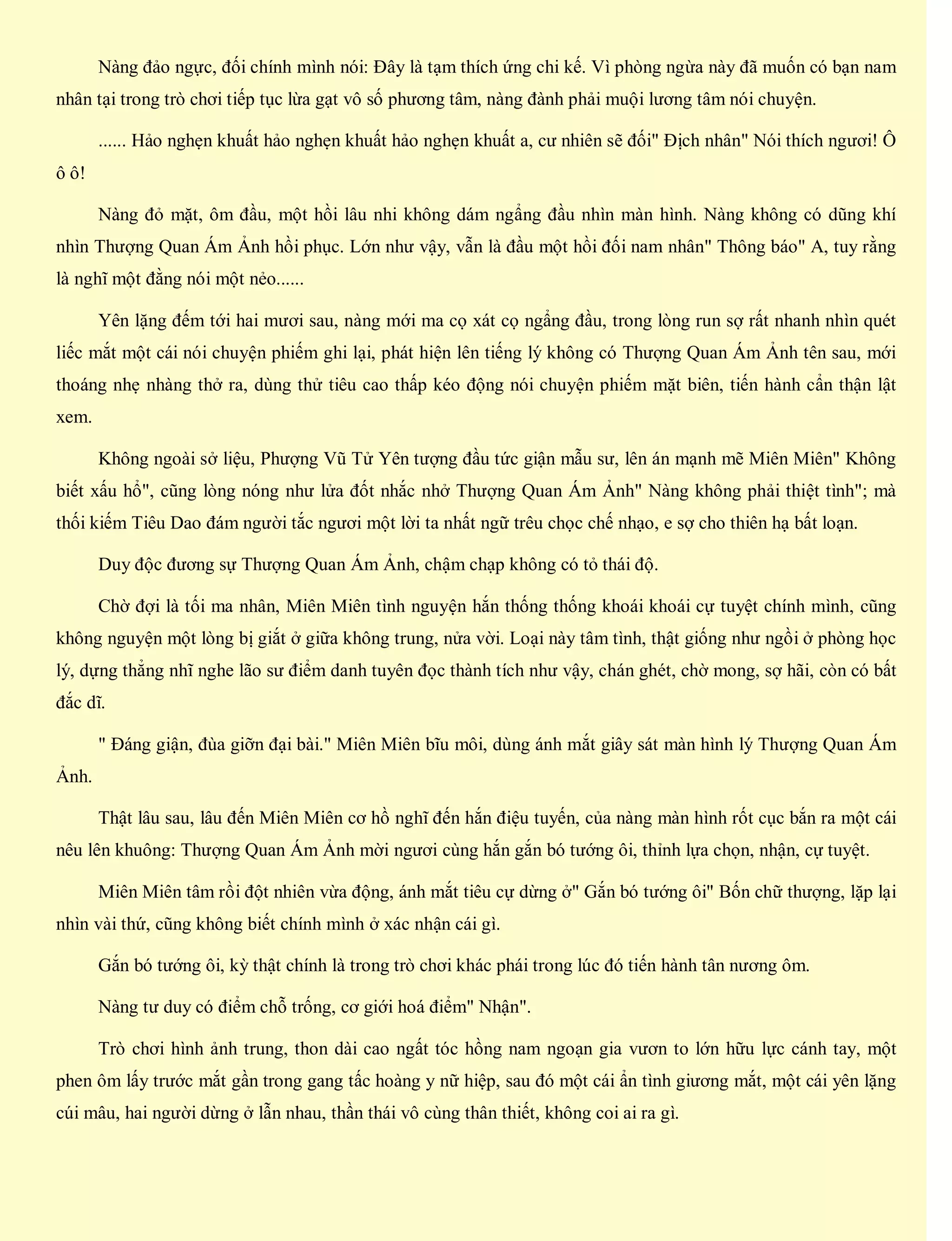 Nàng đảo ngực, đối chính mình nói: Đây là tạm thích ứng chi kế. Vì phòng ngừa này đã muốn có bạn nam
nhân tại trong trò chơi tiếp tục lừa gạt vô số phương tâm, nàng đành phải muội lương tâm nói chuyện.
...... Hảo nghẹn khuất hảo nghẹn khuất hảo nghẹn khuất a, cư nhiên sẽ đối" Địch nhân" Nói thích ngươi! Ô
ô ô!
Nàng đỏ mặt, ôm đầu, một hồi lâu nhi không dám ngẩng đầu nhìn màn hình. Nàng không có dũng khí
nhìn Thượng Quan Ám Ảnh hồi phục. Lớn như vậy, vẫn là đầu một hồi đối nam nhân" Thông báo" A, tuy rằng
là nghĩ một đằng nói một nẻo......
Yên lặng đếm tới hai mươi sau, nàng mới ma cọ xát cọ ngẩng đầu, trong lòng run sợ rất nhanh nhìn quét
liếc mắt một cái nói chuyện phiếm ghi lại, phát hiện lên tiếng lý không có Thượng Quan Ám Ảnh tên sau, mới
thoáng nhẹ nhàng thở ra, dùng thử tiêu cao thấp kéo động nói chuyện phiếm mặt biên, tiến hành cẩn thận lật
xem.
Không ngoài sở liệu, Phượng Vũ Tử Yên tượng đầu tức giận mẫu sư, lên án mạnh mẽ Miên Miên" Không
biết xấu hổ", cũng lòng nóng như lửa đốt nhắc nhở Thượng Quan Ám Ảnh" Nàng không phải thiệt tình"; mà
thối kiếm Tiêu Dao đám người tắc ngươi một lời ta nhất ngữ trêu chọc chế nhạo, e sợ cho thiên hạ bất loạn.
Duy độc đương sự Thượng Quan Ám Ảnh, chậm chạp không có tỏ thái độ.
Chờ đợi là tối ma nhân, Miên Miên tình nguyện hắn thống thống khoái khoái cự tuyệt chính mình, cũng
không nguyện một lòng bị giắt ở giữa không trung, nửa vời. Loại này tâm tình, thật giống như ngồi ở phòng học
lý, dựng thẳng nhĩ nghe lão sư điểm danh tuyên đọc thành tích như vậy, chán ghét, chờ mong, sợ hãi, còn có bất
đắc dĩ.
" Đáng giận, đùa giỡn đại bài." Miên Miên bĩu môi, dùng ánh mắt giây sát màn hình lý Thượng Quan Ám
Ảnh.
Thật lâu sau, lâu đến Miên Miên cơ hồ nghĩ đến hắn điệu tuyến, của nàng màn hình rốt cục bắn ra một cái
nêu lên khuông: Thượng Quan Ám Ảnh mời ngươi cùng hắn gắn bó tướng ôi, thỉnh lựa chọn, nhận, cự tuyệt.
Miên Miên tâm rồi đột nhiên vừa động, ánh mắt tiêu cự dừng ở" Gắn bó tướng ôi" Bốn chữ thượng, lặp lại
nhìn vài thứ, cũng không biết chính mình ở xác nhận cái gì.
Gắn bó tướng ôi, kỳ thật chính là trong trò chơi khác phái trong lúc đó tiến hành tân nương ôm.
Nàng tư duy có điểm chỗ trống, cơ giới hoá điểm" Nhận".
Trò chơi hình ảnh trung, thon dài cao ngất tóc hồng nam ngoạn gia vươn to lớn hữu lực cánh tay, một
phen ôm lấy trước mắt gần trong gang tấc hoàng y nữ hiệp, sau đó một cái ẩn tình giương mắt, một cái yên lặng
cúi mâu, hai người dừng ở lẫn nhau, thần thái vô cùng thân thiết, không coi ai ra gì.
 