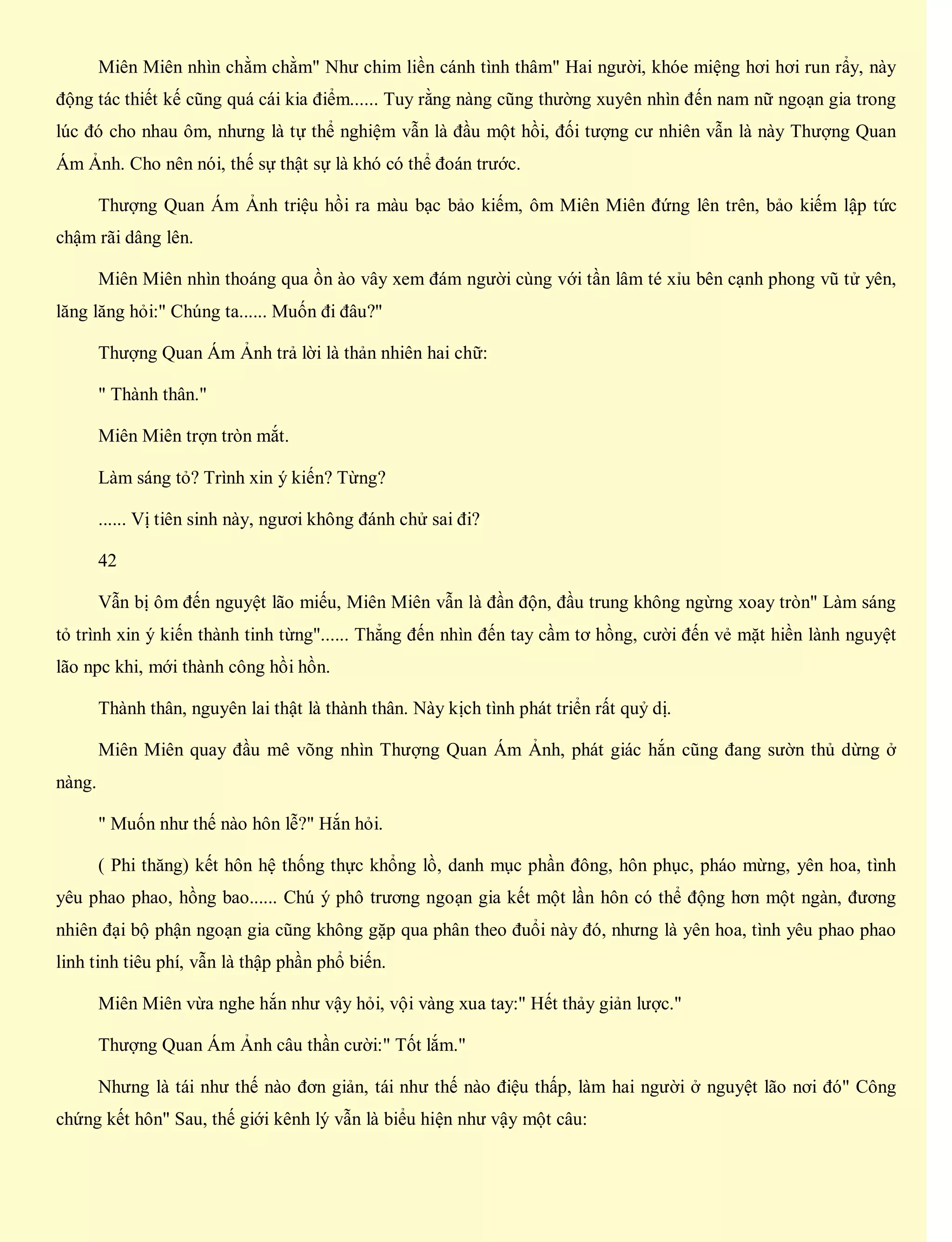 Miên Miên nhìn chằm chằm" Như chim liền cánh tình thâm" Hai người, khóe miệng hơi hơi run rẩy, này
động tác thiết kế cũng quá cái kia điểm...... Tuy rằng nàng cũng thường xuyên nhìn đến nam nữ ngoạn gia trong
lúc đó cho nhau ôm, nhưng là tự thể nghiệm vẫn là đầu một hồi, đối tượng cư nhiên vẫn là này Thượng Quan
Ám Ảnh. Cho nên nói, thế sự thật sự là khó có thể đoán trước.
Thượng Quan Ám Ảnh triệu hồi ra màu bạc bảo kiếm, ôm Miên Miên đứng lên trên, bảo kiếm lập tức
chậm rãi dâng lên.
Miên Miên nhìn thoáng qua ồn ào vây xem đám người cùng với tần lâm té xỉu bên cạnh phong vũ tử yên,
lăng lăng hỏi:" Chúng ta...... Muốn đi đâu?"
Thượng Quan Ám Ảnh trả lời là thản nhiên hai chữ:
" Thành thân."
Miên Miên trợn tròn mắt.
Làm sáng tỏ? Trình xin ý kiến? Từng?
...... Vị tiên sinh này, ngươi không đánh chử sai đi?
42
Vẫn bị ôm đến nguyệt lão miếu, Miên Miên vẫn là đần độn, đầu trung không ngừng xoay tròn" Làm sáng
tỏ trình xin ý kiến thành tinh từng"...... Thẳng đến nhìn đến tay cầm tơ hồng, cười đến vẻ mặt hiền lành nguyệt
lão npc khi, mới thành công hồi hồn.
Thành thân, nguyên lai thật là thành thân. Này kịch tình phát triển rất quỷ dị.
Miên Miên quay đầu mê võng nhìn Thượng Quan Ám Ảnh, phát giác hắn cũng đang sườn thủ dừng ở
nàng.
" Muốn như thế nào hôn lễ?" Hắn hỏi.
( Phi thăng) kết hôn hệ thống thực khổng lồ, danh mục phần đông, hôn phục, pháo mừng, yên hoa, tình
yêu phao phao, hồng bao...... Chú ý phô trương ngoạn gia kết một lần hôn có thể động hơn một ngàn, đương
nhiên đại bộ phận ngoạn gia cũng không gặp qua phân theo đuổi này đó, nhưng là yên hoa, tình yêu phao phao
linh tinh tiêu phí, vẫn là thập phần phổ biến.
Miên Miên vừa nghe hắn như vậy hỏi, vội vàng xua tay:" Hết thảy giản lược."
Thượng Quan Ám Ảnh câu thần cười:" Tốt lắm."
Nhưng là tái như thế nào đơn giản, tái như thế nào điệu thấp, làm hai người ở nguyệt lão nơi đó" Công
chứng kết hôn" Sau, thế giới kênh lý vẫn là biểu hiện như vậy một câu:
 