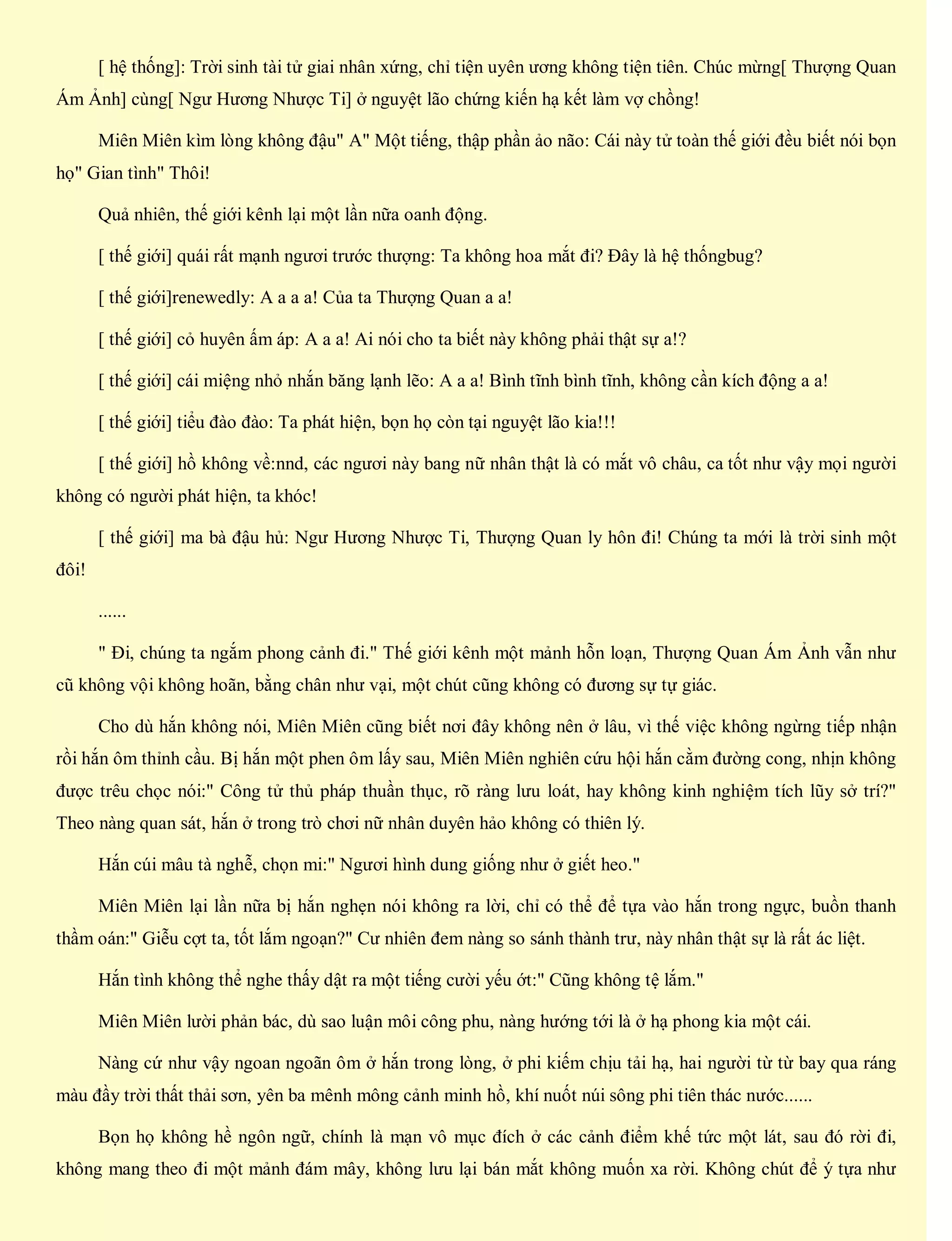 [ hệ thống]: Trời sinh tài tử giai nhân xứng, chỉ tiện uyên ương không tiện tiên. Chúc mừng[ Thượng Quan
Ám Ảnh] cùng[ Ngư Hương Nhược Ti] ở nguyệt lão chứng kiến hạ kết làm vợ chồng!
Miên Miên kìm lòng không đậu" A" Một tiếng, thập phần ảo não: Cái này tử toàn thế giới đều biết nói bọn
họ" Gian tình" Thôi!
Quả nhiên, thế giới kênh lại một lần nữa oanh động.
[ thế giới] quái rất mạnh ngươi trước thượng: Ta không hoa mắt đi? Đây là hệ thốngbug?
[ thế giới]renewedly: A a a a! Của ta Thượng Quan a a!
[ thế giới] cỏ huyên ấm áp: A a a! Ai nói cho ta biết này không phải thật sự a!?
[ thế giới] cái miệng nhỏ nhắn băng lạnh lẽo: A a a! Bình tĩnh bình tĩnh, không cần kích động a a!
[ thế giới] tiểu đào đào: Ta phát hiện, bọn họ còn tại nguyệt lão kia!!!
[ thế giới] hồ không về:nnd, các ngươi này bang nữ nhân thật là có mắt vô châu, ca tốt như vậy mọi người
không có người phát hiện, ta khóc!
[ thế giới] ma bà đậu hủ: Ngư Hương Nhược Ti, Thượng Quan ly hôn đi! Chúng ta mới là trời sinh một
đôi!
......
" Đi, chúng ta ngắm phong cảnh đi." Thế giới kênh một mảnh hỗn loạn, Thượng Quan Ám Ảnh vẫn như
cũ không vội không hoãn, bằng chân như vại, một chút cũng không có đương sự tự giác.
Cho dù hắn không nói, Miên Miên cũng biết nơi đây không nên ở lâu, vì thế việc không ngừng tiếp nhận
rồi hắn ôm thỉnh cầu. Bị hắn một phen ôm lấy sau, Miên Miên nghiên cứu hội hắn cằm đường cong, nhịn không
được trêu chọc nói:" Công tử thủ pháp thuần thục, rõ ràng lưu loát, hay không kinh nghiệm tích lũy sở trí?"
Theo nàng quan sát, hắn ở trong trò chơi nữ nhân duyên hảo không có thiên lý.
Hắn cúi mâu tà nghễ, chọn mi:" Ngươi hình dung giống như ở giết heo."
Miên Miên lại lần nữa bị hắn nghẹn nói không ra lời, chỉ có thể để tựa vào hắn trong ngực, buồn thanh
thầm oán:" Giễu cợt ta, tốt lắm ngoạn?" Cư nhiên đem nàng so sánh thành trư, này nhân thật sự là rất ác liệt.
Hắn tình không thể nghe thấy dật ra một tiếng cười yếu ớt:" Cũng không tệ lắm."
Miên Miên lười phản bác, dù sao luận môi công phu, nàng hướng tới là ở hạ phong kia một cái.
Nàng cứ như vậy ngoan ngoãn ôm ở hắn trong lòng, ở phi kiếm chịu tải hạ, hai người từ từ bay qua ráng
màu đầy trời thất thải sơn, yên ba mênh mông cảnh minh hồ, khí nuốt núi sông phi tiên thác nước......
Bọn họ không hề ngôn ngữ, chính là mạn vô mục đích ở các cảnh điểm khế tức một lát, sau đó rời đi,
không mang theo đi một mảnh đám mây, không lưu lại bán mắt không muốn xa rời. Không chút để ý tựa như
 