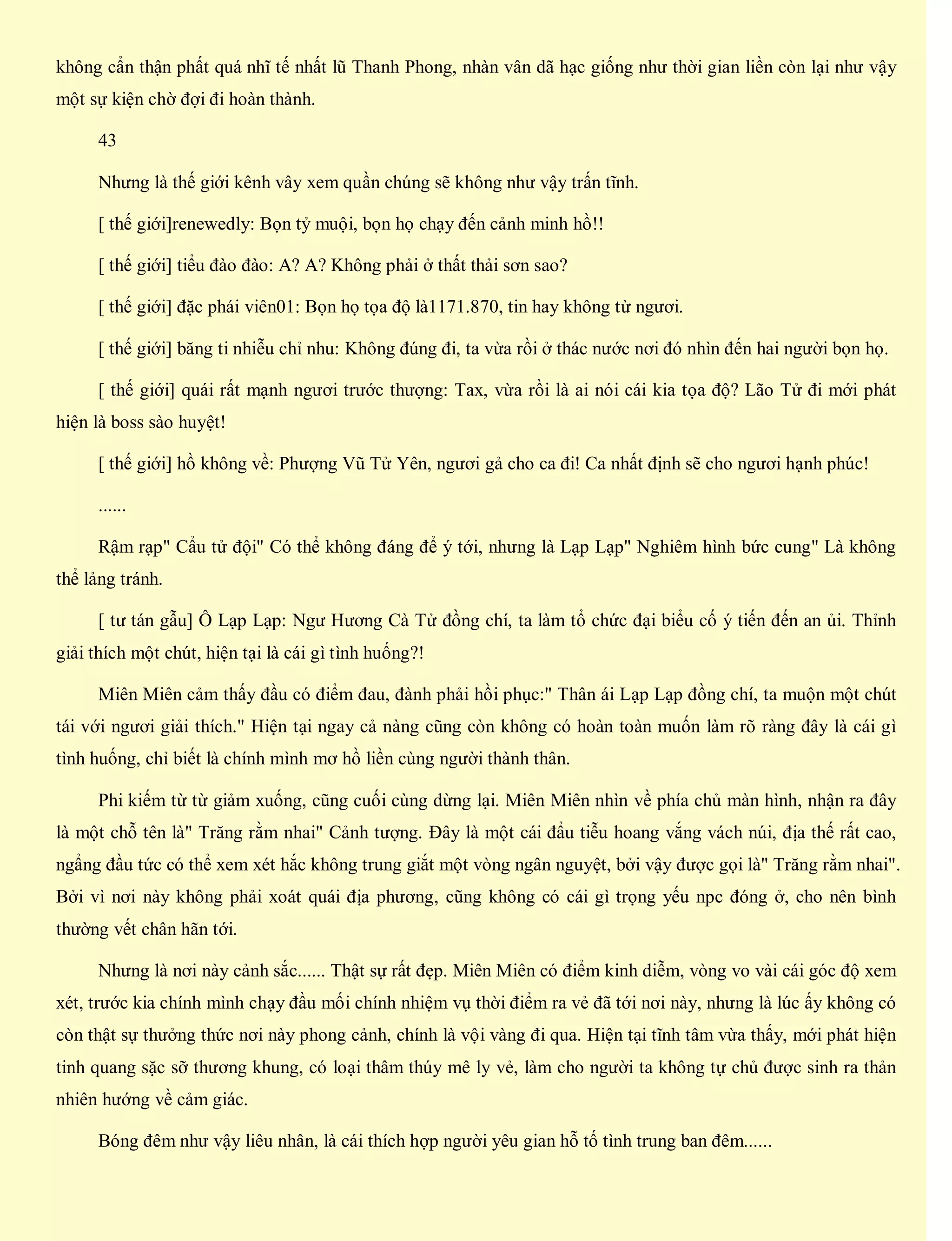 không cẩn thận phất quá nhĩ tế nhất lũ Thanh Phong, nhàn vân dã hạc giống như thời gian liền còn lại như vậy
một sự kiện chờ đợi đi hoàn thành.
43
Nhưng là thế giới kênh vây xem quần chúng sẽ không như vậy trấn tĩnh.
[ thế giới]renewedly: Bọn tỷ muội, bọn họ chạy đến cảnh minh hồ!!
[ thế giới] tiểu đào đào: A? A? Không phải ở thất thải sơn sao?
[ thế giới] đặc phái viên01: Bọn họ tọa độ là1171.870, tin hay không từ ngươi.
[ thế giới] băng ti nhiễu chỉ nhu: Không đúng đi, ta vừa rồi ở thác nước nơi đó nhìn đến hai người bọn họ.
[ thế giới] quái rất mạnh ngươi trước thượng: Tax, vừa rồi là ai nói cái kia tọa độ? Lão Tử đi mới phát
hiện là boss sào huyệt!
[ thế giới] hồ không về: Phượng Vũ Tử Yên, ngươi gả cho ca đi! Ca nhất định sẽ cho ngươi hạnh phúc!
......
Rậm rạp" Cẩu tử đội" Có thể không đáng để ý tới, nhưng là Lạp Lạp" Nghiêm hình bức cung" Là không
thể lảng tránh.
[ tư tán gẫu] Ô Lạp Lạp: Ngư Hương Cà Tử đồng chí, ta làm tổ chức đại biểu cố ý tiến đến an ủi. Thỉnh
giải thích một chút, hiện tại là cái gì tình huống?!
Miên Miên cảm thấy đầu có điểm đau, đành phải hồi phục:" Thân ái Lạp Lạp đồng chí, ta muộn một chút
tái với ngươi giải thích." Hiện tại ngay cả nàng cũng còn không có hoàn toàn muốn làm rõ ràng đây là cái gì
tình huống, chỉ biết là chính mình mơ hồ liền cùng người thành thân.
Phi kiếm từ từ giảm xuống, cũng cuối cùng dừng lại. Miên Miên nhìn về phía chủ màn hình, nhận ra đây
là một chỗ tên là" Trăng rằm nhai" Cảnh tượng. Đây là một cái đẩu tiễu hoang vắng vách núi, địa thế rất cao,
ngẩng đầu tức có thể xem xét hắc không trung giắt một vòng ngân nguyệt, bởi vậy được gọi là" Trăng rằm nhai".
Bởi vì nơi này không phải xoát quái địa phương, cũng không có cái gì trọng yếu npc đóng ở, cho nên bình
thường vết chân hãn tới.
Nhưng là nơi này cảnh sắc...... Thật sự rất đẹp. Miên Miên có điểm kinh diễm, vòng vo vài cái góc độ xem
xét, trước kia chính mình chạy đầu mối chính nhiệm vụ thời điểm ra vẻ đã tới nơi này, nhưng là lúc ấy không có
còn thật sự thưởng thức nơi này phong cảnh, chính là vội vàng đi qua. Hiện tại tĩnh tâm vừa thấy, mới phát hiện
tinh quang sặc sỡ thương khung, có loại thâm thúy mê ly vẻ, làm cho người ta không tự chủ được sinh ra thản
nhiên hướng về cảm giác.
Bóng đêm như vậy liêu nhân, là cái thích hợp người yêu gian hỗ tố tình trung ban đêm......
 
