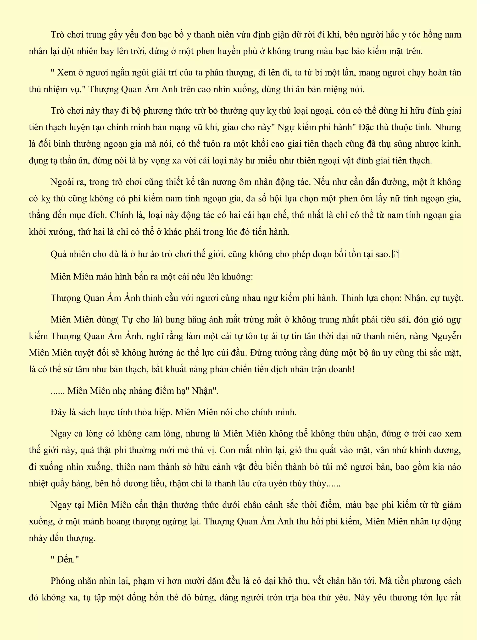 Trò chơi trung gầy yếu đơn bạc bố y thanh niên vừa định giận dữ rời đi khi, bên người hắc y tóc hồng nam
nhân lại đột nhiên bay lên trời, đứng ở một phen huyền phù ở không trung màu bạc bảo kiếm mặt trên.
" Xem ở ngươi ngắn ngủi giải trí của ta phân thượng, đi lên đi, ta từ bi một lần, mang ngươi chạy hoàn tân
thủ nhiệm vụ." Thượng Quan Ám Ảnh trên cao nhìn xuống, dùng thi ân bàn miệng nói.
Trò chơi này thay đi bộ phương thức trừ bỏ thường quy kỵ thú loại ngoại, còn có thể dùng hi hữu đỉnh giai
tiên thạch luyện tạo chính mình bản mạng vũ khí, giao cho này" Ngự kiếm phi hành" Đặc thù thuộc tính. Nhưng
là đối bình thường ngoạn gia mà nói, có thể tuôn ra một khối cao giai tiên thạch cũng đã thụ sủng nhược kinh,
đụng tạ thần ân, đừng nói là hy vọng xa vời cái loại này hư miểu như thiên ngoại vật đỉnh giai tiên thạch.
Ngoài ra, trong trò chơi cũng thiết kế tân nương ôm nhân động tác. Nếu như cần dẫn đường, một ít không
có kỵ thú cũng không có phi kiếm nam tính ngoạn gia, đa số hội lựa chọn một phen ôm lấy nữ tính ngoạn gia,
thẳng đến mục đích. Chính là, loại này động tác có hai cái hạn chế, thứ nhất là chỉ có thể từ nam tính ngoạn gia
khởi xướng, thứ hai là chỉ có thể ở khác phái trong lúc đó tiến hành.
Quả nhiên cho dù là ở hư ảo trò chơi thế giới, cũng không cho phép đoạn bối tồn tại sao.囧
Miên Miên màn hình bắn ra một cái nêu lên khuông:
Thượng Quan Ám Ảnh thỉnh cầu với ngươi cùng nhau ngự kiếm phi hành. Thỉnh lựa chọn: Nhận, cự tuyệt.
Miên Miên dùng( Tự cho là) hung hăng ánh mắt trừng mắt ở không trung nhất phái tiêu sái, đón gió ngự
kiếm Thượng Quan Ám Ảnh, nghĩ rằng làm một cái tự tôn tự ái tự tin tân thời đại nữ thanh niên, nàng Nguyễn
Miên Miên tuyệt đối sẽ không hướng ác thế lực cúi đầu. Đừng tưởng rằng dùng một bộ ân uy cũng thi sắc mặt,
là có thể sử tâm như bàn thạch, bất khuất nàng phản chiến tiến địch nhân trận doanh!
...... Miên Miên nhẹ nhàng điểm hạ" Nhận".
Đây là sách lược tính thỏa hiệp. Miên Miên nói cho chính mình.
Ngay cả lòng có không cam lòng, nhưng là Miên Miên không thể không thừa nhận, đứng ở trời cao xem
thế giới này, quả thật phi thường mới mẻ thú vị. Con mắt nhìn lại, gió thu quất vào mặt, vân nhứ khinh dương,
đi xuống nhìn xuống, thiên nam thành sở hữu cảnh vật đều biến thành bỏ túi mê ngươi bản, bao gồm kia náo
nhiệt quầy hàng, bên hồ dương liễu, thậm chí là thanh lâu cửa uyển thúy thúy......
Ngay tại Miên Miên cẩn thận thưởng thức dưới chân cảnh sắc thời điểm, màu bạc phi kiếm từ từ giảm
xuống, ở một mảnh hoang thượng ngừng lại. Thượng Quan Ám Ảnh thu hồi phi kiếm, Miên Miên nhân tự động
nhảy đến thượng.
" Đến."
Phóng nhãn nhìn lại, phạm vi hơn mười dặm đều là cỏ dại khô thụ, vết chân hãn tới. Mà tiền phương cách
đó không xa, tụ tập một đống hồn thể đỏ bừng, dáng người tròn trịa hỏa thử yêu. Này yêu thương tổn lực rất
 
