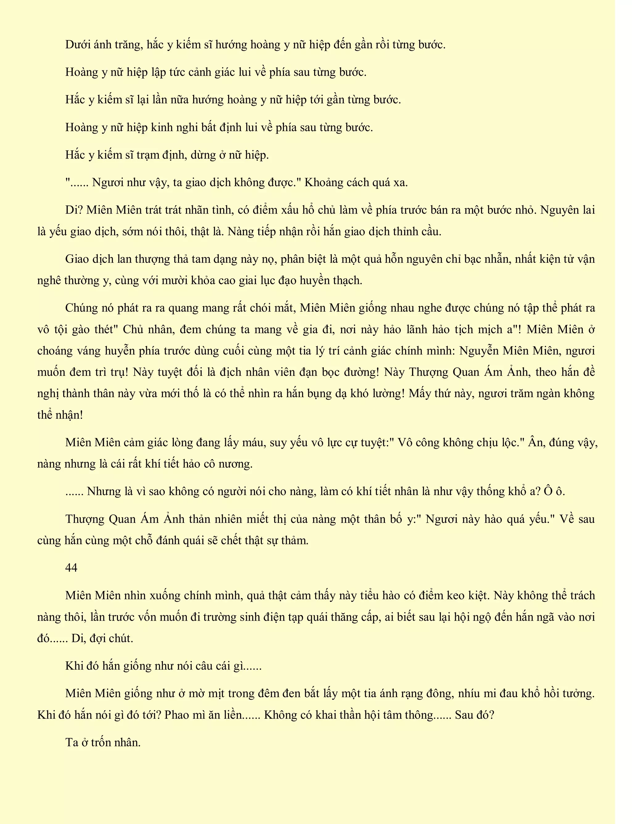 Dưới ánh trăng, hắc y kiếm sĩ hướng hoàng y nữ hiệp đến gần rồi từng bước.
Hoàng y nữ hiệp lập tức cảnh giác lui về phía sau từng bước.
Hắc y kiếm sĩ lại lần nữa hướng hoàng y nữ hiệp tới gần từng bước.
Hoàng y nữ hiệp kinh nghi bất định lui về phía sau từng bước.
Hắc y kiếm sĩ trạm định, dừng ở nữ hiệp.
"...... Ngươi như vậy, ta giao dịch không được." Khoảng cách quá xa.
Di? Miên Miên trát trát nhãn tình, có điểm xấu hổ chủ làm về phía trước bán ra một bước nhỏ. Nguyên lai
là yếu giao dịch, sớm nói thôi, thật là. Nàng tiếp nhận rồi hắn giao dịch thỉnh cầu.
Giao dịch lan thượng thả tam dạng này nọ, phân biệt là một quả hỗn nguyên chỉ bạc nhẫn, nhất kiện tử vận
nghê thường y, cùng với mười khỏa cao giai lục đạo huyền thạch.
Chúng nó phát ra ra quang mang rất chói mắt, Miên Miên giống nhau nghe được chúng nó tập thể phát ra
vô tội gào thét" Chủ nhân, đem chúng ta mang về gia đi, nơi này hảo lãnh hảo tịch mịch a"! Miên Miên ở
choáng váng huyễn phía trước dùng cuối cùng một tia lý trí cảnh giác chính mình: Nguyễn Miên Miên, ngươi
muốn đem trì trụ! Này tuyệt đối là địch nhân viên đạn bọc đường! Này Thượng Quan Ám Ảnh, theo hắn đề
nghị thành thân này vừa mới thố là có thể nhìn ra hắn bụng dạ khó lường! Mấy thứ này, ngươi trăm ngàn không
thể nhận!
Miên Miên cảm giác lòng đang lấy máu, suy yếu vô lực cự tuyệt:" Vô công không chịu lộc." Ân, đúng vậy,
nàng nhưng là cái rất khí tiết hảo cô nương.
...... Nhưng là vì sao không có người nói cho nàng, làm có khí tiết nhân là như vậy thống khổ a? Ô ô.
Thượng Quan Ám Ảnh thản nhiên miết thị của nàng một thân bố y:" Ngươi này hào quá yếu." Về sau
cùng hắn cùng một chỗ đánh quái sẽ chết thật sự thảm.
44
Miên Miên nhìn xuống chính mình, quả thật cảm thấy này tiểu hào có điểm keo kiệt. Này không thể trách
nàng thôi, lần trước vốn muốn đi trường sinh điện tạp quái thăng cấp, ai biết sau lại hội ngộ đến hắn ngã vào nơi
đó...... Di, đợi chút.
Khi đó hắn giống như nói câu cái gì......
Miên Miên giống như ở mờ mịt trong đêm đen bắt lấy một tia ánh rạng đông, nhíu mi đau khổ hồi tưởng.
Khi đó hắn nói gì đó tới? Phao mì ăn liền...... Không có khai thần hội tâm thông...... Sau đó?
Ta ở trốn nhân.
 