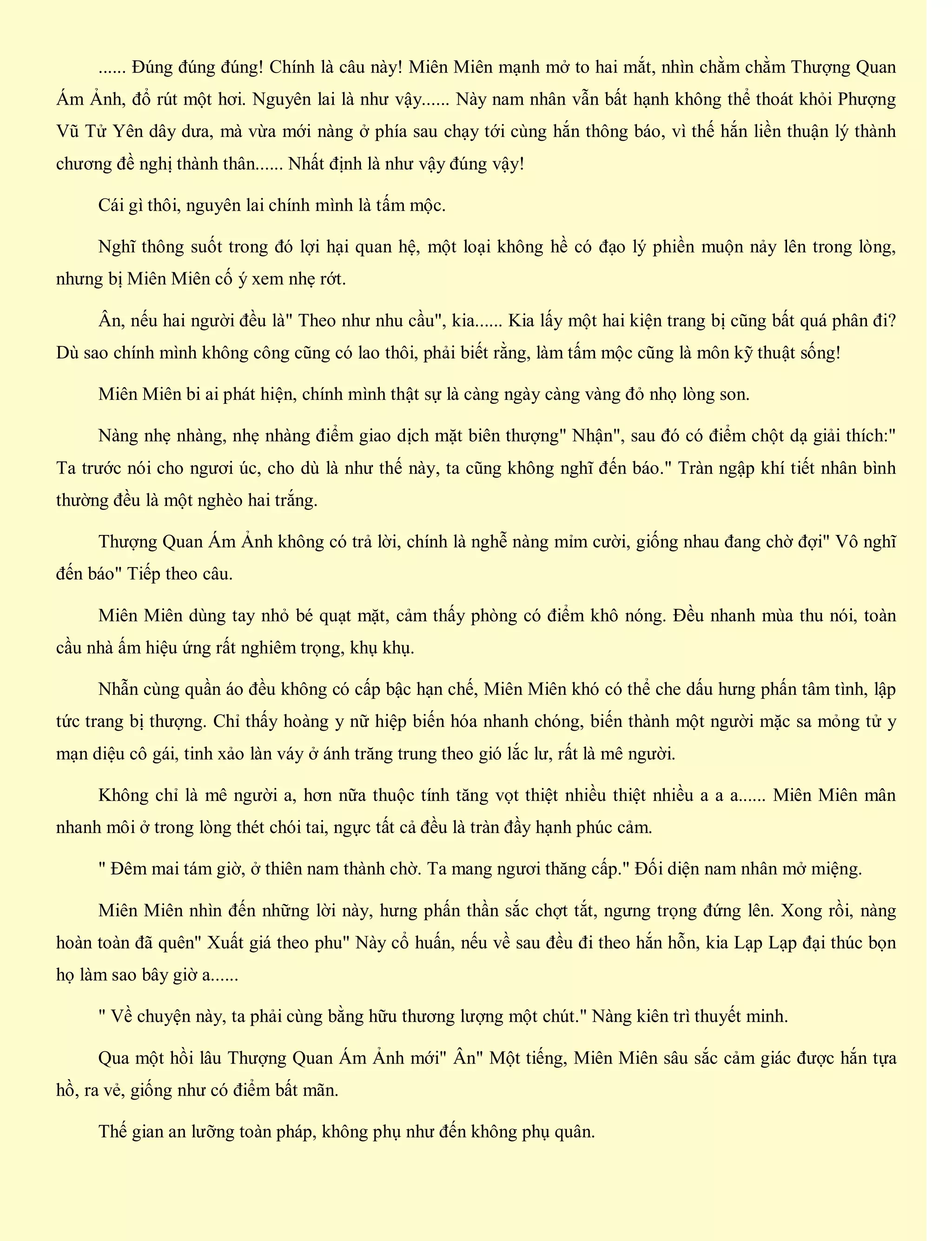 ...... Đúng đúng đúng! Chính là câu này! Miên Miên mạnh mở to hai mắt, nhìn chằm chằm Thượng Quan
Ám Ảnh, đổ rút một hơi. Nguyên lai là như vậy...... Này nam nhân vẫn bất hạnh không thể thoát khỏi Phượng
Vũ Tử Yên dây dưa, mà vừa mới nàng ở phía sau chạy tới cùng hắn thông báo, vì thế hắn liền thuận lý thành
chương đề nghị thành thân...... Nhất định là như vậy đúng vậy!
Cái gì thôi, nguyên lai chính mình là tấm mộc.
Nghĩ thông suốt trong đó lợi hại quan hệ, một loại không hề có đạo lý phiền muộn nảy lên trong lòng,
nhưng bị Miên Miên cố ý xem nhẹ rớt.
Ân, nếu hai người đều là" Theo như nhu cầu", kia...... Kia lấy một hai kiện trang bị cũng bất quá phân đi?
Dù sao chính mình không công cũng có lao thôi, phải biết rằng, làm tấm mộc cũng là môn kỹ thuật sống!
Miên Miên bi ai phát hiện, chính mình thật sự là càng ngày càng vàng đỏ nhọ lòng son.
Nàng nhẹ nhàng, nhẹ nhàng điểm giao dịch mặt biên thượng" Nhận", sau đó có điểm chột dạ giải thích:"
Ta trước nói cho ngươi úc, cho dù là như thế này, ta cũng không nghĩ đến báo." Tràn ngập khí tiết nhân bình
thường đều là một nghèo hai trắng.
Thượng Quan Ám Ảnh không có trả lời, chính là nghễ nàng mỉm cười, giống nhau đang chờ đợi" Vô nghĩ
đến báo" Tiếp theo câu.
Miên Miên dùng tay nhỏ bé quạt mặt, cảm thấy phòng có điểm khô nóng. Đều nhanh mùa thu nói, toàn
cầu nhà ấm hiệu ứng rất nghiêm trọng, khụ khụ.
Nhẫn cùng quần áo đều không có cấp bậc hạn chế, Miên Miên khó có thể che dấu hưng phấn tâm tình, lập
tức trang bị thượng. Chỉ thấy hoàng y nữ hiệp biến hóa nhanh chóng, biến thành một người mặc sa mỏng tử y
mạn diệu cô gái, tinh xảo làn váy ở ánh trăng trung theo gió lắc lư, rất là mê người.
Không chỉ là mê người a, hơn nữa thuộc tính tăng vọt thiệt nhiều thiệt nhiều a a a...... Miên Miên mân
nhanh môi ở trong lòng thét chói tai, ngực tất cả đều là tràn đầy hạnh phúc cảm.
" Đêm mai tám giờ, ở thiên nam thành chờ. Ta mang ngươi thăng cấp." Đối diện nam nhân mở miệng.
Miên Miên nhìn đến những lời này, hưng phấn thần sắc chợt tắt, ngưng trọng đứng lên. Xong rồi, nàng
hoàn toàn đã quên" Xuất giá theo phu" Này cổ huấn, nếu về sau đều đi theo hắn hỗn, kia Lạp Lạp đại thúc bọn
họ làm sao bây giờ a......
" Về chuyện này, ta phải cùng bằng hữu thương lượng một chút." Nàng kiên trì thuyết minh.
Qua một hồi lâu Thượng Quan Ám Ảnh mới" Ân" Một tiếng, Miên Miên sâu sắc cảm giác được hắn tựa
hồ, ra vẻ, giống như có điểm bất mãn.
Thế gian an lưỡng toàn pháp, không phụ như đến không phụ quân.
 