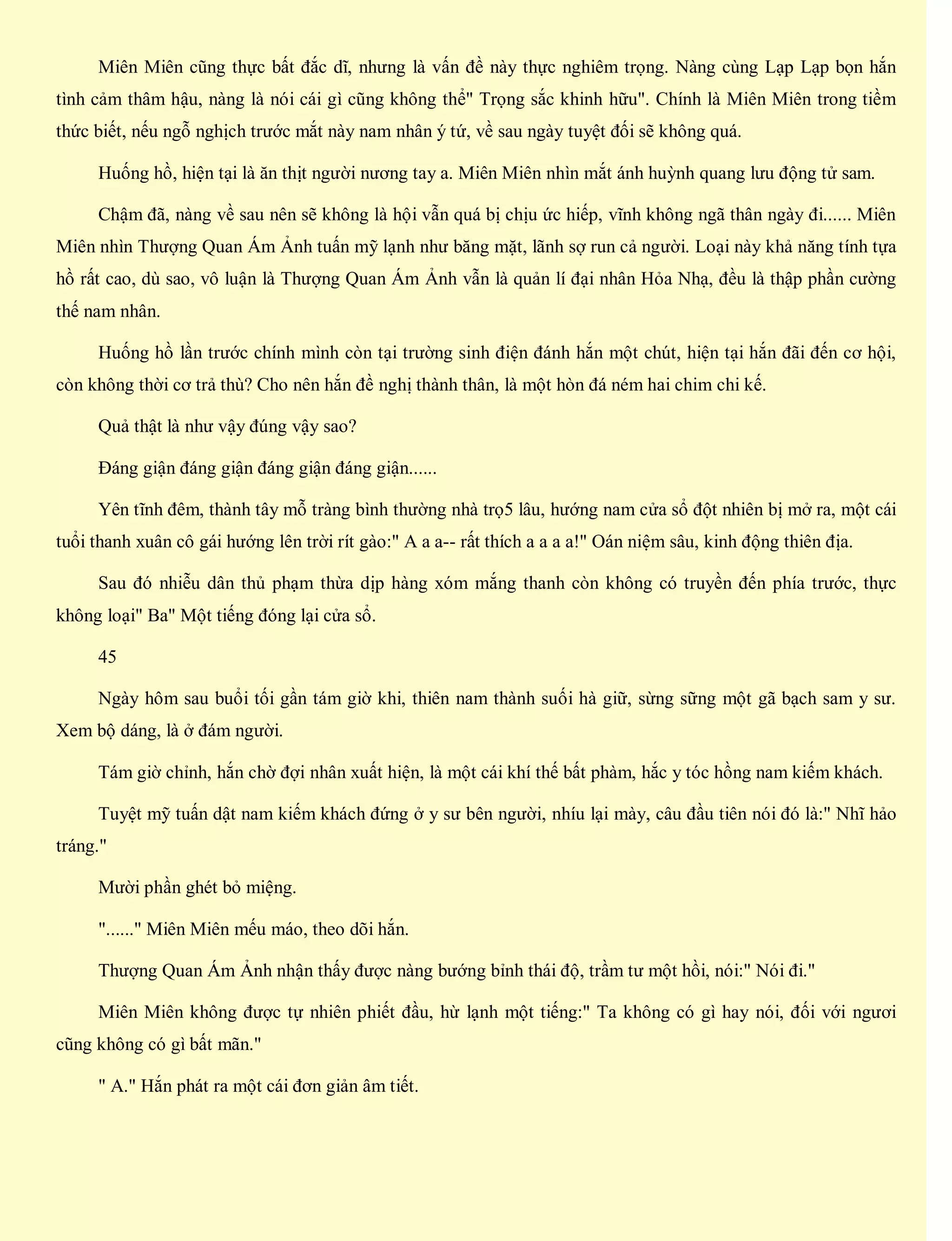 Miên Miên cũng thực bất đắc dĩ, nhưng là vấn đề này thực nghiêm trọng. Nàng cùng Lạp Lạp bọn hắn
tình cảm thâm hậu, nàng là nói cái gì cũng không thể" Trọng sắc khinh hữu". Chính là Miên Miên trong tiềm
thức biết, nếu ngỗ nghịch trước mắt này nam nhân ý tứ, về sau ngày tuyệt đối sẽ không quá.
Huống hồ, hiện tại là ăn thịt người nương tay a. Miên Miên nhìn mắt ánh huỳnh quang lưu động tử sam.
Chậm đã, nàng về sau nên sẽ không là hội vẫn quá bị chịu ức hiếp, vĩnh không ngã thân ngày đi...... Miên
Miên nhìn Thượng Quan Ám Ảnh tuấn mỹ lạnh như băng mặt, lãnh sợ run cả người. Loại này khả năng tính tựa
hồ rất cao, dù sao, vô luận là Thượng Quan Ám Ảnh vẫn là quản lí đại nhân Hỏa Nhạ, đều là thập phần cường
thế nam nhân.
Huống hồ lần trước chính mình còn tại trường sinh điện đánh hắn một chút, hiện tại hắn đãi đến cơ hội,
còn không thời cơ trả thù? Cho nên hắn đề nghị thành thân, là một hòn đá ném hai chim chi kế.
Quả thật là như vậy đúng vậy sao?
Đáng giận đáng giận đáng giận đáng giận......
Yên tĩnh đêm, thành tây mỗ tràng bình thường nhà trọ5 lâu, hướng nam cửa sổ đột nhiên bị mở ra, một cái
tuổi thanh xuân cô gái hướng lên trời rít gào:" A a a-- rất thích a a a a!" Oán niệm sâu, kinh động thiên địa.
Sau đó nhiễu dân thủ phạm thừa dịp hàng xóm mắng thanh còn không có truyền đến phía trước, thực
không loại" Ba" Một tiếng đóng lại cửa sổ.
45
Ngày hôm sau buổi tối gần tám giờ khi, thiên nam thành suối hà giữ, sừng sững một gã bạch sam y sư.
Xem bộ dáng, là ở đám người.
Tám giờ chỉnh, hắn chờ đợi nhân xuất hiện, là một cái khí thế bất phàm, hắc y tóc hồng nam kiếm khách.
Tuyệt mỹ tuấn dật nam kiếm khách đứng ở y sư bên người, nhíu lại mày, câu đầu tiên nói đó là:" Nhĩ hảo
tráng."
Mười phần ghét bỏ miệng.
"......" Miên Miên mếu máo, theo dõi hắn.
Thượng Quan Ám Ảnh nhận thấy được nàng bướng bỉnh thái độ, trầm tư một hồi, nói:" Nói đi."
Miên Miên không được tự nhiên phiết đầu, hừ lạnh một tiếng:" Ta không có gì hay nói, đối với ngươi
cũng không có gì bất mãn."
" A." Hắn phát ra một cái đơn giản âm tiết.
 