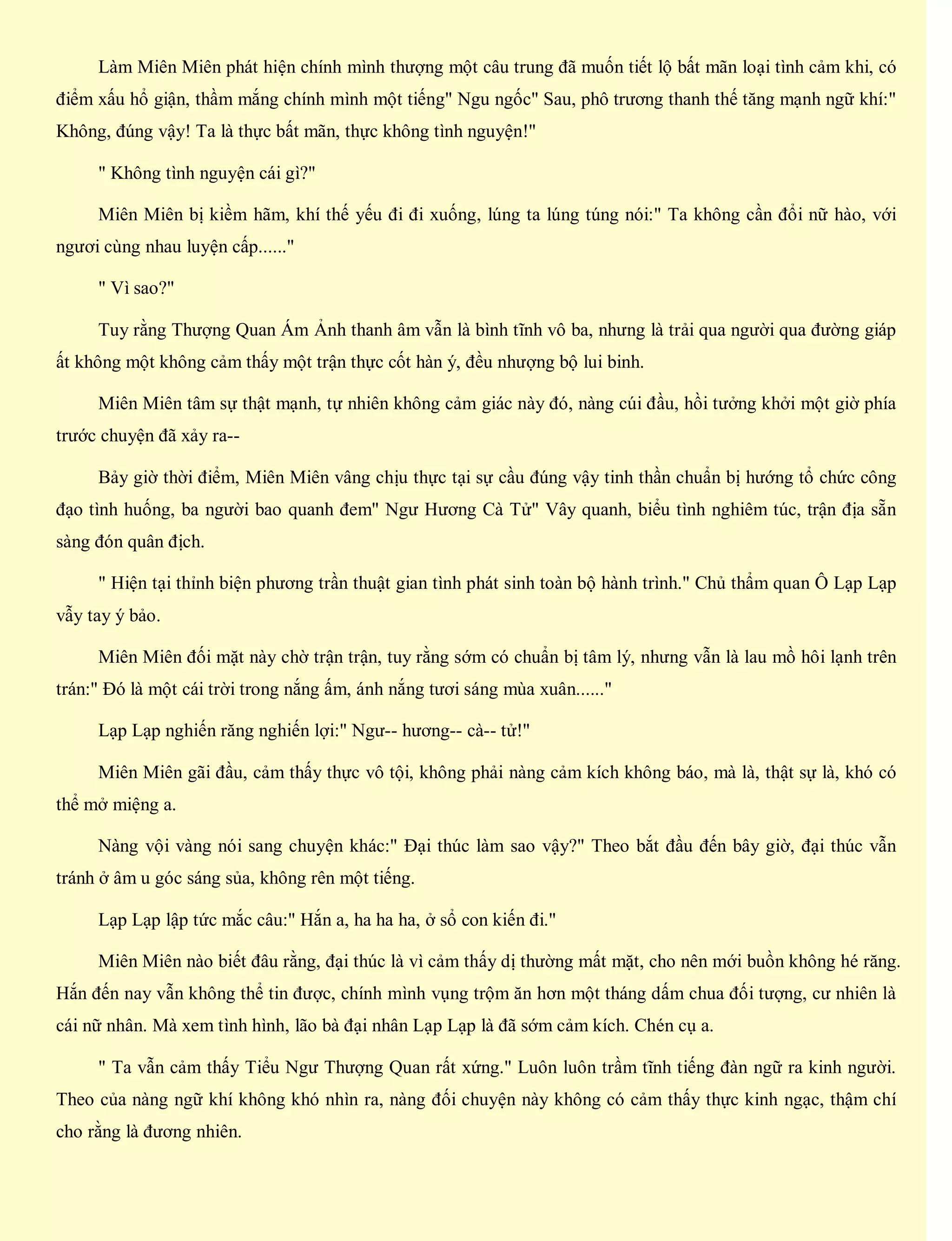 Làm Miên Miên phát hiện chính mình thượng một câu trung đã muốn tiết lộ bất mãn loại tình cảm khi, có
điểm xấu hổ giận, thầm mắng chính mình một tiếng" Ngu ngốc" Sau, phô trương thanh thế tăng mạnh ngữ khí:"
Không, đúng vậy! Ta là thực bất mãn, thực không tình nguyện!"
" Không tình nguyện cái gì?"
Miên Miên bị kiềm hãm, khí thế yếu đi đi xuống, lúng ta lúng túng nói:" Ta không cần đổi nữ hào, với
ngươi cùng nhau luyện cấp......"
" Vì sao?"
Tuy rằng Thượng Quan Ám Ảnh thanh âm vẫn là bình tĩnh vô ba, nhưng là trải qua người qua đường giáp
ất không một không cảm thấy một trận thực cốt hàn ý, đều nhượng bộ lui binh.
Miên Miên tâm sự thật mạnh, tự nhiên không cảm giác này đó, nàng cúi đầu, hồi tưởng khởi một giờ phía
trước chuyện đã xảy ra--
Bảy giờ thời điểm, Miên Miên vâng chịu thực tại sự cầu đúng vậy tinh thần chuẩn bị hướng tổ chức công
đạo tình huống, ba người bao quanh đem" Ngư Hương Cà Tử" Vây quanh, biểu tình nghiêm túc, trận địa sẵn
sàng đón quân địch.
" Hiện tại thỉnh biện phương trần thuật gian tình phát sinh toàn bộ hành trình." Chủ thẩm quan Ô Lạp Lạp
vẫy tay ý bảo.
Miên Miên đối mặt này chờ trận trận, tuy rằng sớm có chuẩn bị tâm lý, nhưng vẫn là lau mồ hôi lạnh trên
trán:" Đó là một cái trời trong nắng ấm, ánh nắng tươi sáng mùa xuân......"
Lạp Lạp nghiến răng nghiến lợi:" Ngư-- hương-- cà-- tử!"
Miên Miên gãi đầu, cảm thấy thực vô tội, không phải nàng cảm kích không báo, mà là, thật sự là, khó có
thể mở miệng a.
Nàng vội vàng nói sang chuyện khác:" Đại thúc làm sao vậy?" Theo bắt đầu đến bây giờ, đại thúc vẫn
tránh ở âm u góc sáng sủa, không rên một tiếng.
Lạp Lạp lập tức mắc câu:" Hắn a, ha ha ha, ở sổ con kiến đi."
Miên Miên nào biết đâu rằng, đại thúc là vì cảm thấy dị thường mất mặt, cho nên mới buồn không hé răng.
Hắn đến nay vẫn không thể tin được, chính mình vụng trộm ăn hơn một tháng dấm chua đối tượng, cư nhiên là
cái nữ nhân. Mà xem tình hình, lão bà đại nhân Lạp Lạp là đã sớm cảm kích. Chén cụ a.
" Ta vẫn cảm thấy Tiểu Ngư Thượng Quan rất xứng." Luôn luôn trầm tĩnh tiếng đàn ngữ ra kinh người.
Theo của nàng ngữ khí không khó nhìn ra, nàng đối chuyện này không có cảm thấy thực kinh ngạc, thậm chí
cho rằng là đương nhiên.
 
