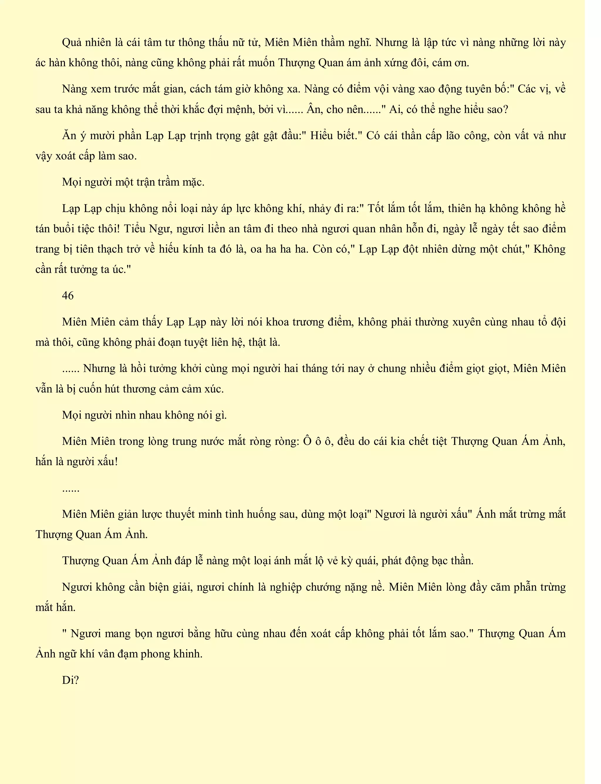 Quả nhiên là cái tâm tư thông thấu nữ tử, Miên Miên thầm nghĩ. Nhưng là lập tức vì nàng những lời này
ác hàn không thôi, nàng cũng không phải rất muốn Thượng Quan ám ảnh xứng đôi, cám ơn.
Nàng xem trước mắt gian, cách tám giờ không xa. Nàng có điểm vội vàng xao động tuyên bố:" Các vị, về
sau ta khả năng không thể thời khắc đợi mệnh, bởi vì...... Ân, cho nên......" Ai, có thể nghe hiểu sao?
Ăn ý mười phần Lạp Lạp trịnh trọng gật gật đầu:" Hiểu biết." Có cái thần cấp lão công, còn vất vả như
vậy xoát cấp làm sao.
Mọi người một trận trầm mặc.
Lạp Lạp chịu không nổi loại này áp lực không khí, nhảy đi ra:" Tốt lắm tốt lắm, thiên hạ không không hề
tán buổi tiệc thôi! Tiểu Ngư, ngươi liền an tâm đi theo nhà ngươi quan nhân hỗn đi, ngày lễ ngày tết sao điểm
trang bị tiên thạch trở về hiếu kính ta đó là, oa ha ha ha. Còn có," Lạp Lạp đột nhiên dừng một chút," Không
cần rất tưởng ta úc."
46
Miên Miên cảm thấy Lạp Lạp này lời nói khoa trương điểm, không phải thường xuyên cùng nhau tổ đội
mà thôi, cũng không phải đoạn tuyệt liên hệ, thật là.
...... Nhưng là hồi tưởng khởi cùng mọi người hai tháng tới nay ở chung nhiều điểm giọt giọt, Miên Miên
vẫn là bị cuốn hút thương cảm cảm xúc.
Mọi người nhìn nhau không nói gì.
Miên Miên trong lòng trung nước mắt ròng ròng: Ô ô ô, đều do cái kia chết tiệt Thượng Quan Ám Ảnh,
hắn là người xấu!
......
Miên Miên giản lược thuyết minh tình huống sau, dùng một loại" Ngươi là người xấu" Ánh mắt trừng mắt
Thượng Quan Ám Ảnh.
Thượng Quan Ám Ảnh đáp lễ nàng một loại ánh mắt lộ vẻ kỳ quái, phát động bạc thần.
Ngươi không cần biện giải, ngươi chính là nghiệp chướng nặng nề. Miên Miên lòng đầy căm phẫn trừng
mắt hắn.
" Ngươi mang bọn ngươi bằng hữu cùng nhau đến xoát cấp không phải tốt lắm sao." Thượng Quan Ám
Ảnh ngữ khí vân đạm phong khinh.
Di?
 