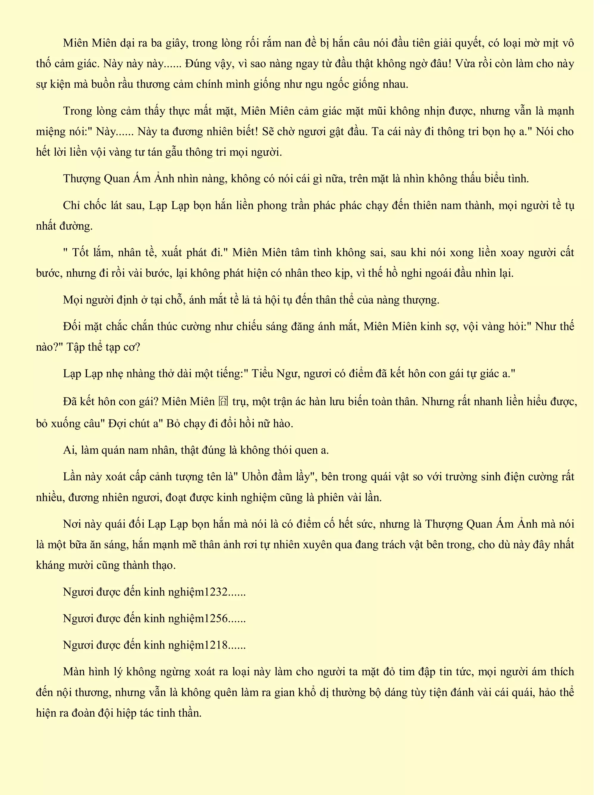 Miên Miên dại ra ba giây, trong lòng rối rắm nan đề bị hắn câu nói đầu tiên giải quyết, có loại mờ mịt vô
thố cảm giác. Này này này...... Đúng vậy, vì sao nàng ngay từ đầu thật không ngờ đâu! Vừa rồi còn làm cho này
sự kiện mà buồn rầu thương cảm chính mình giống như ngu ngốc giống nhau.
Trong lòng cảm thấy thực mất mặt, Miên Miên cảm giác mặt mũi không nhịn được, nhưng vẫn là mạnh
miệng nói:" Này...... Này ta đương nhiên biết! Sẽ chờ ngươi gật đầu. Ta cái này đi thông tri bọn họ a." Nói cho
hết lời liền vội vàng tư tán gẫu thông tri mọi người.
Thượng Quan Ám Ảnh nhìn nàng, không có nói cái gì nữa, trên mặt là nhìn không thấu biểu tình.
Chỉ chốc lát sau, Lạp Lạp bọn hắn liền phong trần phác phác chạy đến thiên nam thành, mọi người tề tụ
nhất đường.
" Tốt lắm, nhân tề, xuất phát đi." Miên Miên tâm tình không sai, sau khi nói xong liền xoay người cất
bước, nhưng đi rồi vài bước, lại không phát hiện có nhân theo kịp, vì thế hồ nghi ngoái đầu nhìn lại.
Mọi người định ở tại chỗ, ánh mắt tề lả tả hội tụ đến thân thể của nàng thượng.
Đối mặt chắc chắn thúc cường như chiếu sáng đăng ánh mắt, Miên Miên kinh sợ, vội vàng hỏi:" Như thế
nào?" Tập thể tạp cơ?
Lạp Lạp nhẹ nhàng thở dài một tiếng:" Tiểu Ngư, ngươi có điểm đã kết hôn con gái tự giác a."
Đã kết hôn con gái? Miên Miên 囧 trụ, một trận ác hàn lưu biến toàn thân. Nhưng rất nhanh liền hiểu được,
bỏ xuống câu" Đợi chút a" Bỏ chạy đi đổi hồi nữ hào.
Ai, làm quán nam nhân, thật đúng là không thói quen a.
Lần này xoát cấp cảnh tượng tên là" Uhồn đầm lầy", bên trong quái vật so với trường sinh điện cường rất
nhiều, đương nhiên ngươi, đoạt được kinh nghiệm cũng là phiên vài lần.
Nơi này quái đối Lạp Lạp bọn hắn mà nói là có điểm cố hết sức, nhưng là Thượng Quan Ám Ảnh mà nói
là một bữa ăn sáng, hắn mạnh mẽ thân ảnh rơi tự nhiên xuyên qua đang trách vật bên trong, cho dù này đây nhất
kháng mười cũng thành thạo.
Ngươi được đến kinh nghiệm1232......
Ngươi được đến kinh nghiệm1256......
Ngươi được đến kinh nghiệm1218......
Màn hình lý không ngừng xoát ra loại này làm cho người ta mặt đỏ tim đập tin tức, mọi người ám thích
đến nội thương, nhưng vẫn là không quên làm ra gian khổ dị thường bộ dáng tùy tiện đánh vài cái quái, hảo thể
hiện ra đoàn đội hiệp tác tinh thần.
 