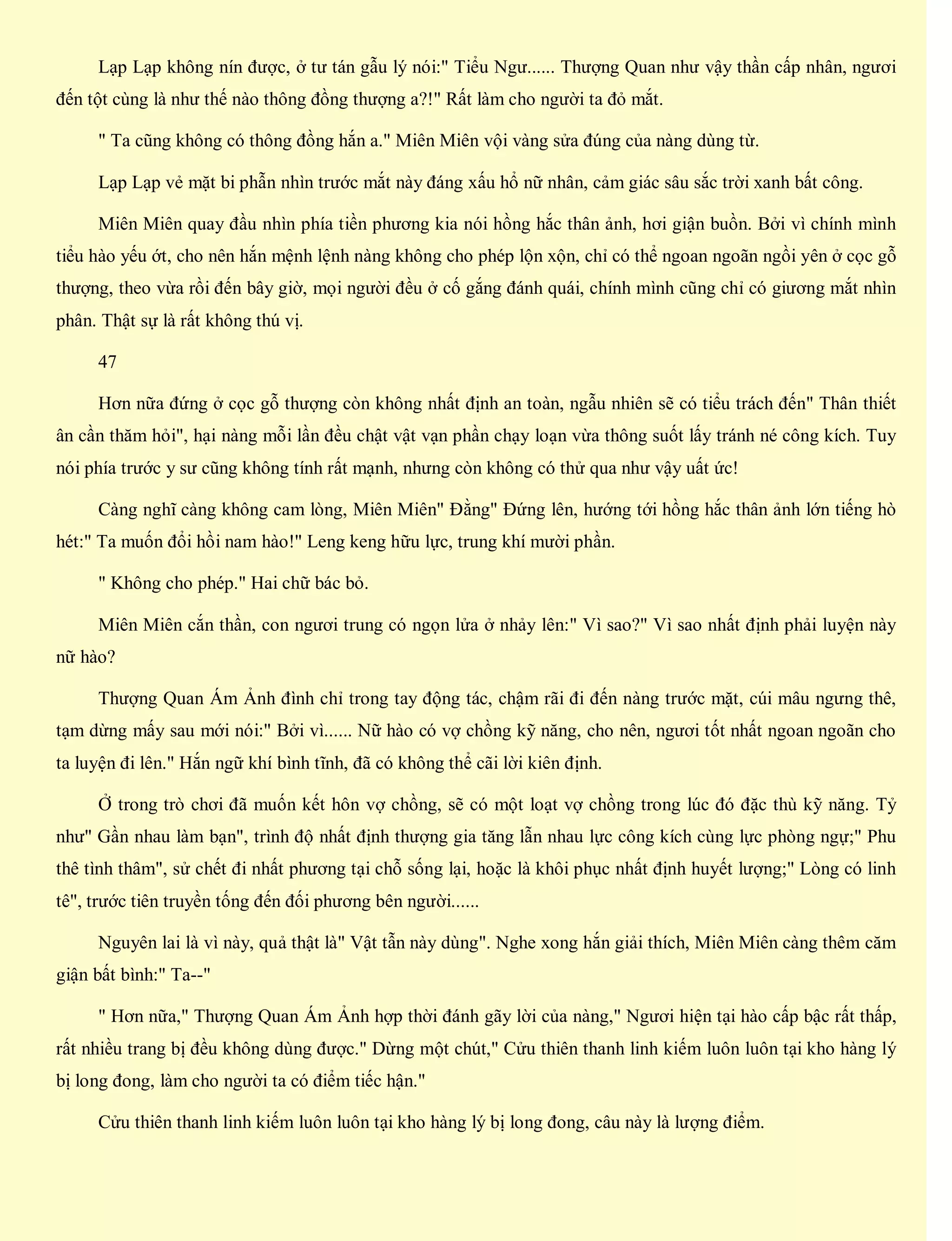 Lạp Lạp không nín được, ở tư tán gẫu lý nói:" Tiểu Ngư...... Thượng Quan như vậy thần cấp nhân, ngươi
đến tột cùng là như thế nào thông đồng thượng a?!" Rất làm cho người ta đỏ mắt.
" Ta cũng không có thông đồng hắn a." Miên Miên vội vàng sửa đúng của nàng dùng từ.
Lạp Lạp vẻ mặt bi phẫn nhìn trước mắt này đáng xấu hổ nữ nhân, cảm giác sâu sắc trời xanh bất công.
Miên Miên quay đầu nhìn phía tiền phương kia nói hồng hắc thân ảnh, hơi giận buồn. Bởi vì chính mình
tiểu hào yếu ớt, cho nên hắn mệnh lệnh nàng không cho phép lộn xộn, chỉ có thể ngoan ngoãn ngồi yên ở cọc gỗ
thượng, theo vừa rồi đến bây giờ, mọi người đều ở cố gắng đánh quái, chính mình cũng chỉ có giương mắt nhìn
phân. Thật sự là rất không thú vị.
47
Hơn nữa đứng ở cọc gỗ thượng còn không nhất định an toàn, ngẫu nhiên sẽ có tiểu trách đến" Thân thiết
ân cần thăm hỏi", hại nàng mỗi lần đều chật vật vạn phần chạy loạn vừa thông suốt lấy tránh né công kích. Tuy
nói phía trước y sư cũng không tính rất mạnh, nhưng còn không có thử qua như vậy uất ức!
Càng nghĩ càng không cam lòng, Miên Miên" Đằng" Đứng lên, hướng tới hồng hắc thân ảnh lớn tiếng hò
hét:" Ta muốn đổi hồi nam hào!" Leng keng hữu lực, trung khí mười phần.
" Không cho phép." Hai chữ bác bỏ.
Miên Miên cắn thần, con ngươi trung có ngọn lửa ở nhảy lên:" Vì sao?" Vì sao nhất định phải luyện này
nữ hào?
Thượng Quan Ám Ảnh đình chỉ trong tay động tác, chậm rãi đi đến nàng trước mặt, cúi mâu ngưng thê,
tạm dừng mấy sau mới nói:" Bởi vì...... Nữ hào có vợ chồng kỹ năng, cho nên, ngươi tốt nhất ngoan ngoãn cho
ta luyện đi lên." Hắn ngữ khí bình tĩnh, đã có không thể cãi lời kiên định.
Ở trong trò chơi đã muốn kết hôn vợ chồng, sẽ có một loạt vợ chồng trong lúc đó đặc thù kỹ năng. Tỷ
như" Gần nhau làm bạn", trình độ nhất định thượng gia tăng lẫn nhau lực công kích cùng lực phòng ngự;" Phu
thê tình thâm", sử chết đi nhất phương tại chỗ sống lại, hoặc là khôi phục nhất định huyết lượng;" Lòng có linh
tê", trước tiên truyền tống đến đối phương bên người......
Nguyên lai là vì này, quả thật là" Vật tẫn này dùng". Nghe xong hắn giải thích, Miên Miên càng thêm căm
giận bất bình:" Ta--"
" Hơn nữa," Thượng Quan Ám Ảnh hợp thời đánh gãy lời của nàng," Ngươi hiện tại hào cấp bậc rất thấp,
rất nhiều trang bị đều không dùng được." Dừng một chút," Cửu thiên thanh linh kiếm luôn luôn tại kho hàng lý
bị long đong, làm cho người ta có điểm tiếc hận."
Cửu thiên thanh linh kiếm luôn luôn tại kho hàng lý bị long đong, câu này là lượng điểm.
 
