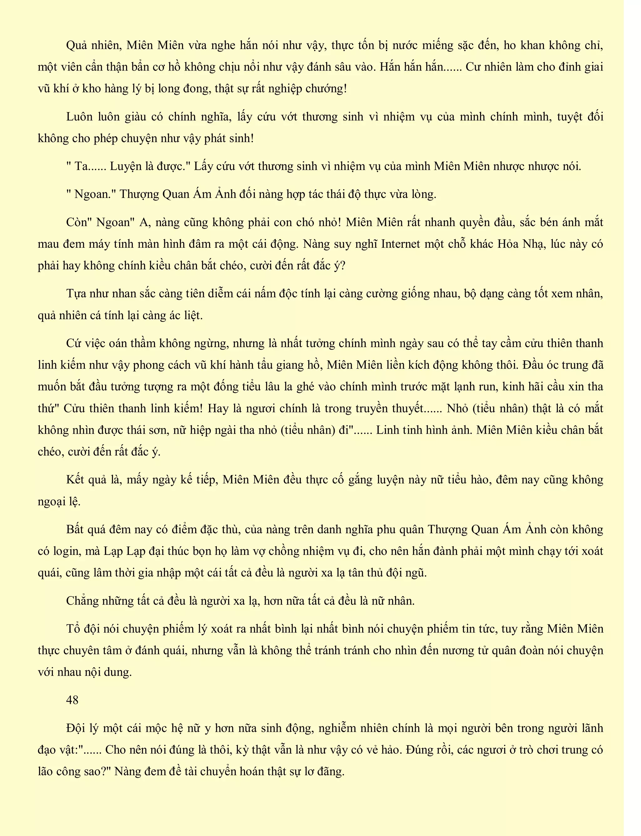 Quả nhiên, Miên Miên vừa nghe hắn nói như vậy, thực tốn bị nước miếng sặc đến, ho khan không chỉ,
một viên cẩn thận bẩn cơ hồ không chịu nổi như vậy đánh sâu vào. Hắn hắn hắn...... Cư nhiên làm cho đỉnh giai
vũ khí ở kho hàng lý bị long đong, thật sự rất nghiệp chướng!
Luôn luôn giàu có chính nghĩa, lấy cứu vớt thương sinh vì nhiệm vụ của mình chính mình, tuyệt đối
không cho phép chuyện như vậy phát sinh!
" Ta...... Luyện là được." Lấy cứu vớt thương sinh vì nhiệm vụ của mình Miên Miên nhược nhược nói.
" Ngoan." Thượng Quan Ám Ảnh đối nàng hợp tác thái độ thực vừa lòng.
Còn" Ngoan" A, nàng cũng không phải con chó nhỏ! Miên Miên rất nhanh quyền đầu, sắc bén ánh mắt
mau đem máy tính màn hình đâm ra một cái động. Nàng suy nghĩ Internet một chỗ khác Hỏa Nhạ, lúc này có
phải hay không chính kiều chân bắt chéo, cười đến rất đắc ý?
Tựa như nhan sắc càng tiên diễm cái nấm độc tính lại càng cường giống nhau, bộ dạng càng tốt xem nhân,
quả nhiên cá tính lại càng ác liệt.
Cứ việc oán thầm không ngừng, nhưng là nhất tưởng chính mình ngày sau có thể tay cầm cửu thiên thanh
linh kiếm như vậy phong cách vũ khí hành tẩu giang hồ, Miên Miên liền kích động không thôi. Đầu óc trung đã
muốn bắt đầu tưởng tượng ra một đống tiểu lâu la ghé vào chính mình trước mặt lạnh run, kinh hãi cầu xin tha
thứ" Cửu thiên thanh linh kiếm! Hay là ngươi chính là trong truyền thuyết...... Nhỏ (tiểu nhân) thật là có mắt
không nhìn được thái sơn, nữ hiệp ngài tha nhỏ (tiểu nhân) đi"...... Linh tinh hình ảnh. Miên Miên kiều chân bắt
chéo, cười đến rất đắc ý.
Kết quả là, mấy ngày kế tiếp, Miên Miên đều thực cố gắng luyện này nữ tiểu hào, đêm nay cũng không
ngoại lệ.
Bất quá đêm nay có điểm đặc thù, của nàng trên danh nghĩa phu quân Thượng Quan Ám Ảnh còn không
có login, mà Lạp Lạp đại thúc bọn họ làm vợ chồng nhiệm vụ đi, cho nên hắn đành phải một mình chạy tới xoát
quái, cũng lâm thời gia nhập một cái tất cả đều là người xa lạ tân thủ đội ngũ.
Chẳng những tất cả đều là người xa lạ, hơn nữa tất cả đều là nữ nhân.
Tổ đội nói chuyện phiếm lý xoát ra nhất bình lại nhất bình nói chuyện phiếm tin tức, tuy rằng Miên Miên
thực chuyên tâm ở đánh quái, nhưng vẫn là không thể tránh tránh cho nhìn đến nương tử quân đoàn nói chuyện
với nhau nội dung.
48
Đội lý một cái mộc hệ nữ y hơn nữa sinh động, nghiễm nhiên chính là mọi người bên trong người lãnh
đạo vật:"...... Cho nên nói đúng là thôi, kỳ thật vẫn là như vậy có vẻ hảo. Đúng rồi, các ngươi ở trò chơi trung có
lão công sao?" Nàng đem đề tài chuyển hoán thật sự lơ đãng.
 