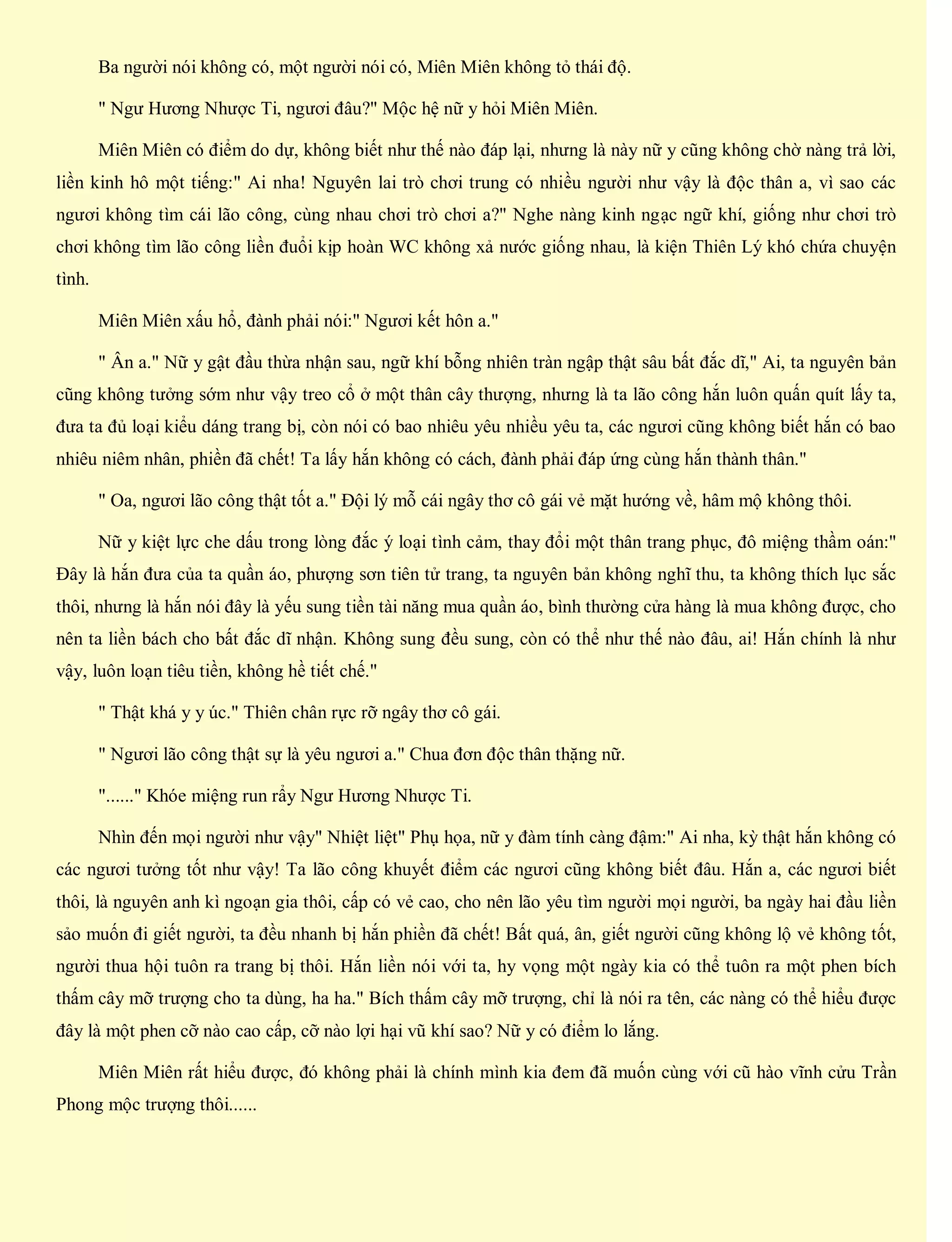 Ba người nói không có, một người nói có, Miên Miên không tỏ thái độ.
" Ngư Hương Nhược Ti, ngươi đâu?" Mộc hệ nữ y hỏi Miên Miên.
Miên Miên có điểm do dự, không biết như thế nào đáp lại, nhưng là này nữ y cũng không chờ nàng trả lời,
liền kinh hô một tiếng:" Ai nha! Nguyên lai trò chơi trung có nhiều người như vậy là độc thân a, vì sao các
ngươi không tìm cái lão công, cùng nhau chơi trò chơi a?" Nghe nàng kinh ngạc ngữ khí, giống như chơi trò
chơi không tìm lão công liền đuổi kịp hoàn WC không xả nước giống nhau, là kiện Thiên Lý khó chứa chuyện
tình.
Miên Miên xấu hổ, đành phải nói:" Ngươi kết hôn a."
" Ân a." Nữ y gật đầu thừa nhận sau, ngữ khí bỗng nhiên tràn ngập thật sâu bất đắc dĩ," Ai, ta nguyên bản
cũng không tưởng sớm như vậy treo cổ ở một thân cây thượng, nhưng là ta lão công hắn luôn quấn quít lấy ta,
đưa ta đủ loại kiểu dáng trang bị, còn nói có bao nhiêu yêu nhiều yêu ta, các ngươi cũng không biết hắn có bao
nhiêu niêm nhân, phiền đã chết! Ta lấy hắn không có cách, đành phải đáp ứng cùng hắn thành thân."
" Oa, ngươi lão công thật tốt a." Đội lý mỗ cái ngây thơ cô gái vẻ mặt hướng về, hâm mộ không thôi.
Nữ y kiệt lực che dấu trong lòng đắc ý loại tình cảm, thay đổi một thân trang phục, đô miệng thầm oán:"
Đây là hắn đưa của ta quần áo, phượng sơn tiên tử trang, ta nguyên bản không nghĩ thu, ta không thích lục sắc
thôi, nhưng là hắn nói đây là yếu sung tiền tài năng mua quần áo, bình thường cửa hàng là mua không được, cho
nên ta liền bách cho bất đắc dĩ nhận. Không sung đều sung, còn có thể như thế nào đâu, ai! Hắn chính là như
vậy, luôn loạn tiêu tiền, không hề tiết chế."
" Thật khá y y úc." Thiên chân rực rỡ ngây thơ cô gái.
" Ngươi lão công thật sự là yêu ngươi a." Chua đơn độc thân thặng nữ.
"......" Khóe miệng run rẩy Ngư Hương Nhược Ti.
Nhìn đến mọi người như vậy" Nhiệt liệt" Phụ họa, nữ y đàm tính càng đậm:" Ai nha, kỳ thật hắn không có
các ngươi tưởng tốt như vậy! Ta lão công khuyết điểm các ngươi cũng không biết đâu. Hắn a, các ngươi biết
thôi, là nguyên anh kì ngoạn gia thôi, cấp có vẻ cao, cho nên lão yêu tìm người mọi người, ba ngày hai đầu liền
sảo muốn đi giết người, ta đều nhanh bị hắn phiền đã chết! Bất quá, ân, giết người cũng không lộ vẻ không tốt,
người thua hội tuôn ra trang bị thôi. Hắn liền nói với ta, hy vọng một ngày kia có thể tuôn ra một phen bích
thấm cây mỡ trượng cho ta dùng, ha ha." Bích thấm cây mỡ trượng, chỉ là nói ra tên, các nàng có thể hiểu được
đây là một phen cỡ nào cao cấp, cỡ nào lợi hại vũ khí sao? Nữ y có điểm lo lắng.
Miên Miên rất hiểu được, đó không phải là chính mình kia đem đã muốn cùng với cũ hào vĩnh cửu Trần
Phong mộc trượng thôi......
 