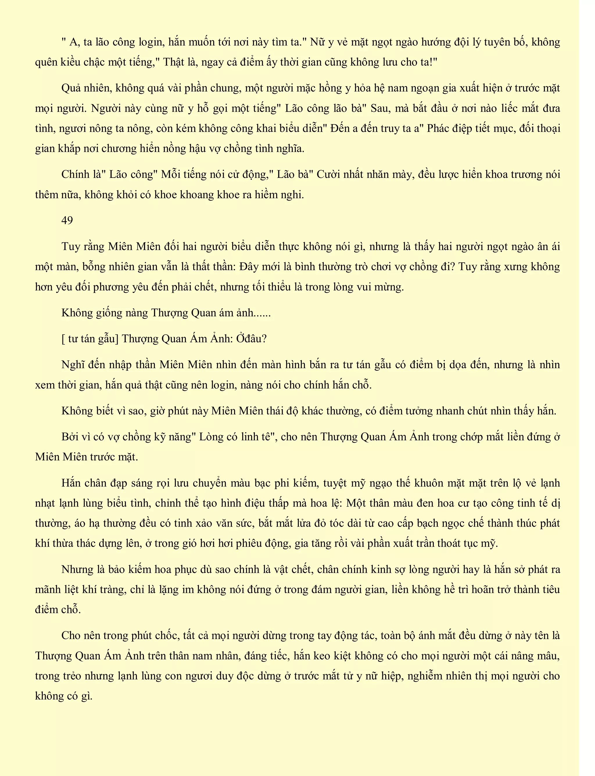 " A, ta lão công login, hắn muốn tới nơi này tìm ta." Nữ y vẻ mặt ngọt ngào hướng đội lý tuyên bố, không
quên kiều chậc một tiếng," Thật là, ngay cả điểm ấy thời gian cũng không lưu cho ta!"
Quả nhiên, không quá vài phần chung, một người mặc hồng y hỏa hệ nam ngoạn gia xuất hiện ở trước mặt
mọi người. Người này cùng nữ y hỗ gọi một tiếng" Lão công lão bà" Sau, mà bắt đầu ở nơi nào liếc mắt đưa
tình, ngươi nông ta nông, còn kém không công khai biểu diễn" Đến a đến truy ta a" Phác điệp tiết mục, đối thoại
gian khắp nơi chương hiển nồng hậu vợ chồng tình nghĩa.
Chính là" Lão công" Mỗi tiếng nói cử động," Lão bà" Cười nhất nhăn mày, đều lược hiển khoa trương nói
thêm nữa, không khỏi có khoe khoang khoe ra hiềm nghi.
49
Tuy rằng Miên Miên đối hai người biểu diễn thực không nói gì, nhưng là thấy hai người ngọt ngào ân ái
một màn, bỗng nhiên gian vẫn là thất thần: Đây mới là bình thường trò chơi vợ chồng đi? Tuy rằng xưng không
hơn yêu đối phương yêu đến phải chết, nhưng tối thiểu là trong lòng vui mừng.
Không giống nàng Thượng Quan ám ảnh......
[ tư tán gẫu] Thượng Quan Ám Ảnh: Ởđâu?
Nghĩ đến nhập thần Miên Miên nhìn đến màn hình bắn ra tư tán gẫu có điểm bị dọa đến, nhưng là nhìn
xem thời gian, hắn quả thật cũng nên login, nàng nói cho chính hắn chỗ.
Không biết vì sao, giờ phút này Miên Miên thái độ khác thường, có điểm tưởng nhanh chút nhìn thấy hắn.
Bởi vì có vợ chồng kỹ năng" Lòng có linh tê", cho nên Thượng Quan Ám Ảnh trong chớp mắt liền đứng ở
Miên Miên trước mặt.
Hắn chân đạp sáng rọi lưu chuyển màu bạc phi kiếm, tuyệt mỹ ngạo thế khuôn mặt mặt trên lộ vẻ lạnh
nhạt lạnh lùng biểu tình, chỉnh thể tạo hình điệu thấp mà hoa lệ: Một thân màu đen hoa cư tạo công tinh tế dị
thường, áo hạ thường đều có tinh xảo văn sức, bắt mắt lửa đỏ tóc dài từ cao cấp bạch ngọc chế thành thúc phát
khí thừa thác dựng lên, ở trong gió hơi hơi phiêu động, gia tăng rồi vài phần xuất trần thoát tục mỹ.
Nhưng là bảo kiếm hoa phục dù sao chính là vật chết, chân chính kinh sợ lòng người hay là hắn sở phát ra
mãnh liệt khí tràng, chỉ là lặng im không nói đứng ở trong đám người gian, liền không hề trì hoãn trở thành tiêu
điểm chỗ.
Cho nên trong phút chốc, tất cả mọi người dừng trong tay động tác, toàn bộ ánh mắt đều dừng ở này tên là
Thượng Quan Ám Ảnh trên thân nam nhân, đáng tiếc, hắn keo kiệt không có cho mọi người một cái nâng mâu,
trong trẻo nhưng lạnh lùng con ngươi duy độc dừng ở trước mắt tử y nữ hiệp, nghiễm nhiên thị mọi người cho
không có gì.
 